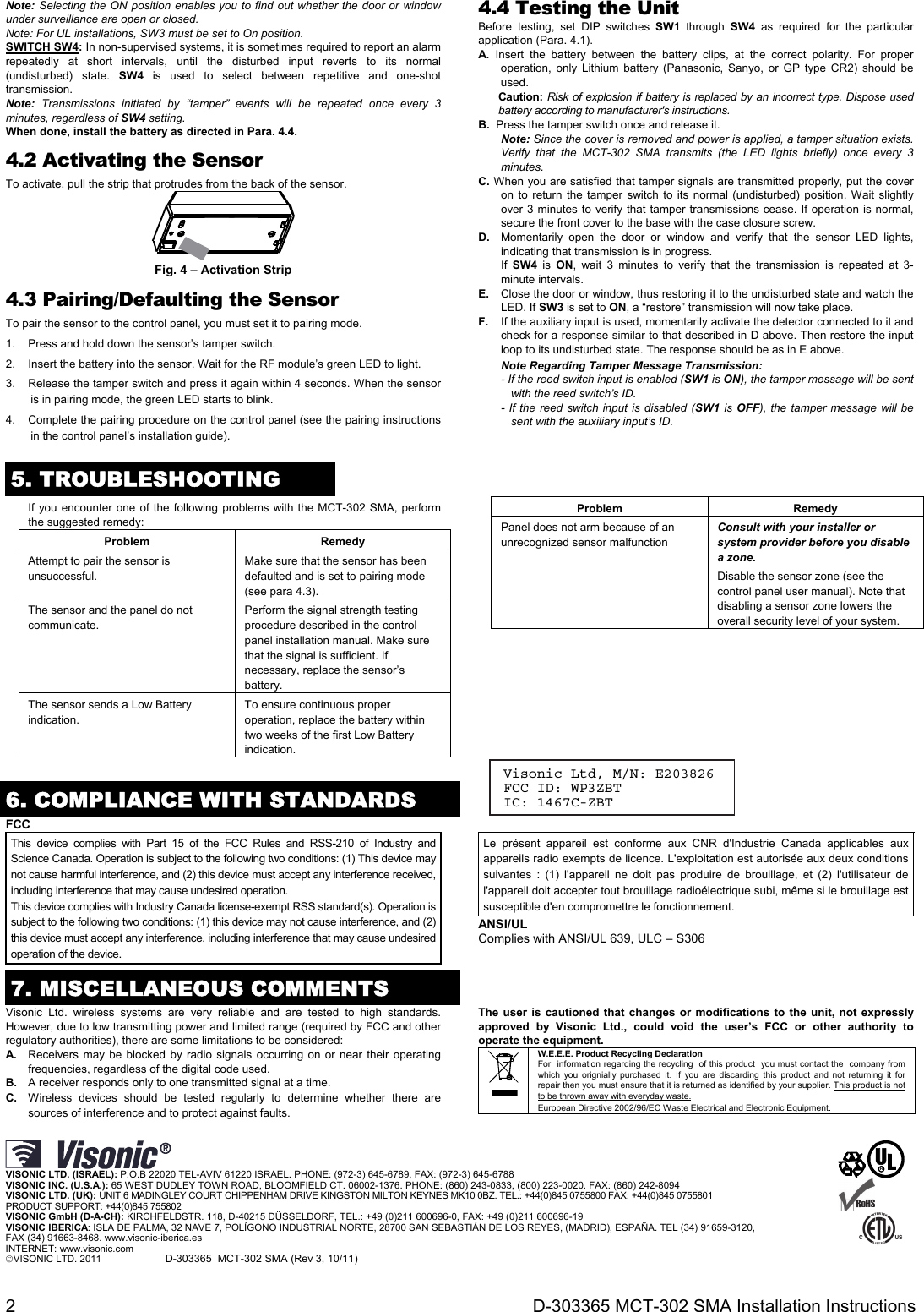  2  D-303365 MCT-302 SMA Installation Instructions Note: Selecting the ON position enables you to find out whether the door or window under surveillance are open or closed. Note: For UL installations, SW3 must be set to On position. SWITCH SW4: In non-supervised systems, it is sometimes required to report an alarm repeatedly at short intervals, until the disturbed input reverts to its normal (undisturbed) state. SW4 is used to select between repetitive and one-shot transmission. Note: Transmissions initiated by “tamper” events will be repeated once every 3 minutes, regardless of SW4 setting. When done, install the battery as directed in Para. 4.4. 4.2 Activating the Sensor To activate, pull the strip that protrudes from the back of the sensor.  Fig. 4 – Activation Strip 4.3 Pairing/Defaulting the Sensor To pair the sensor to the control panel, you must set it to pairing mode. 1.  Press and hold down the sensor’s tamper switch. 2.  Insert the battery into the sensor. Wait for the RF module’s green LED to light. 3.  Release the tamper switch and press it again within 4 seconds. When the sensor is in pairing mode, the green LED starts to blink. 4.  Complete the pairing procedure on the control panel (see the pairing instructions in the control panel’s installation guide).  4.4 Testing the Unit Before testing, set DIP switches SW1 through SW4 as required for the particular application (Para. 4.1). A. Insert the battery between the battery clips, at the correct polarity. For proper operation, only Lithium battery (Panasonic, Sanyo, or GP type CR2) should be used.  Caution: Risk of explosion if battery is replaced by an incorrect type. Dispose used battery according to manufacturer&apos;s instructions. B.  Press the tamper switch once and release it. Note: Since the cover is removed and power is applied, a tamper situation exists. Verify that the MCT-302 SMA transmits (the LED lights briefly) once every 3 minutes.  C. When you are satisfied that tamper signals are transmitted properly, put the cover on to return the tamper switch to its normal (undisturbed) position. Wait slightly over 3 minutes to verify that tamper transmissions cease. If operation is normal, secure the front cover to the base with the case closure screw. D.  Momentarily open the door or window and verify that the sensor LED lights, indicating that transmission is in progress.  If  SW4 is ON, wait 3 minutes to verify that the transmission is repeated at 3-minute intervals. E.  Close the door or window, thus restoring it to the undisturbed state and watch the LED. If SW3 is set to ON, a “restore” transmission will now take place. F.  If the auxiliary input is used, momentarily activate the detector connected to it and check for a response similar to that described in D above. Then restore the input loop to its undisturbed state. The response should be as in E above.  Note Regarding Tamper Message Transmission: - If the reed switch input is enabled (SW1 is ON), the tamper message will be sent with the reed switch’s ID. - If the reed switch input is disabled (SW1 is OFF), the tamper message will be sent with the auxiliary input’s ID.   5. TROUBLESHOOTING  If you encounter one of the following problems with the MCT-302 SMA, perform the suggested remedy: Problem Remedy Attempt to pair the sensor is unsuccessful. Make sure that the sensor has been defaulted and is set to pairing mode (see para 4.3). The sensor and the panel do not communicate. Perform the signal strength testing procedure described in the control panel installation manual. Make sure that the signal is sufficient. If necessary, replace the sensor’s battery. The sensor sends a Low Battery indication. To ensure continuous proper operation, replace the battery within two weeks of the first Low Battery indication. Problem Remedy Panel does not arm because of an unrecognized sensor malfunction Consult with your installer or system provider before you disable a zone. Disable the sensor zone (see the control panel user manual). Note that disabling a sensor zone lowers the overall security level of your system.      6. COMPLIANCE WITH STANDARDS FCC This device complies with Part 15 of the FCC Rules and RSS-210 of Industry and Science Canada. Operation is subject to the following two conditions: (1) This device may not cause harmful interference, and (2) this device must accept any interference received, including interference that may cause undesired operation. This device complies with Industry Canada license-exempt RSS standard(s). Operation is subject to the following two conditions: (1) this device may not cause interference, and (2) this device must accept any interference, including interference that may cause undesired operation of the device. Le présent appareil est conforme aux CNR d&apos;Industrie Canada applicables aux appareils radio exempts de licence. L&apos;exploitation est autorisée aux deux conditions suivantes : (1) l&apos;appareil ne doit pas produire de brouillage, et (2) l&apos;utilisateur de l&apos;appareil doit accepter tout brouillage radioélectrique subi, même si le brouillage est susceptible d&apos;en compromettre le fonctionnement. ANSI/UL Complies with ANSI/UL 639, ULC – S306 7. MISCELLANEOUS COMMENTS Visonic Ltd. wireless systems are very reliable and are tested to high standards. However, due to low transmitting power and limited range (required by FCC and other regulatory authorities), there are some limitations to be considered: A.  Receivers may be blocked by radio signals occurring on or near their operating frequencies, regardless of the digital code used. B.  A receiver responds only to one transmitted signal at a time. C.  Wireless devices should be tested regularly to determine whether there are sources of interference and to protect against faults. The user is cautioned that changes or modifications to the unit, not expressly approved by Visonic Ltd., could void the user’s FCC or other authority to operate the equipment.  W.E.E.E. Product Recycling Declaration For  information regarding the recycling  of this product  you must contact the  company from which you orignially purchased it. If you are discarding this product and not returning it for repair then you must ensure that it is returned as identified by your supplier. This product is not to be thrown away with everyday waste. European Directive 2002/96/EC Waste Electrical and Electronic Equipment.      VISONIC LTD. (ISRAEL): P.O.B 22020 TEL-AVIV 61220 ISRAEL. PHONE: (972-3) 645-6789, FAX: (972-3) 645-6788 VISONIC INC. (U.S.A.): 65 WEST DUDLEY TOWN ROAD, BLOOMFIELD CT. 06002-1376. PHONE: (860) 243-0833, (800) 223-0020. FAX: (860) 242-8094 VISONIC LTD. (UK): UNIT 6 MADINGLEY COURT CHIPPENHAM DRIVE KINGSTON MILTON KEYNES MK10 0BZ. TEL.: +44(0)845 0755800 FAX: +44(0)845 0755801  PRODUCT SUPPORT: +44(0)845 755802 VISONIC GmbH (D-A-CH): KIRCHFELDSTR. 118, D-40215 DÜSSELDORF, TEL.: +49 (0)211 600696-0, FAX: +49 (0)211 600696-19 VISONIC IBERICA: ISLA DE PALMA, 32 NAVE 7, POLÍGONO INDUSTRIAL NORTE, 28700 SAN SEBASTIÁN DE LOS REYES, (MADRID), ESPAÑA. TEL (34) 91659-3120,  FAX (34) 91663-8468. www.visonic-iberica.es INTERNET: www.visonic.com VISONIC LTD. 2011             D-303365  MCT-302 SMA (Rev 3, 10/11)               R    Visonic Ltd, M/N: E203826 FCC ID: WP3ZBT IC: 1467C-ZBT