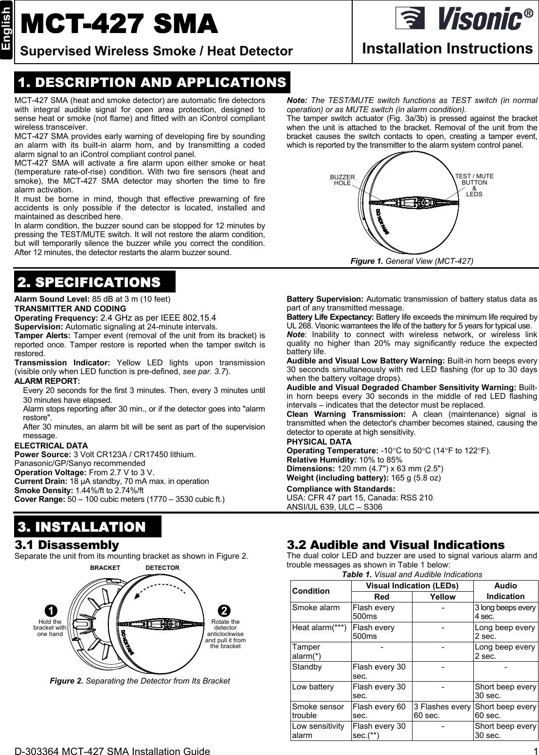 D-303364 MCT-427 SMA Installation Guide  1  MCT-427 SMA Supervised Wireless Smoke / Heat Detector  Installation Instructions  1. DESCRIPTION AND APPLICATIONS MCT-427 SMA (heat and smoke detector) are automatic fire detectors with integral audible signal for open area protection, designed to sense heat or smoke (not flame) and fitted with an iControl compliant wireless transceiver. MCT-427 SMA provides early warning of developing fire by sounding an alarm with its built-in alarm horn, and by transmitting a coded alarm signal to an iControl compliant control panel.  MCT-427 SMA will activate a fire alarm upon either smoke or heat (temperature rate-of-rise) condition. With two fire sensors (heat and smoke), the MCT-427 SMA detector may shorten the time to fire alarm activation. It must be borne in mind, though that effective prewarning of fire accidents is only possible if the detector is located, installed and maintained as described here.  In alarm condition, the buzzer sound can be stopped for 12 minutes by pressing the TEST/MUTE switch. It will not restore the alarm condition, but will temporarily silence the buzzer while you correct the condition. After 12 minutes, the detector restarts the alarm buzzer sound. Note:  The TEST/MUTE switch functions as TEST switch (in normal operation) or as MUTE switch (in alarm condition). The tamper switch actuator (Fig. 3a/3b) is pressed against the bracket when the unit is attached to the bracket. Removal of the unit from the bracket causes the switch contacts to open, creating a tamper event, which is reported by the transmitter to the alarm system control panel. BUZZERHOLE TEST / MUTEBUTTON&amp;LEDS Figure 1. General View (MCT-427)  2. SPECIFICATIONS Alarm Sound Level: 85 dB at 3 m (10 feet) TRANSMITTER AND CODING Operating Frequency: 2.4 GHz as per IEEE 802.15.4 Supervision: Automatic signaling at 24-minute intervals. Tamper Alerts: Tamper event (removal of the unit from its bracket) is reported once. Tamper restore is reported when the tamper switch is restored. Transmission Indicator: Yellow LED lights upon transmission (visible only when LED function is pre-defined, see par. 3.7). ALARM REPORT: Every 20 seconds for the first 3 minutes. Then, every 3 minutes until 30 minutes have elapsed.   Alarm stops reporting after 30 min., or if the detector goes into &quot;alarm restore&quot;. After 30 minutes, an alarm bit will be sent as part of the supervision message. ELECTRICAL DATA Power Source: 3 Volt CR123A / CR17450 lithium. Panasonic/GP/Sanyo recommended Operation Voltage: From 2.7 V to 3 V. Current Drain: 18 µA standby, 70 mA max. in operation  Smoke Density: 1.44%/ft to 2.74%/ft Cover Range: 50 – 100 cubic meters (1770 – 3530 cubic ft.) Battery Supervision: Automatic transmission of battery status data as part of any transmitted message. Battery Life Expectancy: Battery life exceeds the minimum life required by UL 268. Visonic warrantees the life of the battery for 5 years for typical use.  Note: Inability to connect with wireless network, or wireless link quality no higher than 20% may significantly reduce the expected battery life. Audible and Visual Low Battery Warning: Built-in horn beeps every 30 seconds simultaneously with red LED flashing (for up to 30 days when the battery voltage drops). Audible and Visual Degraded Chamber Sensitivity Warning: Built-in horn beeps every 30 seconds in the middle of red LED flashing intervals – indicates that the detector must be replaced. Clean Warning Transmission: A clean (maintenance) signal is transmitted when the detector&apos;s chamber becomes stained, causing the detector to operate at high sensitivity. PHYSICAL DATA Operating Temperature: -10C to 50C (14F to 122F). Relative Humidity: 10% to 85% Dimensions: 120 mm (4.7&quot;) x 63 mm (2.5&quot;) Weight (including battery): 165 g (5.8 oz) Compliance with Standards:  USA: CFR 47 part 15, Canada: RSS 210. ANSI/UL 639, ULC – S306  3. INSTALLATION  3.1 Disassembly Separate the unit from its mounting bracket as shown in Figure 2.  BRACKET DETECTOR1Hold thebracket withone hand2Rotate thedetectoranticlockwiseand pull it fromthe bracket Figure 2. Separating the Detector from Its Bracket 3.2 Audible and Visual Indications The dual color LED and buzzer are used to signal various alarm and trouble messages as shown in Table 1 below: Table 1. Visual and Audible Indications Condition Visual Indication (LEDs) Audio Indication Red Yellow Smoke alarm Flash every 500ms  - 3 long beeps every 4 sec. Heat alarm(***) Flash every 500ms - Long beep every 2 sec. Tamper alarm(*) - - Long beep every 2 sec. Standby  Flash every 30 sec. - - Low battery Flash every 30 sec. - Short beep every 30 sec. Smoke sensor trouble Flash every 60 sec. 3 Flashes every 60 sec. Short beep every 60 sec. Low sensitivity alarm Flash every 30 sec.(**) - Short beep every 30 sec. 