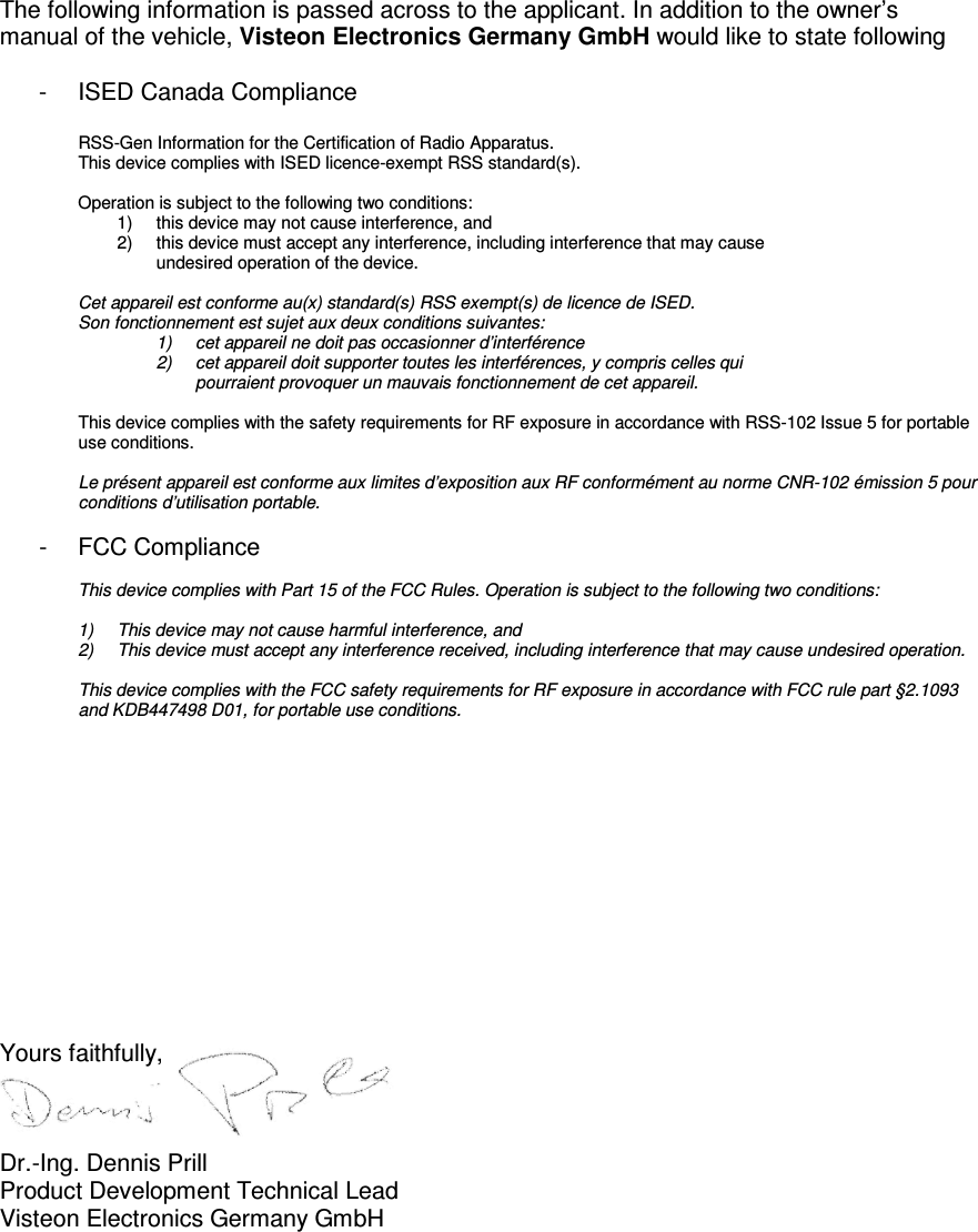   The following information is passed across to the applicant. In addition to the owner’s manual of the vehicle, Visteon Electronics Germany GmbH would like to state following   -  ISED Canada Compliance  RSS-Gen Information for the Certification of Radio Apparatus. This device complies with ISED licence-exempt RSS standard(s).     Operation is subject to the following two conditions: 1)  this device may not cause interference, and 2)  this device must accept any interference, including interference that may cause  undesired operation of the device.     Cet appareil est conforme au(x) standard(s) RSS exempt(s) de licence de ISED.   Son fonctionnement est sujet aux deux conditions suivantes: 1)  cet appareil ne doit pas occasionner d’interférence 2)  cet appareil doit supporter toutes les interférences, y compris celles qui  pourraient provoquer un mauvais fonctionnement de cet appareil.   This device complies with the safety requirements for RF exposure in accordance with RSS-102 Issue 5 for portable use conditions.   Le présent appareil est conforme aux limites d’exposition aux RF conformément au norme CNR-102 émission 5 pour conditions d’utilisation portable.  -  FCC Compliance  This device complies with Part 15 of the FCC Rules. Operation is subject to the following two conditions:   1)  This device may not cause harmful interference, and 2)  This device must accept any interference received, including interference that may cause undesired operation.   This device complies with the FCC safety requirements for RF exposure in accordance with FCC rule part §2.1093 and KDB447498 D01, for portable use conditions.             Yours faithfully,    Dr.-Ing. Dennis Prill Product Development Technical Lead Visteon Electronics Germany GmbH 