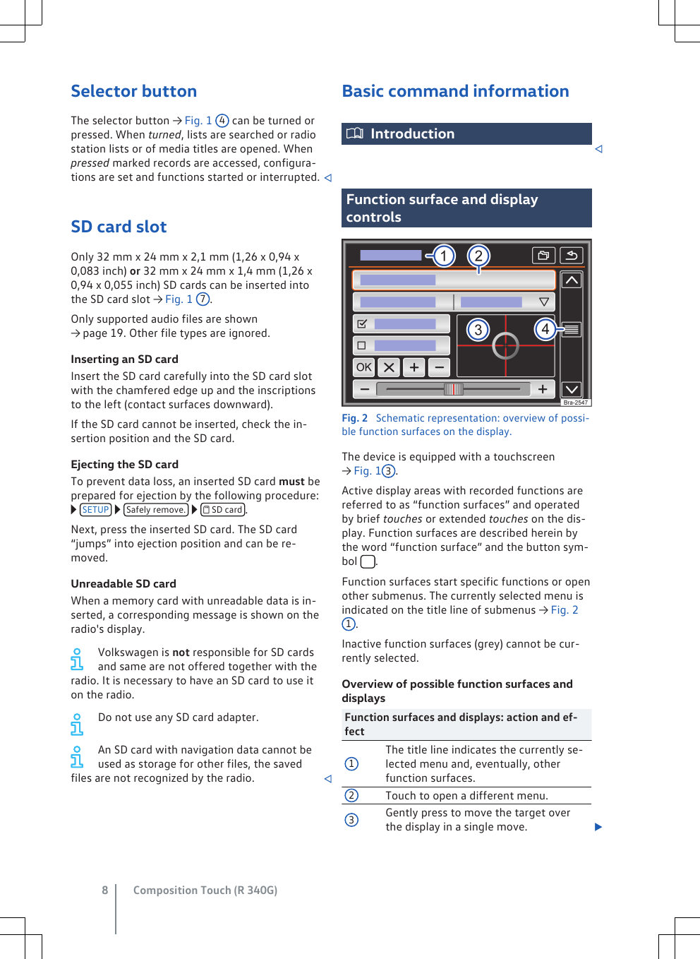 Selector buttonThe selector button → Fig. 1 4 can be turned orpressed. When turned, lists are searched or radiostation lists or of media titles are opened. Whenpressed marked records are accessed, configura-tions are set and functions started or interrupted. SD card slotOnly 32 mm x 24 mm x 2,1 mm (1,26 x 0,94 x0,083 inch) or 32 mm x 24 mm x 1,4 mm (1,26 x0,94 x 0,055 inch) SD cards can be inserted intothe SD card slot → Fig. 1 7.Only supported audio files are shown→ page 19. Other file types are ignored.Inserting an SD cardInsert the SD card carefully into the SD card slotwith the chamfered edge up and the inscriptionsto the left (contact surfaces downward).If the SD card cannot be inserted, check the in-sertion position and the SD card.Ejecting the SD cardTo prevent data loss, an inserted SD card must beprepared for ejection by the following procedure: SETUP   Safely remove.    SD card .Next, press the inserted SD card. The SD card“jumps” into ejection position and can be re-moved.Unreadable SD cardWhen a memory card with unreadable data is in-serted, a corresponding message is shown on theradio&apos;s display.Volkswagen is not responsible for SD cardsand same are not offered together with theradio. It is necessary to have an SD card to use iton the radio.Do not use any SD card adapter.An SD card with navigation data cannot beused as storage for other files, the savedfiles are not recognized by the radio. Basic command informationIntroductionFunction surface and displaycontrolsFig. 2  Schematic representation: overview of possi-ble function surfaces on the display.The device is equipped with a touchscreen→ Fig. 1 3.Active display areas with recorded functions arereferred to as “function surfaces” and operatedby brief touches or extended touches on the dis-play. Function surfaces are described herein bythe word “function surface” and the button sym-bol       .Function surfaces start specific functions or openother submenus. The currently selected menu isindicated on the title line of submenus → Fig. 21.Inactive function surfaces (grey) cannot be cur-rently selected.Overview of possible function surfaces anddisplaysFunction surfaces and displays: action and ef-fect1The title line indicates the currently se-lected menu and, eventually, otherfunction surfaces.2Touch to open a different menu.3Gently press to move the target overthe display in a single move. Composition Touch (R 340G)8