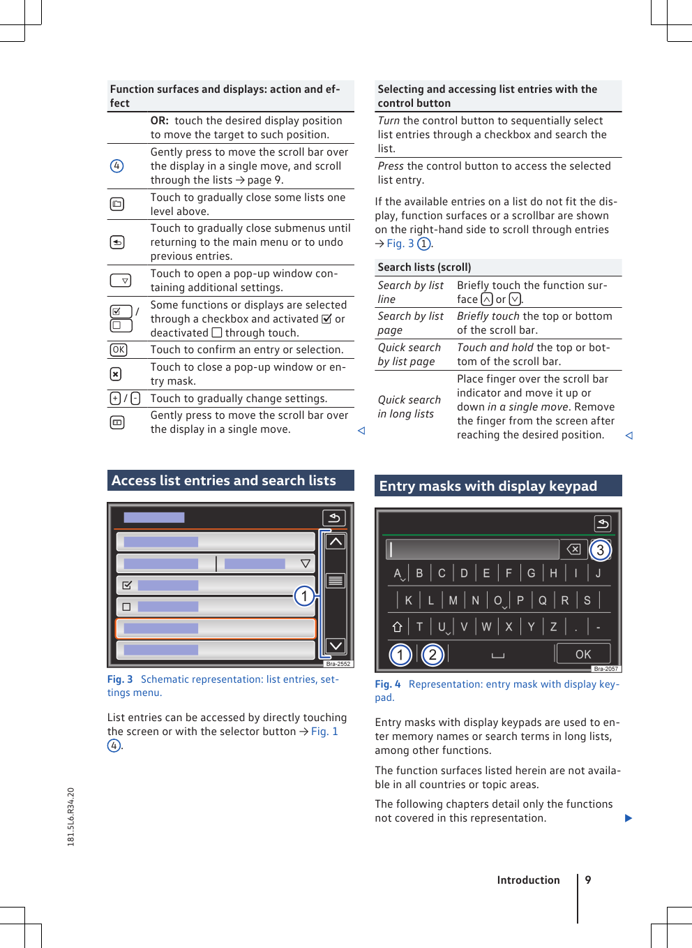 Function surfaces and displays: action and ef-fectOR:  touch the desired display positionto move the target to such position.4Gently press to move the scroll bar overthe display in a single move, and scrollthrough the lists → page 9.Touch to gradually close some lists onelevel above.Touch to gradually close submenus untilreturning to the main menu or to undoprevious entries.    Touch to open a pop-up window con-taining additional settings.      /    Some functions or displays are selectedthrough a checkbox and activated  ordeactivated  through touch.OK Touch to confirm an entry or selection.Touch to close a pop-up window or en-try mask.+ /  -Touch to gradually change settings.Gently press to move the scroll bar overthe display in a single move. Access list entries and search listsFig. 3  Schematic representation: list entries, set-tings menu.List entries can be accessed by directly touchingthe screen or with the selector button → Fig. 14.Selecting and accessing list entries with thecontrol buttonTurn the control button to sequentially selectlist entries through a checkbox and search thelist.Press the control button to access the selectedlist entry.If the available entries on a list do not fit the dis-play, function surfaces or a scrollbar are shownon the right-hand side to scroll through entries→ Fig. 3 1.Search lists (scroll)Search by listlineBriefly touch the function sur-face   or  .Search by listpageBriefly touch the top or bottomof the scroll bar.Quick searchby list pageTouch and hold the top or bot-tom of the scroll bar.Quick searchin long listsPlace finger over the scroll barindicator and move it up ordown in a single move. Removethe finger from the screen afterreaching the desired position. Entry masks with display keypadFig. 4  Representation: entry mask with display key-pad.Entry masks with display keypads are used to en-ter memory names or search terms in long lists,among other functions.The function surfaces listed herein are not availa-ble in all countries or topic areas.The following chapters detail only the functionsnot covered in this representation. Introduction 9181.5L6.R34.20