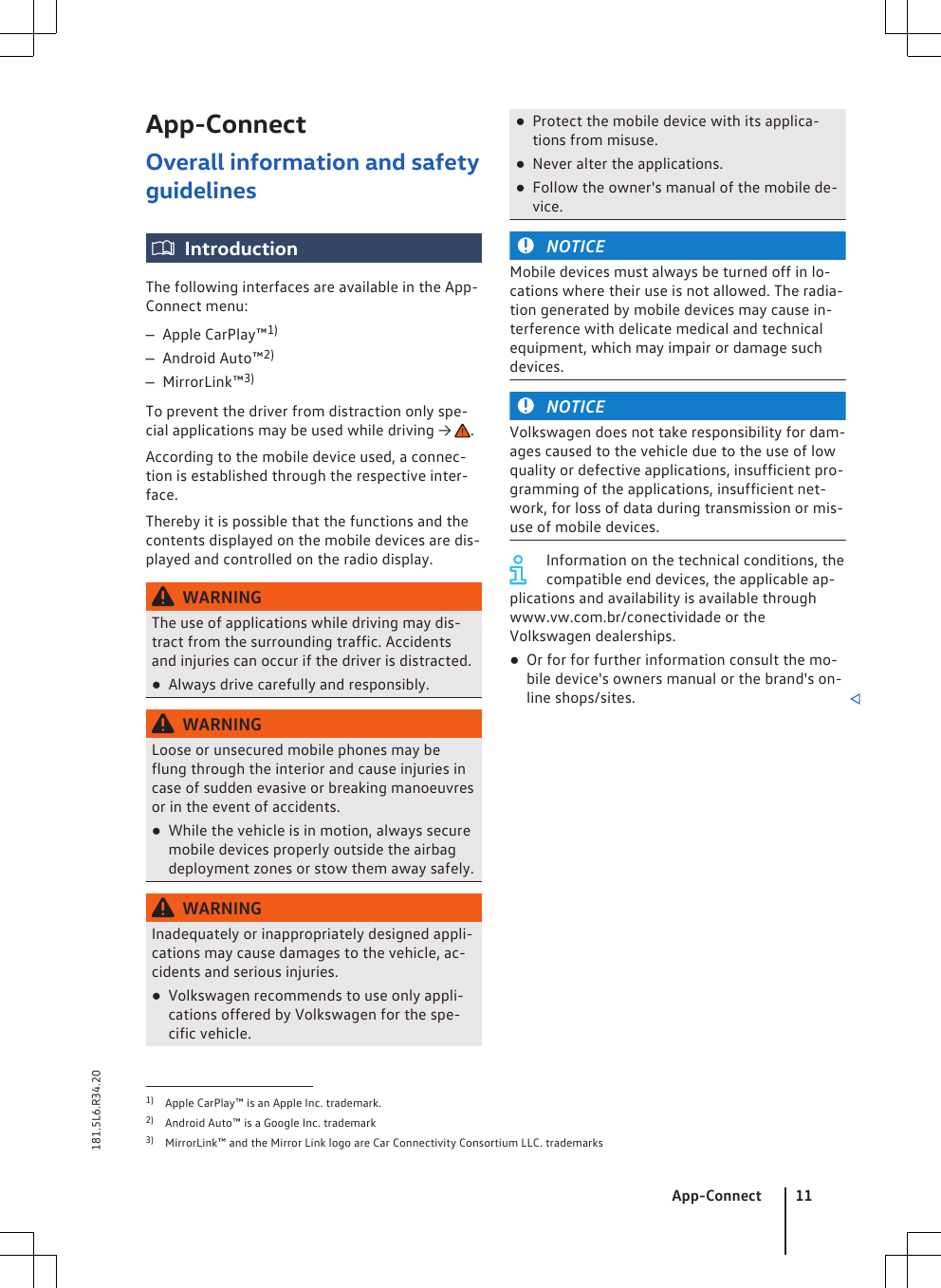 App-ConnectOverall information and safetyguidelinesIntroductionThe following interfaces are available in the App-Connect menu:–Apple CarPlay™1)–Android Auto™2)–MirrorLink™3)To prevent the driver from distraction only spe-cial applications may be used while driving →  .According to the mobile device used, a connec-tion is established through the respective inter-face.Thereby it is possible that the functions and thecontents displayed on the mobile devices are dis-played and controlled on the radio display.WARNINGThe use of applications while driving may dis-tract from the surrounding traffic. Accidentsand injuries can occur if the driver is distracted.●Always drive carefully and responsibly.WARNINGLoose or unsecured mobile phones may beflung through the interior and cause injuries incase of sudden evasive or breaking manoeuvresor in the event of accidents.●While the vehicle is in motion, always securemobile devices properly outside the airbagdeployment zones or stow them away safely.WARNINGInadequately or inappropriately designed appli-cations may cause damages to the vehicle, ac-cidents and serious injuries.●Volkswagen recommends to use only appli-cations offered by Volkswagen for the spe-cific vehicle.●Protect the mobile device with its applica-tions from misuse.●Never alter the applications.●Follow the owner&apos;s manual of the mobile de-vice.NOTICEMobile devices must always be turned off in lo-cations where their use is not allowed. The radia-tion generated by mobile devices may cause in-terference with delicate medical and technicalequipment, which may impair or damage suchdevices.NOTICEVolkswagen does not take responsibility for dam-ages caused to the vehicle due to the use of lowquality or defective applications, insufficient pro-gramming of the applications, insufficient net-work, for loss of data during transmission or mis-use of mobile devices.Information on the technical conditions, thecompatible end devices, the applicable ap-plications and availability is available throughwww.vw.com.br/conectividade or theVolkswagen dealerships.●Or for for further information consult the mo-bile device&apos;s owners manual or the brand&apos;s on-line shops/sites. 1) Apple CarPlay™ is an Apple Inc. trademark.2) Android Auto™ is a Google Inc. trademark3) MirrorLink™ and the Mirror Link logo are Car Connectivity Consortium LLC. trademarksApp-Connect 11181.5L6.R34.20