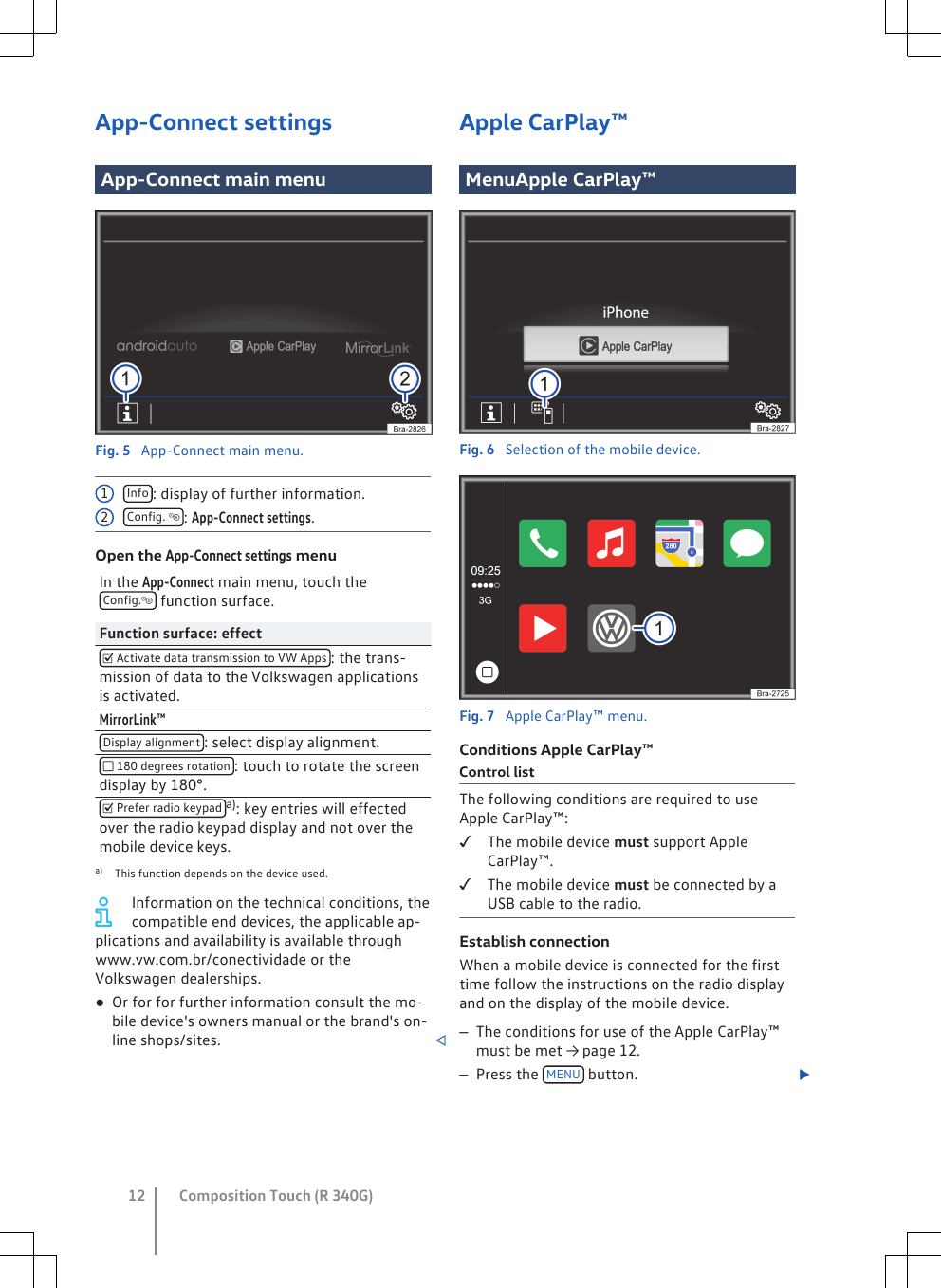 App-Connect settingsApp-Connect main menuFig. 5  App-Connect main menu.Info : display of further information.Config. : App-Connect settings.Open the App-Connect settings menuIn the App-Connect main menu, touch theConfig. function surface.Function surface: effect Activate data transmission to VW Apps : the trans-mission of data to the Volkswagen applicationsis activated.MirrorLink™Display alignment : select display alignment. 180 degrees rotation : touch to rotate the screendisplay by 180°. Prefer radio keypad a): key entries will effectedover the radio keypad display and not over themobile device keys.a) This function depends on the device used.Information on the technical conditions, thecompatible end devices, the applicable ap-plications and availability is available throughwww.vw.com.br/conectividade or theVolkswagen dealerships.●Or for for further information consult the mo-bile device&apos;s owners manual or the brand&apos;s on-line shops/sites. 12Apple CarPlay™MenuApple CarPlay™Fig. 6  Selection of the mobile device.Fig. 7  Apple CarPlay™ menu.Conditions Apple CarPlay™Control listThe following conditions are required to useApple CarPlay™:The mobile device must support AppleCarPlay™.The mobile device must be connected by aUSB cable to the radio.Establish connectionWhen a mobile device is connected for the firsttime follow the instructions on the radio displayand on the display of the mobile device.–The conditions for use of the Apple CarPlay™must be met → page 12.–Press the  MENU  button. Composition Touch (R 340G)12