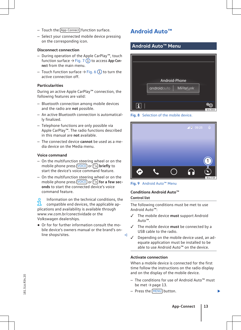 –Touch the  App-Connect  function surface.–Select your connected mobile device pressingon the corresponding icon.Disconnect connection–During operation of the Apple CarPlay™, touchfunction surface → Fig. 7 1 to access App-Con-nect from the main menu.–Touch function surface → Fig. 6 1 to turn theactive connection off.ParticularitiesDuring an active Apple CarPlay™ connection, thefollowing features are valid:–Bluetooth connection among mobile devicesand the radio are not possible.–An active Bluetooth connection is automatical-ly finalized.–Telephone functions are only possible viaApple CarPlay™. The radio functions describedin this manual are not available.–The connected device cannot be used as a me-dia device on the Media menu.Voice command–On the multifunction steering wheel or on themobile phone press  VOICE  or   briefly tostart the device&apos;s voice command feature.–On the multifunction steering wheel or on themobile phone press  VOICE  or   for a few sec-onds to start the connected device&apos;s voicecommand feature.Information on the technical conditions, thecompatible end devices, the applicable ap-plications and availability is available throughwww.vw.com.br/conectividade or theVolkswagen dealerships.●Or for for further information consult the mo-bile device&apos;s owners manual or the brand&apos;s on-line shops/sites. Android Auto™Android Auto™ MenuFig. 8  Selection of the mobile device.Fig. 9  Android Auto™ MenuConditions Android Auto™Control listThe following conditions must be met to useAndroid Auto™:The mobile device must support AndroidAuto™.The mobile device must be connected by aUSB cable to the radio.Depending on the mobile device used, an ad-equate application must be installed to beable to use Android Auto™ on the device.Activate connectionWhen a mobile device is connected for the firsttime follow the instructions on the radio displayand on the display of the mobile device.–The conditions for use of Android Auto™ mustbe met → page 13.–Press the  MENU  button. App-Connect 13181.5L6.R34.20