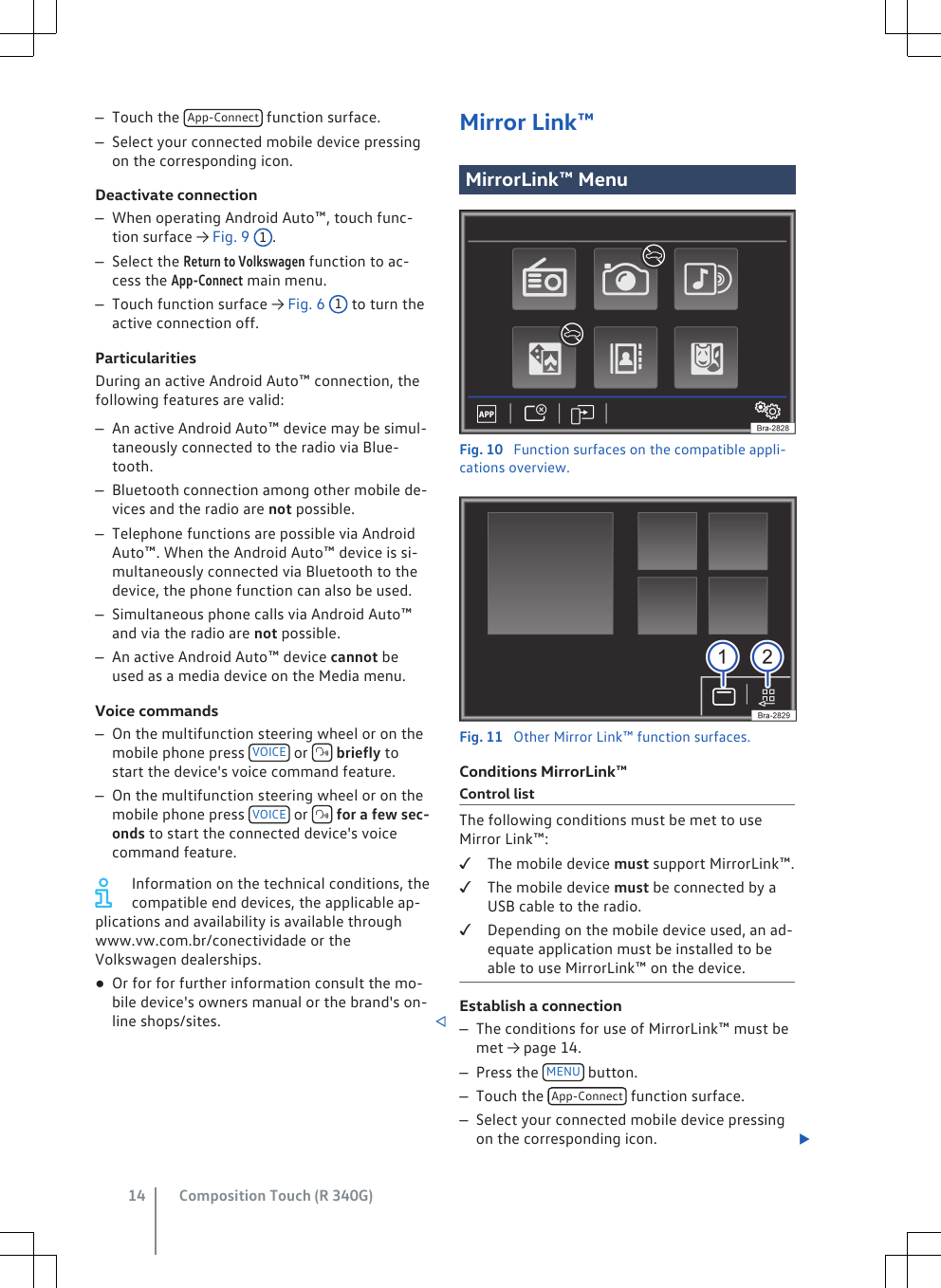 –Touch the  App-Connect  function surface.–Select your connected mobile device pressingon the corresponding icon.Deactivate connection–When operating Android Auto™, touch func-tion surface → Fig. 9 1.–Select the Return to Volkswagen function to ac-cess the App-Connect main menu.–Touch function surface → Fig. 6 1 to turn theactive connection off.ParticularitiesDuring an active Android Auto™ connection, thefollowing features are valid:–An active Android Auto™ device may be simul-taneously connected to the radio via Blue-tooth.–Bluetooth connection among other mobile de-vices and the radio are not possible.–Telephone functions are possible via AndroidAuto™. When the Android Auto™ device is si-multaneously connected via Bluetooth to thedevice, the phone function can also be used.–Simultaneous phone calls via Android Auto™and via the radio are not possible.–An active Android Auto™ device cannot beused as a media device on the Media menu.Voice commands–On the multifunction steering wheel or on themobile phone press  VOICE  or   briefly tostart the device&apos;s voice command feature.–On the multifunction steering wheel or on themobile phone press  VOICE  or   for a few sec-onds to start the connected device&apos;s voicecommand feature.Information on the technical conditions, thecompatible end devices, the applicable ap-plications and availability is available throughwww.vw.com.br/conectividade or theVolkswagen dealerships.●Or for for further information consult the mo-bile device&apos;s owners manual or the brand&apos;s on-line shops/sites. Mirror Link™MirrorLink™ MenuFig. 10  Function surfaces on the compatible appli-cations overview.Fig. 11  Other Mirror Link™ function surfaces.Conditions MirrorLink™Control listThe following conditions must be met to useMirror Link™:The mobile device must support MirrorLink™.The mobile device must be connected by aUSB cable to the radio.Depending on the mobile device used, an ad-equate application must be installed to beable to use MirrorLink™ on the device.Establish a connection–The conditions for use of MirrorLink™ must bemet → page 14.–Press the  MENU  button.–Touch the  App-Connect  function surface.–Select your connected mobile device pressingon the corresponding icon. Composition Touch (R 340G)14