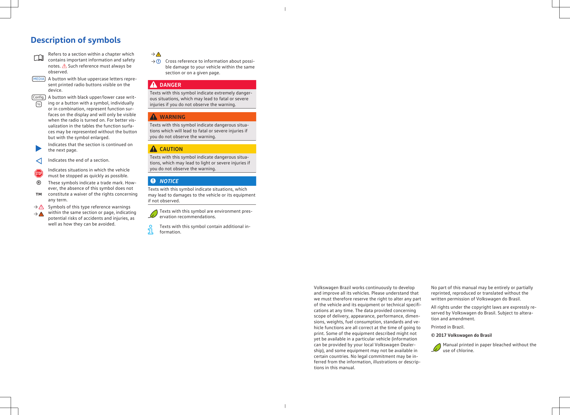 Description of symbolsRefers to a section within a chapter whichcontains important information and safetynotes.  Such reference must always beobserved.MEDIA A button with blue uppercase letters repre-sent printed radio buttons visible on thedevice.Config. A button with black upper/lower case writ-ing or a button with a symbol, individuallyor in combination, represent function sur-faces on the display and will only be visiblewhen the radio is turned on. For better vis-ualization in the tables the function surfa-ces may be represented without the buttonbut with the symbol enlarged.Indicates that the section is continued onthe next page.Indicates the end of a section.Indicates situations in which the vehiclemust be stopped as quickly as possible.®These symbols indicate a trade mark. How-ever, the absence of this symbol does notconstitute a waiver of the rights concerningany term.™→  Symbols of this type reference warningswithin the same section or page, indicatingpotential risks of accidents and injuries, aswell as how they can be avoided.→ → →  Cross reference to information about possi-ble damage to your vehicle within the samesection or on a given page.DANGERTexts with this symbol indicate extremely danger-ous situations, which may lead to fatal or severeinjuries if you do not observe the warning.WARNINGTexts with this symbol indicate dangerous situa-tions which will lead to fatal or severe injuries ifyou do not observe the warning.CAUTIONTexts with this symbol indicate dangerous situa-tions, which may lead to light or severe injuries ifyou do not observe the warning.NOTICETexts with this symbol indicate situations, whichmay lead to damages to the vehicle or its equipmentif not observed.Texts with this symbol are environment pres-ervation recommendations.Texts with this symbol contain additional in-formation.Volkswagen Brazil works continuously to developand improve all its vehicles. Please understand thatwe must therefore reserve the right to alter any partof the vehicle and its equipment or technical specifi-cations at any time. The data provided concerningscope of delivery, appearance, performance, dimen-sions, weights, fuel consumption, standards and ve-hicle functions are all correct at the time of going toprint. Some of the equipment described might notyet be available in a particular vehicle (informationcan be provided by your local Volkswagen Dealer-ship), and some equipment may not be available incertain countries. No legal commitment may be in-ferred from the information, illustrations or descrip-tions in this manual.No part of this manual may be entirely or partiallyreprinted, reproduced or translated without thewritten permission of Volkswagen do Brasil.All rights under the copyright laws are expressly re-served by Volkswagen do Brasil. Subject to altera-tion and amendment.Printed in Brazil.© 2017 Volkswagen do BrasilManual printed in paper bleached without theuse of chlorine.