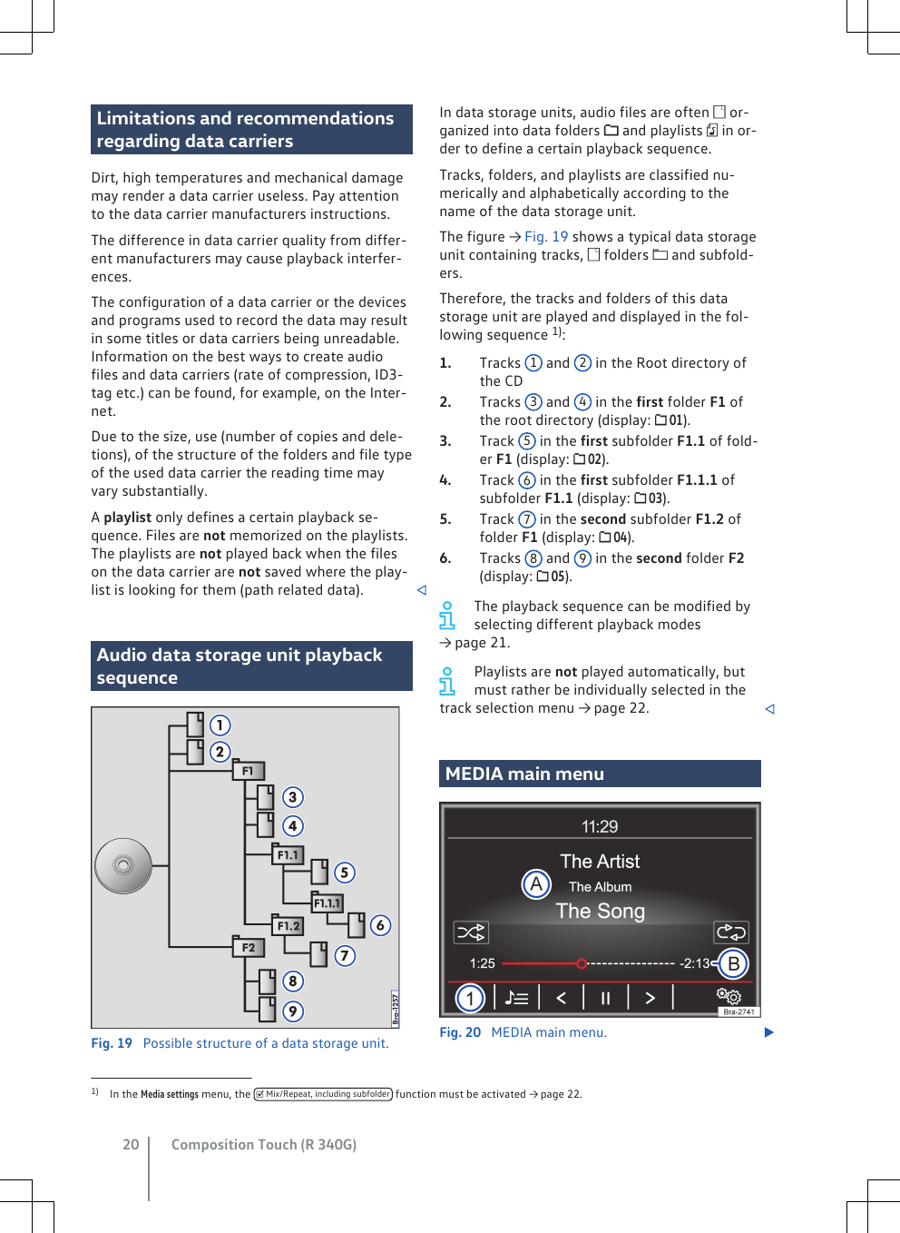 Limitations and recommendationsregarding data carriersDirt, high temperatures and mechanical damagemay render a data carrier useless. Pay attentionto the data carrier manufacturers instructions.The difference in data carrier quality from differ-ent manufacturers may cause playback interfer-ences.The configuration of a data carrier or the devicesand programs used to record the data may resultin some titles or data carriers being unreadable.Information on the best ways to create audiofiles and data carriers (rate of compression, ID3-tag etc.) can be found, for example, on the Inter-net.Due to the size, use (number of copies and dele-tions), of the structure of the folders and file typeof the used data carrier the reading time mayvary substantially.A playlist only defines a certain playback se-quence. Files are not memorized on the playlists.The playlists are not played back when the fileson the data carrier are not saved where the play-list is looking for them (path related data). Audio data storage unit playbacksequenceFig. 19  Possible structure of a data storage unit.In data storage units, audio files are often  or-ganized into data folders  and playlists  in or-der to define a certain playback sequence.Tracks, folders, and playlists are classified nu-merically and alphabetically according to thename of the data storage unit.The figure → Fig. 19 shows a typical data storageunit containing tracks,  folders  and subfold-ers.Therefore, the tracks and folders of this datastorage unit are played and displayed in the fol-lowing sequence 1):Tracks  1 and  2 in the Root directory ofthe CDTracks  3 and  4 in the first folder F1 ofthe root directory (display:  01).Track  5 in the first subfolder F1.1 of fold-er F1 (display:  02).Track  6 in the first subfolder F1.1.1 ofsubfolder F1.1 (display:  03).Track  7 in the second subfolder F1.2 offolder F1 (display:  04).Tracks  8 and  9 in the second folder F2(display:  05).The playback sequence can be modified byselecting different playback modes→ page 21.Playlists are not played automatically, butmust rather be individually selected in thetrack selection menu → page 22. MEDIA main menuFig. 20  MEDIA main menu. 1.2.3.4.5.6.1) In the Media settings menu, the   Mix/Repeat, including subfolder  function must be activated → page 22.Composition Touch (R 340G)20