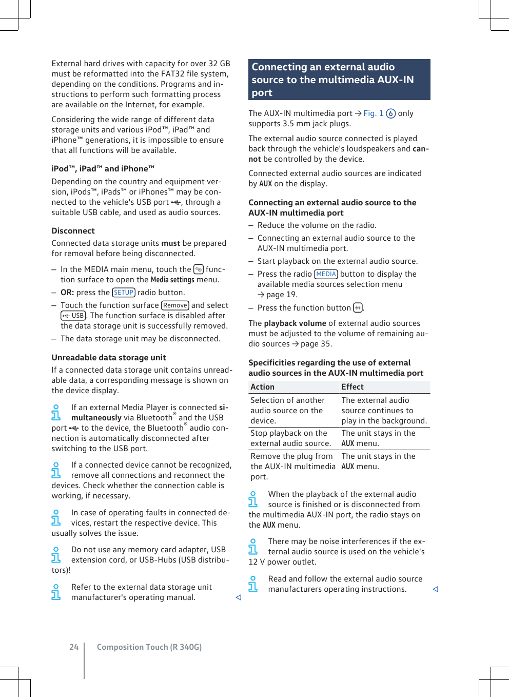 External hard drives with capacity for over 32 GBmust be reformatted into the FAT32 file system,depending on the conditions. Programs and in-structions to perform such formatting processare available on the Internet, for example.Considering the wide range of different datastorage units and various iPod™, iPad™ andiPhone™ generations, it is impossible to ensurethat all functions will be available.iPod™, iPad™ and iPhone™Depending on the country and equipment ver-sion, iPods™, iPads™ or iPhones™ may be con-nected to the vehicle&apos;s USB port , through asuitable USB cable, and used as audio sources.DisconnectConnected data storage units must be preparedfor removal before being disconnected.–In the MEDIA main menu, touch the   func-tion surface to open the Media settings menu.–OR: press the  SETUP  radio button.–Touch the function surface  Remove  and select USB . The function surface is disabled afterthe data storage unit is successfully removed.–The data storage unit may be disconnected.Unreadable data storage unitIf a connected data storage unit contains unread-able data, a corresponding message is shown onthe device display.If an external Media Player is connected si-multaneously via Bluetooth® and the USBport  to the device, the Bluetooth® audio con-nection is automatically disconnected afterswitching to the USB port.If a connected device cannot be recognized,remove all connections and reconnect thedevices. Check whether the connection cable isworking, if necessary.In case of operating faults in connected de-vices, restart the respective device. Thisusually solves the issue.Do not use any memory card adapter, USBextension cord, or USB-Hubs (USB distribu-tors)!Refer to the external data storage unitmanufacturer&apos;s operating manual. Connecting an external audiosource to the multimedia AUX-INportThe AUX-IN multimedia port → Fig. 1 6 onlysupports 3.5 mm jack plugs.The external audio source connected is playedback through the vehicle&apos;s loudspeakers and can-not be controlled by the device.Connected external audio sources are indicatedby AUX on the display.Connecting an external audio source to theAUX-IN multimedia port–Reduce the volume on the radio.–Connecting an external audio source to theAUX-IN multimedia port.–Start playback on the external audio source.–Press the radio  MEDIA  button to display theavailable media sources selection menu→ page 19.–Press the function button  .The playback volume of external audio sourcesmust be adjusted to the volume of remaining au-dio sources → page 35.Specificities regarding the use of externalaudio sources in the AUX-IN multimedia portAction EffectSelection of anotheraudio source on thedevice.The external audiosource continues toplay in the background.Stop playback on theexternal audio source.The unit stays in theAUX menu.Remove the plug fromthe AUX-IN multimediaport.The unit stays in theAUX menu.When the playback of the external audiosource is finished or is disconnected fromthe multimedia AUX-IN port, the radio stays onthe AUX menu.There may be noise interferences if the ex-ternal audio source is used on the vehicle&apos;s12 V power outlet.Read and follow the external audio sourcemanufacturers operating instructions. Composition Touch (R 340G)24