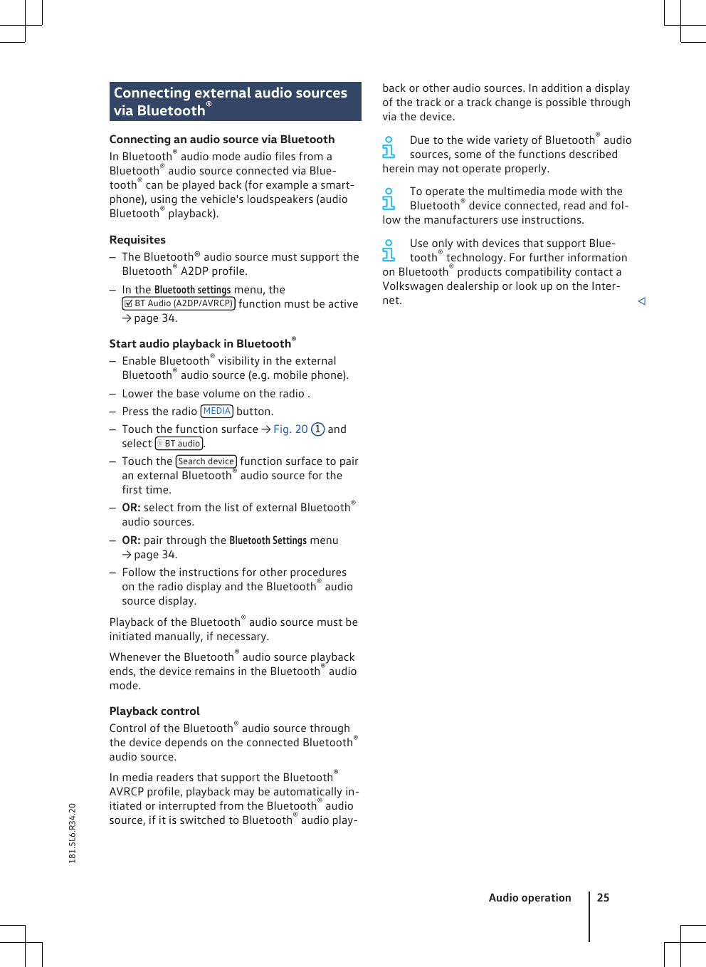 Connecting external audio sourcesvia Bluetooth®Connecting an audio source via BluetoothIn Bluetooth® audio mode audio files from aBluetooth® audio source connected via Blue-tooth® can be played back (for example a smart-phone), using the vehicle&apos;s loudspeakers (audioBluetooth® playback).Requisites–The Bluetooth® audio source must support theBluetooth® A2DP profile.–In the Bluetooth settings menu, the BT Audio (A2DP/AVRCP)  function must be active→ page 34.Start audio playback in Bluetooth®–Enable Bluetooth® visibility in the externalBluetooth® audio source (e.g. mobile phone).–Lower the base volume on the radio .–Press the radio  MEDIA  button.–Touch the function surface → Fig. 20 1 andselect   BT audio .–Touch the  Search device  function surface to pairan external Bluetooth® audio source for thefirst time.–OR: select from the list of external Bluetooth®audio sources.–OR: pair through the Bluetooth Settings menu→ page 34.–Follow the instructions for other procedureson the radio display and the Bluetooth® audiosource display.Playback of the Bluetooth® audio source must beinitiated manually, if necessary.Whenever the Bluetooth® audio source playbackends, the device remains in the Bluetooth® audiomode.Playback controlControl of the Bluetooth® audio source throughthe device depends on the connected Bluetooth®audio source.In media readers that support the Bluetooth®AVRCP profile, playback may be automatically in-itiated or interrupted from the Bluetooth® audiosource, if it is switched to Bluetooth® audio play-back or other audio sources. In addition a displayof the track or a track change is possible throughvia the device.Due to the wide variety of Bluetooth® audiosources, some of the functions describedherein may not operate properly.To operate the multimedia mode with theBluetooth® device connected, read and fol-low the manufacturers use instructions.Use only with devices that support Blue-tooth® technology. For further informationon Bluetooth® products compatibility contact aVolkswagen dealership or look up on the Inter-net. Audio operation 25181.5L6.R34.20