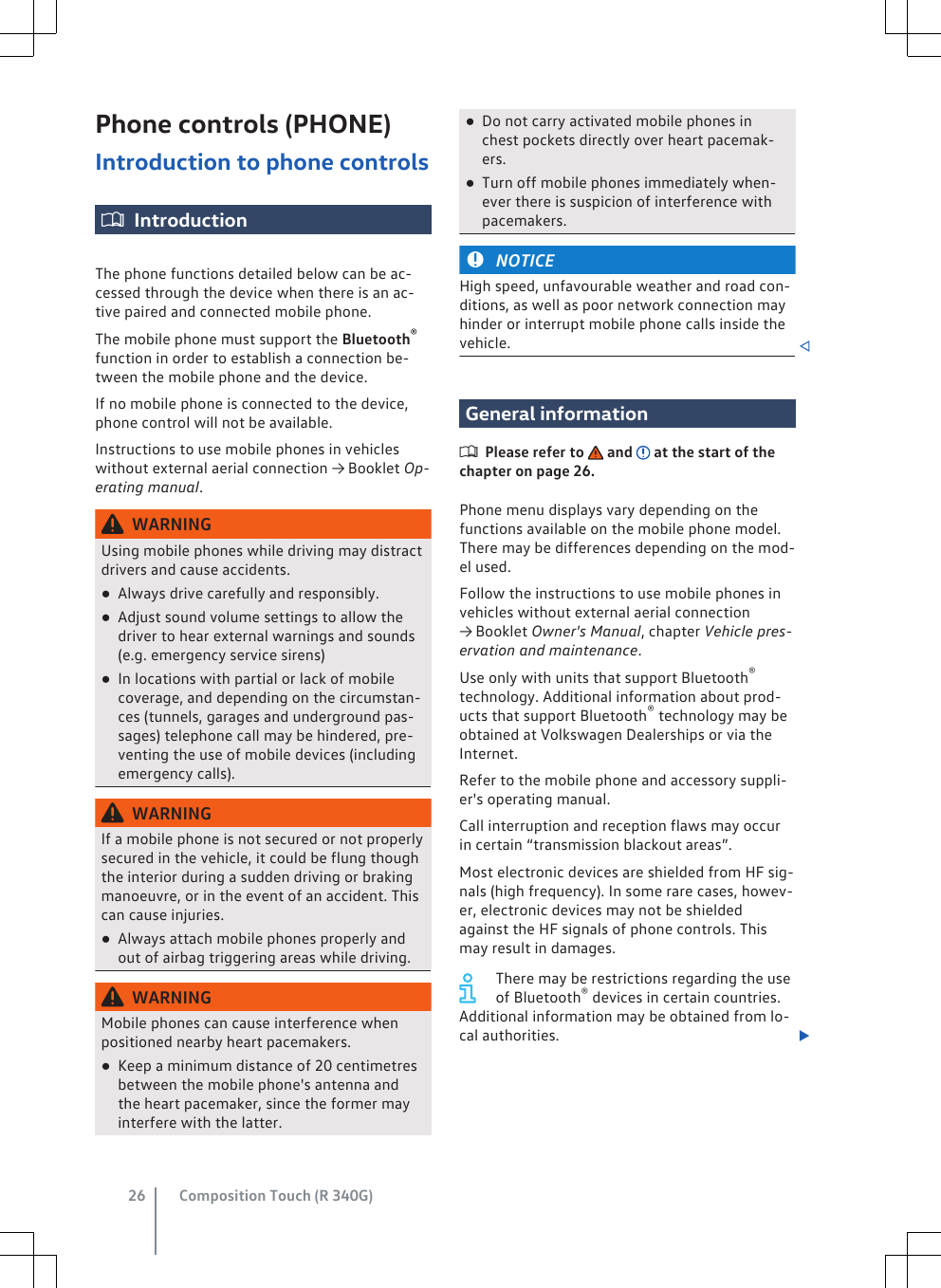 Phone controls (PHONE)Introduction to phone controlsIntroductionThe phone functions detailed below can be ac-cessed through the device when there is an ac-tive paired and connected mobile phone.The mobile phone must support the Bluetooth®function in order to establish a connection be-tween the mobile phone and the device.If no mobile phone is connected to the device,phone control will not be available.Instructions to use mobile phones in vehicleswithout external aerial connection → Booklet Op-erating manual.WARNINGUsing mobile phones while driving may distractdrivers and cause accidents.●Always drive carefully and responsibly.●Adjust sound volume settings to allow thedriver to hear external warnings and sounds(e.g. emergency service sirens)●In locations with partial or lack of mobilecoverage, and depending on the circumstan-ces (tunnels, garages and underground pas-sages) telephone call may be hindered, pre-venting the use of mobile devices (includingemergency calls).WARNINGIf a mobile phone is not secured or not properlysecured in the vehicle, it could be flung thoughthe interior during a sudden driving or brakingmanoeuvre, or in the event of an accident. Thiscan cause injuries.●Always attach mobile phones properly andout of airbag triggering areas while driving.WARNINGMobile phones can cause interference whenpositioned nearby heart pacemakers.●Keep a minimum distance of 20 centimetresbetween the mobile phone&apos;s antenna andthe heart pacemaker, since the former mayinterfere with the latter.●Do not carry activated mobile phones inchest pockets directly over heart pacemak-ers.●Turn off mobile phones immediately when-ever there is suspicion of interference withpacemakers.NOTICEHigh speed, unfavourable weather and road con-ditions, as well as poor network connection mayhinder or interrupt mobile phone calls inside thevehicle. General informationPlease refer to   and   at the start of thechapter on page 26.Phone menu displays vary depending on thefunctions available on the mobile phone model.There may be differences depending on the mod-el used.Follow the instructions to use mobile phones invehicles without external aerial connection→ Booklet Owner&apos;s Manual, chapter Vehicle pres-ervation and maintenance.Use only with units that support Bluetooth®technology. Additional information about prod-ucts that support Bluetooth® technology may beobtained at Volkswagen Dealerships or via theInternet.Refer to the mobile phone and accessory suppli-er&apos;s operating manual.Call interruption and reception flaws may occurin certain “transmission blackout areas”.Most electronic devices are shielded from HF sig-nals (high frequency). In some rare cases, howev-er, electronic devices may not be shieldedagainst the HF signals of phone controls. Thismay result in damages.There may be restrictions regarding the useof Bluetooth® devices in certain countries.Additional information may be obtained from lo-cal authorities. Composition Touch (R 340G)26