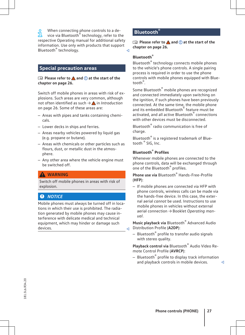 When connecting phone controls to a de-vice via Bluetooth® technology, refer to therespective Operating manual for additional safetyinformation. Use only with products that supportBluetooth® technology. Special precaution areasPlease refer to   and   at the start of thechapter on page 26.Switch off mobile phones in areas with risk of ex-plosions. Such areas are very common, althoughnot often identified as such →   in Introductionon page 26. Some of these areas are:–Areas with pipes and tanks containing chemi-cals.–Lower decks in ships and ferries.–Areas nearby vehicles powered by liquid gas(e.g. propane or butane).–Areas with chemicals or other particles such asflours, dust, or metallic dust in the atmos-phere.–Any other area where the vehicle engine mustbe switched off.WARNINGSwitch off mobile phones in areas with risk ofexplosion.NOTICEMobile phones must always be turned off in loca-tions in which their use is prohibited. The radia-tion generated by mobile phones may cause in-terference with delicate medical and technicalequipment, which may hinder or damage suchdevices. Bluetooth®Please refer to   and   at the start of thechapter on page 26.Bluetooth®Bluetooth® technology connects mobile phonesto the vehicle&apos;s phone controls. A single pairingprocess is required in order to use the phonecontrols with mobile phones equipped with Blue-tooth®.Some Bluetooth® mobile phones are recognizedand connected immediately upon switching onthe ignition, if such phones have been previouslyconnected. At the same time, the mobile phoneand its embedded Bluetooth® feature must beactivated, and all active Bluetooth® connectionswith other devices must be disconnected.Bluetooth® radio communication is free ofcharge.Bluetooth® is a registered trademark of Blue-tooth ® SIG, Inc.Bluetooth® ProfilesWhenever mobile phones are connected to thephone controls, data will be exchanged throughone of the Bluetooth® profiles.Phone use via Bluetooth® Hands-Free-Profile(HFP):–If mobile phones are connected via HFP withphone controls, wireless calls can be made viathe hands-free device. In this case, the exter-nal aerial cannot be used. Instructions to usemobile phones in vehicles without externalaerial connection → Booklet Operating man-ual.Music playback via Bluetooth® Advanced AudioDistribution Profile (A2DP):–Bluetooth® profile to transfer audio signalswith stereo quality.Playback control via Bluetooth® Audio Video Re-mote Control Profile (AVRCP):–Bluetooth® profile to display track informationand playback controls in mobile devices. Phone controls (PHONE) 27181.5L6.R34.20