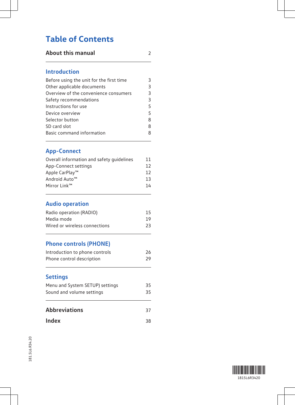 Table of ContentsAbout this manual                                         2IntroductionBefore using the unit for the first time            3Other applicable documents                                3Overview of the convenience consumers        3Safety recommendations                                      3Instructions for use                                                 5Device overview                                                      5Selector button                                                        8SD card slot                                                               8Basic command information                                8App-ConnectOverall information and safety guidelines       11App-Connect settings                                            12Apple CarPlay™                                                        12Android Auto™                                                         13Mirror Link™                                                              14Audio operationRadio operation (RADIO)                                       15Media mode                                                              19Wired or wireless connections                            23Phone controls (PHONE)Introduction to phone controls                           26Phone control description                                    29SettingsMenu and System SETUP) settings                    35Sound and volume settings                                  35Abbreviations                                                    37Index                                                                        38Table of Contents 1181.5L6.R34.201815L6R3420