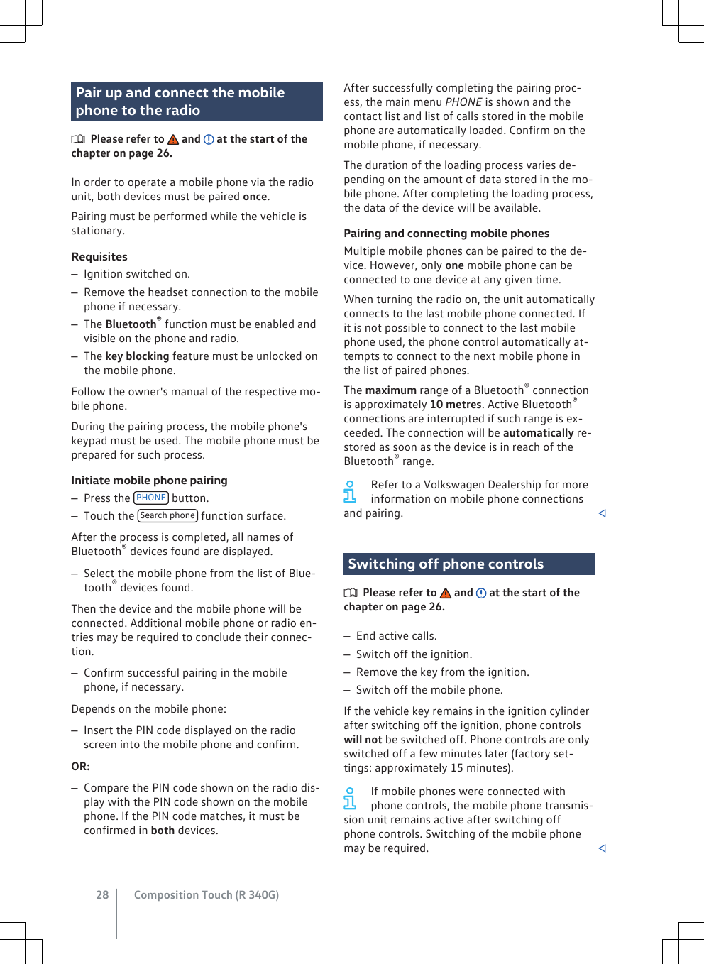 Pair up and connect the mobilephone to the radioPlease refer to   and   at the start of thechapter on page 26.In order to operate a mobile phone via the radiounit, both devices must be paired once.Pairing must be performed while the vehicle isstationary.Requisites–Ignition switched on.–Remove the headset connection to the mobilephone if necessary.–The Bluetooth® function must be enabled andvisible on the phone and radio.–The key blocking feature must be unlocked onthe mobile phone.Follow the owner&apos;s manual of the respective mo-bile phone.During the pairing process, the mobile phone&apos;skeypad must be used. The mobile phone must beprepared for such process.Initiate mobile phone pairing–Press the  PHONE  button.–Touch the  Search phone  function surface.After the process is completed, all names ofBluetooth® devices found are displayed.–Select the mobile phone from the list of Blue-tooth® devices found.Then the device and the mobile phone will beconnected. Additional mobile phone or radio en-tries may be required to conclude their connec-tion.–Confirm successful pairing in the mobilephone, if necessary.Depends on the mobile phone:–Insert the PIN code displayed on the radioscreen into the mobile phone and confirm.OR:–Compare the PIN code shown on the radio dis-play with the PIN code shown on the mobilephone. If the PIN code matches, it must beconfirmed in both devices.After successfully completing the pairing proc-ess, the main menu PHONE is shown and thecontact list and list of calls stored in the mobilephone are automatically loaded. Confirm on themobile phone, if necessary.The duration of the loading process varies de-pending on the amount of data stored in the mo-bile phone. After completing the loading process,the data of the device will be available.Pairing and connecting mobile phonesMultiple mobile phones can be paired to the de-vice. However, only one mobile phone can beconnected to one device at any given time.When turning the radio on, the unit automaticallyconnects to the last mobile phone connected. Ifit is not possible to connect to the last mobilephone used, the phone control automatically at-tempts to connect to the next mobile phone inthe list of paired phones.The maximum range of a Bluetooth® connectionis approximately 10 metres. Active Bluetooth®connections are interrupted if such range is ex-ceeded. The connection will be automatically re-stored as soon as the device is in reach of theBluetooth® range.Refer to a Volkswagen Dealership for moreinformation on mobile phone connectionsand pairing. Switching off phone controlsPlease refer to   and   at the start of thechapter on page 26.–End active calls.–Switch off the ignition.–Remove the key from the ignition.–Switch off the mobile phone.If the vehicle key remains in the ignition cylinderafter switching off the ignition, phone controlswill not be switched off. Phone controls are onlyswitched off a few minutes later (factory set-tings: approximately 15 minutes).If mobile phones were connected withphone controls, the mobile phone transmis-sion unit remains active after switching offphone controls. Switching of the mobile phonemay be required. Composition Touch (R 340G)28