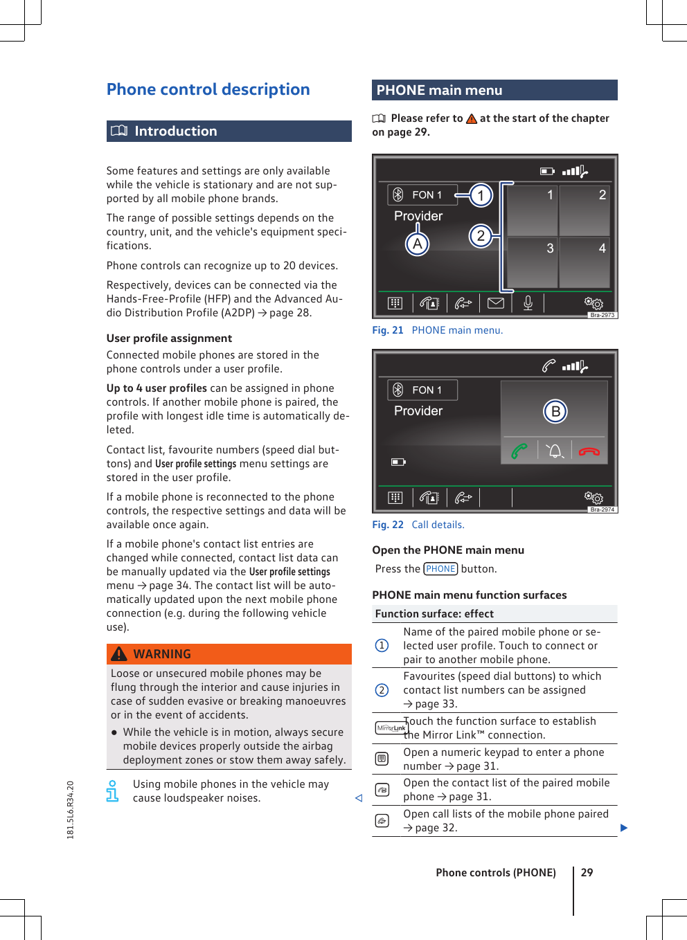 Phone control descriptionIntroductionSome features and settings are only availablewhile the vehicle is stationary and are not sup-ported by all mobile phone brands.The range of possible settings depends on thecountry, unit, and the vehicle&apos;s equipment speci-fications.Phone controls can recognize up to 20 devices.Respectively, devices can be connected via theHands-Free-Profile (HFP) and the Advanced Au-dio Distribution Profile (A2DP) → page 28.User profile assignmentConnected mobile phones are stored in thephone controls under a user profile.Up to 4 user profiles can be assigned in phonecontrols. If another mobile phone is paired, theprofile with longest idle time is automatically de-leted.Contact list, favourite numbers (speed dial but-tons) and User profile settings menu settings arestored in the user profile.If a mobile phone is reconnected to the phonecontrols, the respective settings and data will beavailable once again.If a mobile phone&apos;s contact list entries arechanged while connected, contact list data canbe manually updated via the User profile settingsmenu → page 34. The contact list will be auto-matically updated upon the next mobile phoneconnection (e.g. during the following vehicleuse).WARNINGLoose or unsecured mobile phones may beflung through the interior and cause injuries incase of sudden evasive or breaking manoeuvresor in the event of accidents.●While the vehicle is in motion, always securemobile devices properly outside the airbagdeployment zones or stow them away safely.Using mobile phones in the vehicle maycause loudspeaker noises. PHONE main menuPlease refer to   at the start of the chapteron page 29.Fig. 21  PHONE main menu.Fig. 22  Call details.Open the PHONE main menuPress the  PHONE  button.PHONE main menu function surfacesFunction surface: effect1Name of the paired mobile phone or se-lected user profile. Touch to connect orpair to another mobile phone.2Favourites (speed dial buttons) to whichcontact list numbers can be assigned→ page 33.Touch the function surface to establishthe Mirror Link™ connection.Open a numeric keypad to enter a phonenumber → page 31.Open the contact list of the paired mobilephone → page 31.Open call lists of the mobile phone paired→ page 32. Phone controls (PHONE) 29181.5L6.R34.20