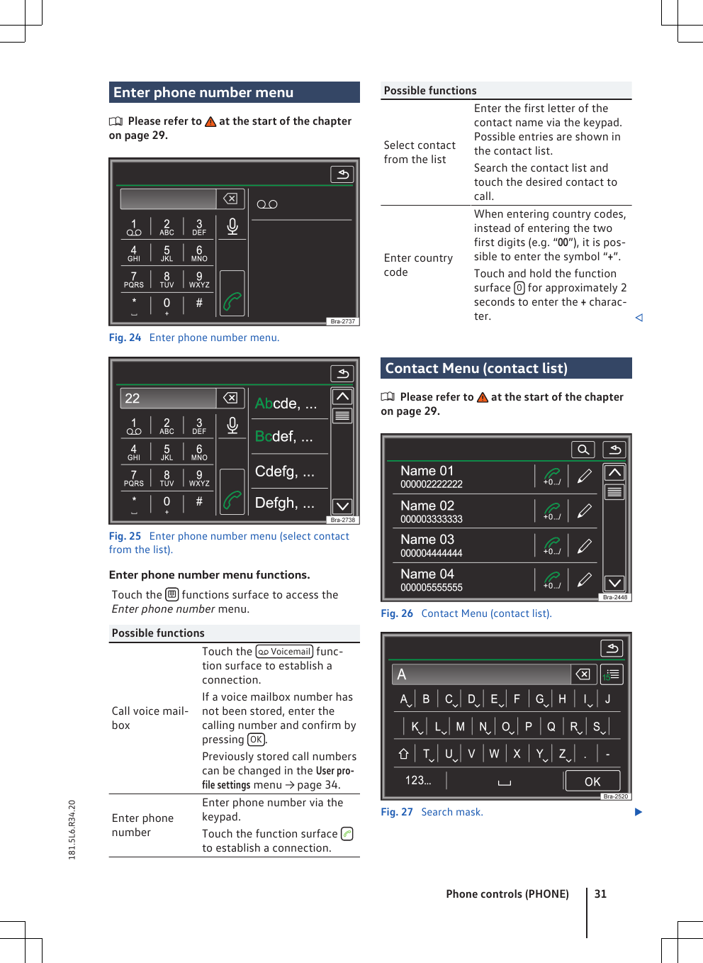 Enter phone number menuPlease refer to   at the start of the chapteron page 29.Fig. 24  Enter phone number menu.Fig. 25  Enter phone number menu (select contactfrom the list).Enter phone number menu functions.Touch the   functions surface to access theEnter phone number menu.Possible functionsCall voice mail-boxTouch the   Voicemail  func-tion surface to establish aconnection.If a voice mailbox number hasnot been stored, enter thecalling number and confirm bypressing  OK .Previously stored call numberscan be changed in the User pro-file settings menu → page 34.Enter phonenumberEnter phone number via thekeypad.Touch the function surface  to establish a connection.Possible functionsSelect contactfrom the listEnter the first letter of thecontact name via the keypad.Possible entries are shown inthe contact list.Search the contact list andtouch the desired contact tocall.Enter countrycodeWhen entering country codes,instead of entering the twofirst digits (e.g. “00”), it is pos-sible to enter the symbol “+”.Touch and hold the functionsurface  0 for approximately 2seconds to enter the + charac-ter. Contact Menu (contact list)Please refer to   at the start of the chapteron page 29.Fig. 26  Contact Menu (contact list).Fig. 27  Search mask. Phone controls (PHONE) 31181.5L6.R34.20