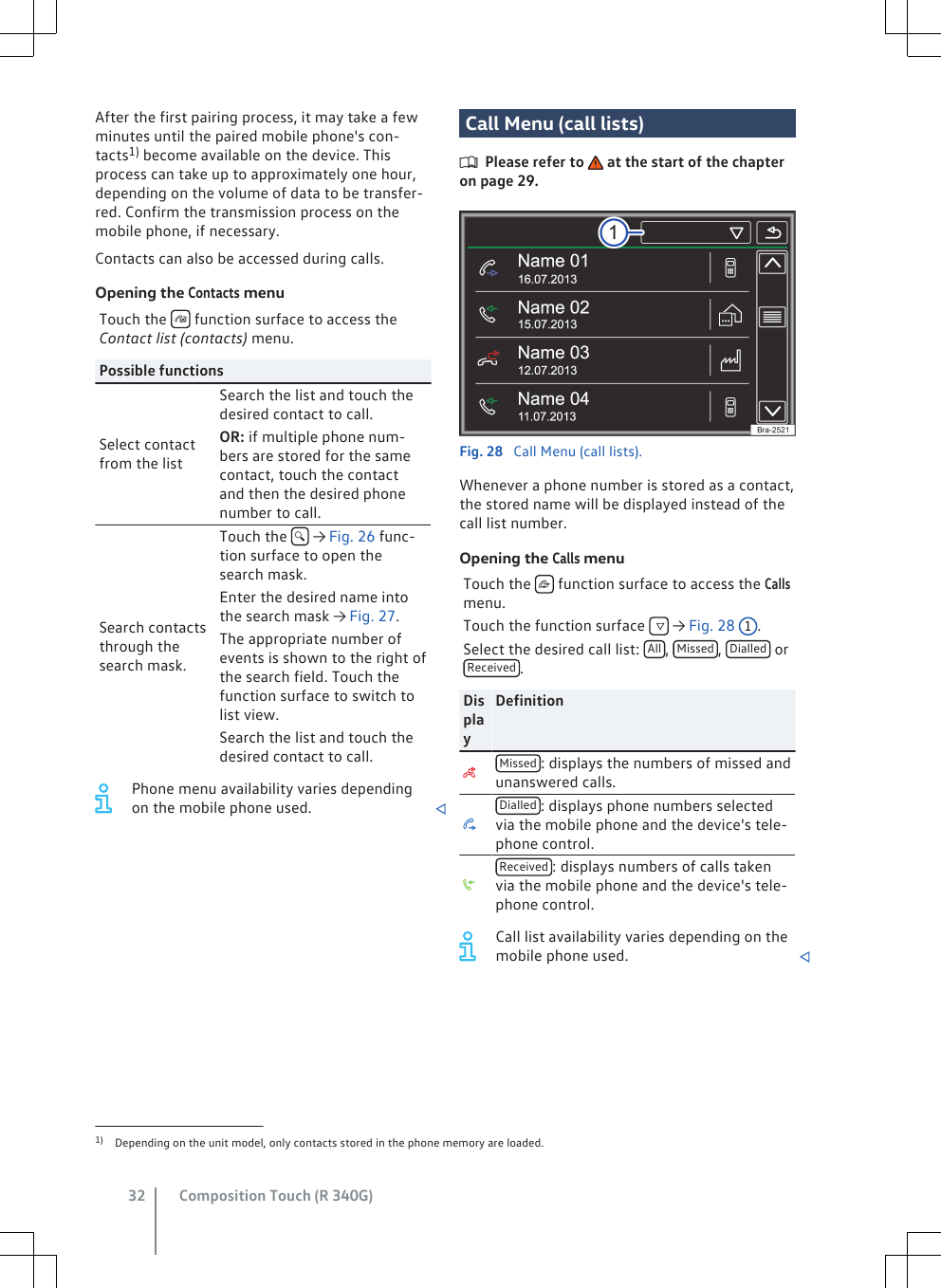 After the first pairing process, it may take a fewminutes until the paired mobile phone&apos;s con-tacts1) become available on the device. Thisprocess can take up to approximately one hour,depending on the volume of data to be transfer-red. Confirm the transmission process on themobile phone, if necessary.Contacts can also be accessed during calls.Opening the Contacts menuTouch the   function surface to access theContact list (contacts) menu.Possible functionsSelect contactfrom the listSearch the list and touch thedesired contact to call.OR: if multiple phone num-bers are stored for the samecontact, touch the contactand then the desired phonenumber to call.Search contactsthrough thesearch mask.Touch the   → Fig. 26 func-tion surface to open thesearch mask.Enter the desired name intothe search mask → Fig. 27.The appropriate number ofevents is shown to the right ofthe search field. Touch thefunction surface to switch tolist view.Search the list and touch thedesired contact to call.Phone menu availability varies dependingon the mobile phone used. Call Menu (call lists)Please refer to   at the start of the chapteron page 29.Fig. 28  Call Menu (call lists).Whenever a phone number is stored as a contact,the stored name will be displayed instead of thecall list number.Opening the Calls menuTouch the   function surface to access the Callsmenu.Touch the function surface    → Fig. 28 1.Select the desired call list:  All ,  Missed ,  Dialled  orReceived .DisplayDefinitionMissed : displays the numbers of missed andunanswered calls.Dialled : displays phone numbers selectedvia the mobile phone and the device&apos;s tele-phone control.Received : displays numbers of calls takenvia the mobile phone and the device&apos;s tele-phone control.Call list availability varies depending on themobile phone used. 1) Depending on the unit model, only contacts stored in the phone memory are loaded.Composition Touch (R 340G)32