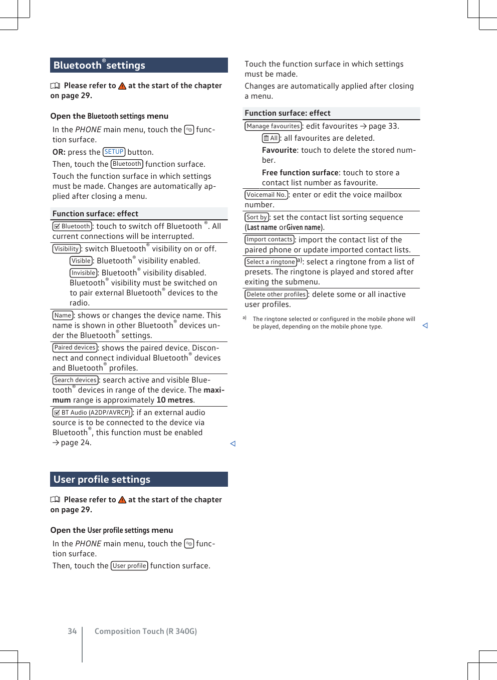 Bluetooth®settingsPlease refer to   at the start of the chapteron page 29.Open the Bluetooth settings menuIn the PHONE main menu, touch the   func-tion surface.OR: press the  SETUP  button.Then, touch the  Bluetooth  function surface.Touch the function surface in which settingsmust be made. Changes are automatically ap-plied after closing a menu.Function surface: effect Bluetooth : touch to switch off Bluetooth ®. Allcurrent connections will be interrupted.Visibility : switch Bluetooth® visibility on or off. Visible : Bluetooth® visibility enabled. Invisible : Bluetooth® visibility disabled.Bluetooth® visibility must be switched onto pair external Bluetooth® devices to theradio.Name : shows or changes the device name. Thisname is shown in other Bluetooth® devices un-der the Bluetooth® settings.Paired devices : shows the paired device. Discon-nect and connect individual Bluetooth® devicesand Bluetooth® profiles.Search devices : search active and visible Blue-tooth® devices in range of the device. The maxi-mum range is approximately 10 metres. BT Audio (A2DP/AVRCP) : if an external audiosource is to be connected to the device viaBluetooth®, this function must be enabled→ page 24. User profile settingsPlease refer to   at the start of the chapteron page 29.Open the User profile settings menuIn the PHONE main menu, touch the   func-tion surface.Then, touch the  User profile  function surface.Touch the function surface in which settingsmust be made.Changes are automatically applied after closinga menu.Function surface: effectManage favourites : edit favourites → page 33.  All : all favourites are deleted. Favourite: touch to delete the stored num-ber. Free function surface: touch to store acontact list number as favourite.Voicemail No. : enter or edit the voice mailboxnumber.Sort by : set the contact list sorting sequence(Last name orGiven name).Import contacts : import the contact list of thepaired phone or update imported contact lists.Select a ringtone a): select a ringtone from a list ofpresets. The ringtone is played and stored afterexiting the submenu.Delete other profiles : delete some or all inactiveuser profiles.a) The ringtone selected or configured in the mobile phone willbe played, depending on the mobile phone type. Composition Touch (R 340G)34