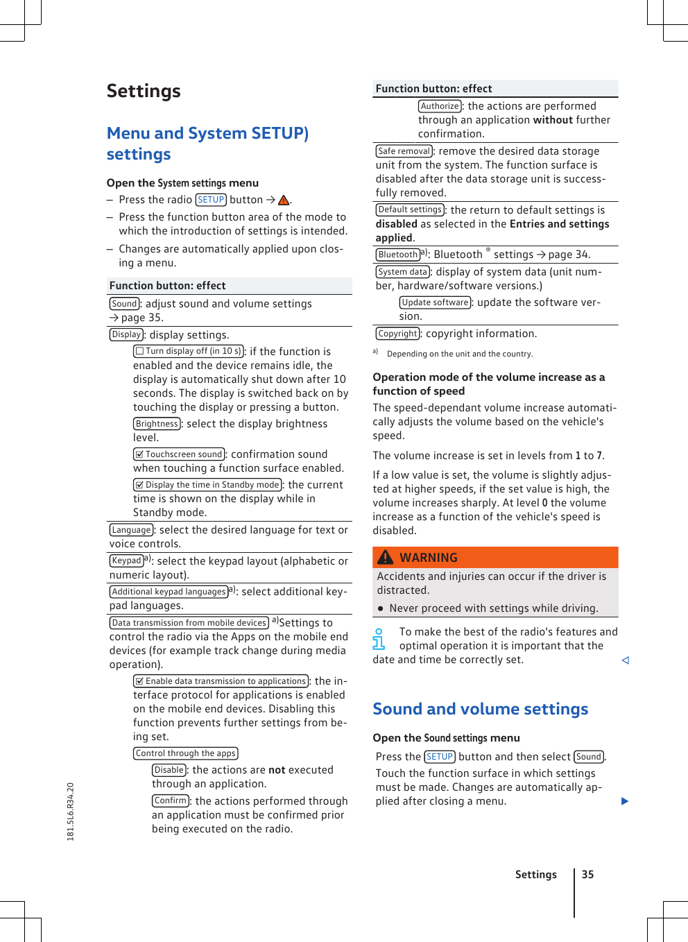 SettingsMenu and System SETUP)settingsOpen the System settings menu–Press the radio  SETUP  button →  .–Press the function button area of the mode towhich the introduction of settings is intended.–Changes are automatically applied upon clos-ing a menu.Function button: effectSound : adjust sound and volume settings→ page 35.Display : display settings.  Turn display off (in 10 s) : if the function isenabled and the device remains idle, thedisplay is automatically shut down after 10seconds. The display is switched back on bytouching the display or pressing a button. Brightness : select the display brightnesslevel.  Touchscreen sound : confirmation soundwhen touching a function surface enabled.  Display the time in Standby mode : the currenttime is shown on the display while inStandby mode.Language : select the desired language for text orvoice controls.Keypad a): select the keypad layout (alphabetic ornumeric layout).Additional keypad languages a): select additional key-pad languages.Data transmission from mobile devices  a)Settings tocontrol the radio via the Apps on the mobile enddevices (for example track change during mediaoperation).  Enable data transmission to applications : the in-terface protocol for applications is enabledon the mobile end devices. Disabling thisfunction prevents further settings from be-ing set. Control through the apps    Disable : the actions are not executedthrough an application.    Confirm : the actions performed throughan application must be confirmed priorbeing executed on the radio.Function button: effect    Authorize : the actions are performedthrough an application without furtherconfirmation.Safe removal : remove the desired data storageunit from the system. The function surface isdisabled after the data storage unit is success-fully removed.Default settings : the return to default settings isdisabled as selected in the Entries and settingsapplied.Bluetooth a): Bluetooth ® settings → page 34.System data : display of system data (unit num-ber, hardware/software versions.) Update software : update the software ver-sion.Copyright : copyright information.a) Depending on the unit and the country.Operation mode of the volume increase as afunction of speedThe speed-dependant volume increase automati-cally adjusts the volume based on the vehicle&apos;sspeed.The volume increase is set in levels from 1 to 7.If a low value is set, the volume is slightly adjus-ted at higher speeds, if the set value is high, thevolume increases sharply. At level 0 the volumeincrease as a function of the vehicle&apos;s speed isdisabled.WARNINGAccidents and injuries can occur if the driver isdistracted.●Never proceed with settings while driving.To make the best of the radio&apos;s features andoptimal operation it is important that thedate and time be correctly set. Sound and volume settingsOpen the Sound settings menuPress the  SETUP  button and then select  Sound .Touch the function surface in which settingsmust be made. Changes are automatically ap-plied after closing a menu. Settings 35181.5L6.R34.20