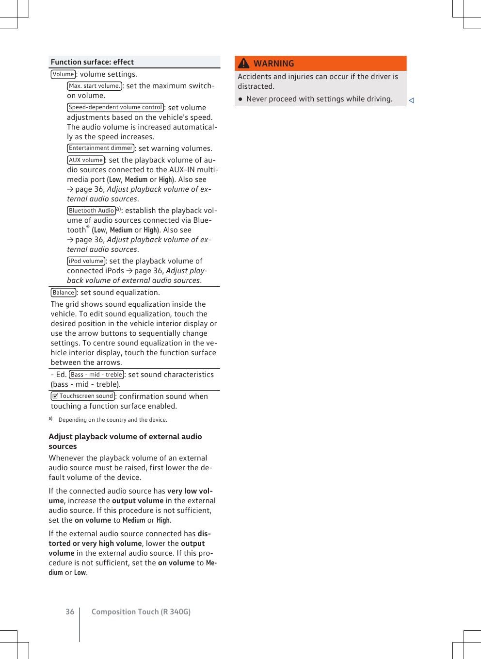 Function surface: effectVolume : volume settings. Max. start volume. : set the maximum switch-on volume. Speed-dependent volume control : set volumeadjustments based on the vehicle&apos;s speed.The audio volume is increased automatical-ly as the speed increases. Entertainment dimmer : set warning volumes. AUX volume : set the playback volume of au-dio sources connected to the AUX-IN multi-media port (Low, Medium or High). Also see→ page 36, Adjust playback volume of ex-ternal audio sources. Bluetooth Audio a): establish the playback vol-ume of audio sources connected via Blue-tooth® (Low, Medium or High). Also see→ page 36, Adjust playback volume of ex-ternal audio sources. iPod volume : set the playback volume ofconnected iPods → page 36, Adjust play-back volume of external audio sources.Balance : set sound equalization.The grid shows sound equalization inside thevehicle. To edit sound equalization, touch thedesired position in the vehicle interior display oruse the arrow buttons to sequentially changesettings. To centre sound equalization in the ve-hicle interior display, touch the function surfacebetween the arrows.- Ed.  Bass - mid - treble : set sound characteristics(bass - mid - treble). Touchscreen sound : confirmation sound whentouching a function surface enabled.a) Depending on the country and the device.Adjust playback volume of external audiosourcesWhenever the playback volume of an externalaudio source must be raised, first lower the de-fault volume of the device.If the connected audio source has very low vol-ume, increase the output volume in the externalaudio source. If this procedure is not sufficient,set the on volume to Medium or High.If the external audio source connected has dis-torted or very high volume, lower the outputvolume in the external audio source. If this pro-cedure is not sufficient, set the on volume to Me-dium or Low.WARNINGAccidents and injuries can occur if the driver isdistracted.●Never proceed with settings while driving. Composition Touch (R 340G)36