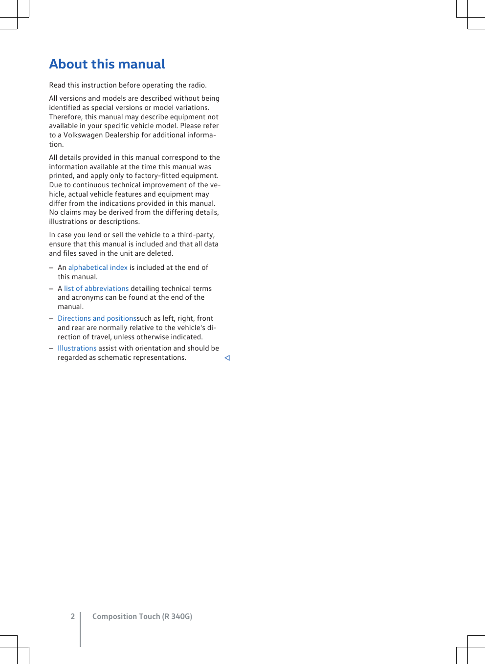 About this manualRead this instruction before operating the radio.All versions and models are described without beingidentified as special versions or model variations.Therefore, this manual may describe equipment notavailable in your specific vehicle model. Please referto a Volkswagen Dealership for additional informa-tion.All details provided in this manual correspond to theinformation available at the time this manual wasprinted, and apply only to factory-fitted equipment.Due to continuous technical improvement of the ve-hicle, actual vehicle features and equipment maydiffer from the indications provided in this manual.No claims may be derived from the differing details,illustrations or descriptions.In case you lend or sell the vehicle to a third-party,ensure that this manual is included and that all dataand files saved in the unit are deleted.–An alphabetical index is included at the end ofthis manual.–A list of abbreviations detailing technical termsand acronyms can be found at the end of themanual.–Directions and positionssuch as left, right, frontand rear are normally relative to the vehicle&apos;s di-rection of travel, unless otherwise indicated.–Illustrations assist with orientation and should beregarded as schematic representations. Composition Touch (R 340G)2