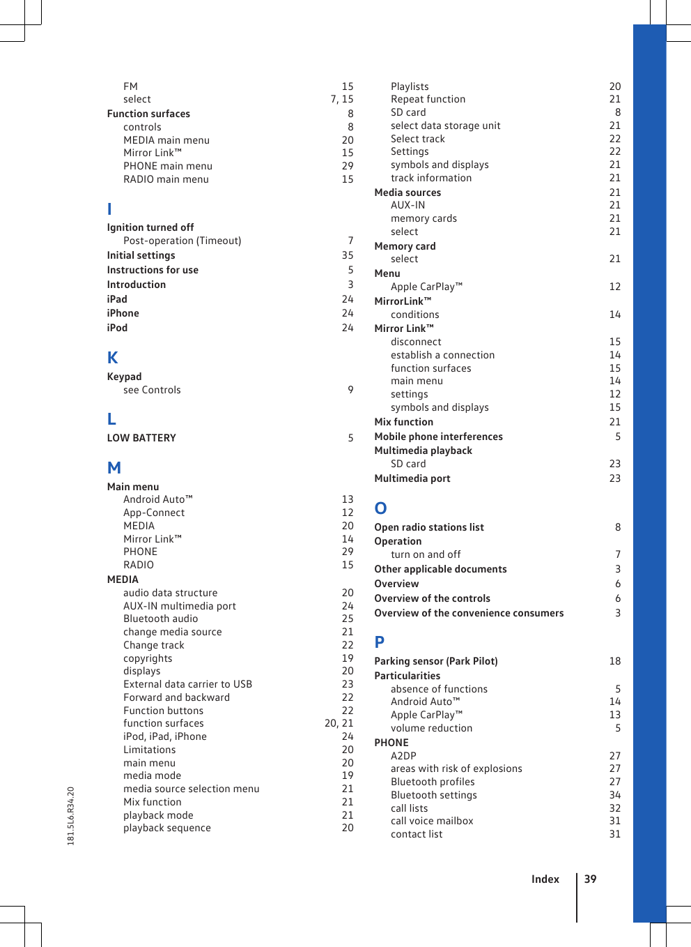 FM                                                                           15select                                                                 7, 15Function surfaces                                                          8controls                                                                    8MEDIA main menu                                                20Mirror Link™                                                           15PHONE main menu                                               29RADIO main menu                                                 15IIgnition turned offPost-operation (Timeout)                                      7Initial settings                                                             35Instructions for use                                                       5Introduction                                                                   3iPad                                                                               24iPhone                                                                           24iPod                                                                               24KKeypadsee Controls                                                             9LLOW BATTERY                                                               5MMain menuAndroid Auto™                                                       13App-Connect                                                          12MEDIA                                                                     20Mirror Link™                                                           14PHONE                                                                    29RADIO                                                                     15MEDIAaudio data structure                                             20AUX-IN multimedia port                                      24Bluetooth audio                                                     25change media source                                            21Change track                                                          22copyrights                                                              19displays                                                                   20External data carrier to USB                                23Forward and backward                                         22Function buttons                                                   22function surfaces                                           20, 21iPod, iPad, iPhone                                                 24Limitations                                                             20main menu                                                             20media mode                                                           19media source selection menu                              21Mix function                                                           21playback mode                                                      21playback sequence                                                20Playlists                                                                  20Repeat function                                                     21SD card                                                                     8select data storage unit                                       21Select track                                                            22Settings                                                                  22symbols and displays                                            21track information                                                  21Media sources                                                              21AUX-IN                                                                    21memory cards                                                        21select                                                                      21Memory cardselect                                                                      21MenuApple CarPlay™                                                      12MirrorLink™conditions                                                              14Mirror Link™disconnect                                                              15establish a connection                                          14function surfaces                                                  15main menu                                                             14settings                                                                   12symbols and displays                                            15Mix function                                                                 21Mobile phone interferences                                         5Multimedia playbackSD card                                                                   23Multimedia port                                                          23OOpen radio stations list                                                8Operationturn on and off                                                        7Other applicable documents                                       3Overview                                                                        6Overview of the controls                                             6Overview of the convenience consumers                  3PParking sensor (Park Pilot)                                         18Particularitiesabsence of functions                                              5Android Auto™                                                       14Apple CarPlay™                                                      13volume reduction                                                    5PHONEA2DP                                                                       27areas with risk of explosions                               27Bluetooth profiles                                                 27Bluetooth settings                                                34call lists                                                                   32call voice mailbox                                                  31contact list                                                             31Index 39181.5L6.R34.20