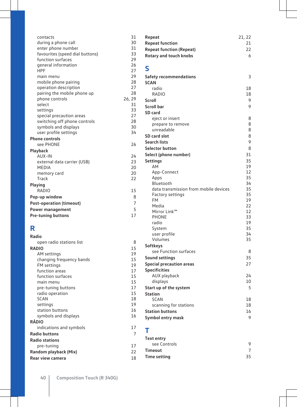 contacts                                                                  31during a phone call                                               30enter phone number                                             31favourites (speed dial buttons)                            33function surfaces                                                  29general information                                              26HPF                                                                          27main menu                                                             29mobile phone pairing                                            28operation description                                           27pairing the mobile phone up                               28phone controls                                               26, 29select                                                                      31settings                                                                   33special precaution areas                                       27switching off phone controls                              28symbols and displays                                            30user profile settings                                              34Phone controlssee PHONE                                                             26PlaybackAUX-IN                                                                    24external data carrier (USB)                                   23MEDIA                                                                     20memory card                                                          20Track                                                                       22PlayingRADIO                                                                     15Pop-up window                                                             8Post-operation (timeout)                                             7Power management                                                     5Pre-tuning buttons                                                     17RRadioopen radio stations list                                           8RADIO                                                                           15AM settings                                                            19changing frequency bands                                   15FM settings                                                            19function areas                                                        17function surfaces                                                  15main menu                                                             15pre-tuning buttons                                               17radio operation                                                      15SCAN                                                                       18settings                                                                   19station buttons                                                      16symbols and displays                                            16RÁDIOindications and symbols                                       17Radio buttons                                                                7Radio stationspre-tuning                                                              17Random playback (Mix)                                              22Rear view camera                                                       18Repeat                                                                   21, 22Repeat function                                                           21Repeat function (Repeat)                                           22Rotary and touch knobs                                               6SSafety recommendations                                             3SCANradio                                                                        18RADIO                                                                     18Scroll                                                                               9Scroll bar                                                                        9SD cardeject or insert                                                           8prepare to remove                                                  8unreadable                                                               8SD card slot                                                                    8Search lists                                                                     9Selector button                                                             8Select (phone number)                                               31Settings                                                                        35AM                                                                           19App-Connect                                                          12Apps                                                                        35Bluetooth                                                               34data transmission from mobile devices             35Factory settings                                                     35FM                                                                           19Media                                                                      22Mirror Link™                                                           12PHONE                                                                    33radio                                                                        19System                                                                    35user profile                                                             34Volumes                                                                  35Softkeyssee Function surfaces                                             8Sound settings                                                             35Special precaution areas                                            27SpecificitiesAUX playback                                                         24displays                                                                   10Start up of the system                                                  5StationSCAN                                                                       18scanning for stations                                            18Station buttons                                                           16Symbol entry mask                                                       9TText entrysee Controls                                                             9Timeout                                                                          7Time setting                                                                 35Composition Touch (R 340G)40