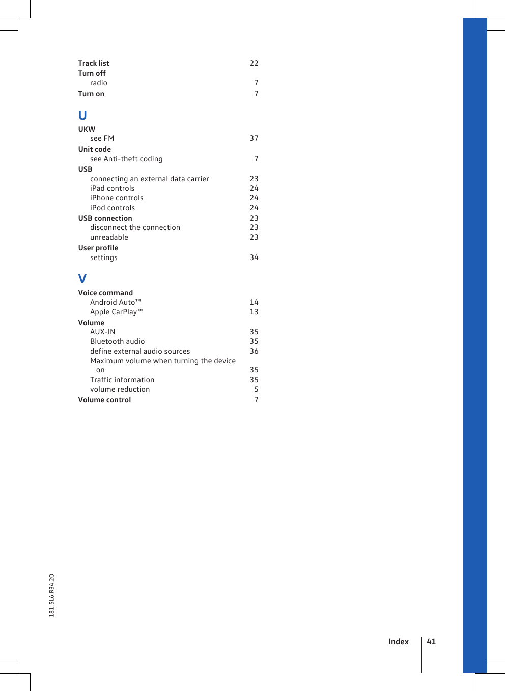 Track list                                                                       22Turn offradio                                                                          7Turn on                                                                           7UUKWsee FM                                                                    37Unit codesee Anti-theft coding                                             7USBconnecting an external data carrier                    23iPad controls                                                          24iPhone controls                                                     24iPod controls                                                          24USB connection                                                           23disconnect the connection                                  23unreadable                                                             23User profilesettings                                                                   34VVoice commandAndroid Auto™                                                       14Apple CarPlay™                                                      13VolumeAUX-IN                                                                    35Bluetooth audio                                                     35define external audio sources                             36Maximum volume when turning the deviceon                                                                         35Traffic information                                                35volume reduction                                                    5Volume control                                                              7Index 41181.5L6.R34.20
