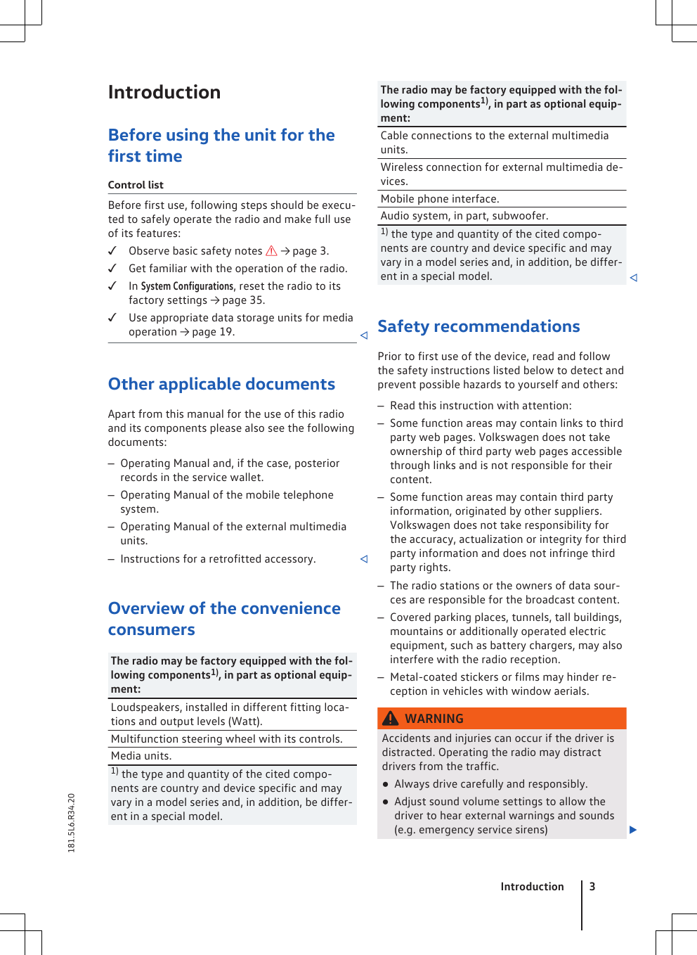 IntroductionBefore using the unit for thefirst timeControl listBefore first use, following steps should be execu-ted to safely operate the radio and make full useof its features:Observe basic safety notes  → page 3.Get familiar with the operation of the radio.In System Configurations, reset the radio to itsfactory settings → page 35.Use appropriate data storage units for mediaoperation → page 19. Other applicable documentsApart from this manual for the use of this radioand its components please also see the followingdocuments:–Operating Manual and, if the case, posteriorrecords in the service wallet.–Operating Manual of the mobile telephonesystem.–Operating Manual of the external multimediaunits.–Instructions for a retrofitted accessory. Overview of the convenienceconsumersThe radio may be factory equipped with the fol-lowing components1), in part as optional equip-ment:Loudspeakers, installed in different fitting loca-tions and output levels (Watt).Multifunction steering wheel with its controls.Media units.1) the type and quantity of the cited compo-nents are country and device specific and mayvary in a model series and, in addition, be differ-ent in a special model.The radio may be factory equipped with the fol-lowing components1), in part as optional equip-ment:Cable connections to the external multimediaunits.Wireless connection for external multimedia de-vices.Mobile phone interface.Audio system, in part, subwoofer.1) the type and quantity of the cited compo-nents are country and device specific and mayvary in a model series and, in addition, be differ-ent in a special model. Safety recommendationsPrior to first use of the device, read and followthe safety instructions listed below to detect andprevent possible hazards to yourself and others:–Read this instruction with attention:–Some function areas may contain links to thirdparty web pages. Volkswagen does not takeownership of third party web pages accessiblethrough links and is not responsible for theircontent.–Some function areas may contain third partyinformation, originated by other suppliers.Volkswagen does not take responsibility forthe accuracy, actualization or integrity for thirdparty information and does not infringe thirdparty rights.–The radio stations or the owners of data sour-ces are responsible for the broadcast content.–Covered parking places, tunnels, tall buildings,mountains or additionally operated electricequipment, such as battery chargers, may alsointerfere with the radio reception.–Metal-coated stickers or films may hinder re-ception in vehicles with window aerials.WARNINGAccidents and injuries can occur if the driver isdistracted. Operating the radio may distractdrivers from the traffic.●Always drive carefully and responsibly.●Adjust sound volume settings to allow thedriver to hear external warnings and sounds(e.g. emergency service sirens) Introduction 3181.5L6.R34.20
