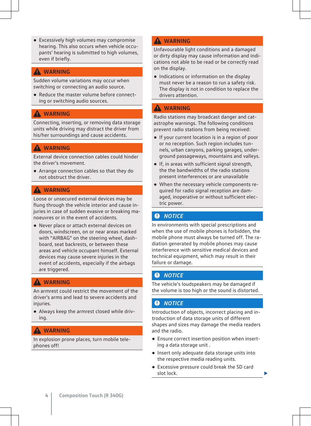 ●Excessively high volumes may compromisehearing. This also occurs when vehicle occu-pants&apos; hearing is submitted to high volumes,even if briefly.WARNINGSudden volume variations may occur whenswitching or connecting an audio source.●Reduce the master volume before connect-ing or switching audio sources.WARNINGConnecting, inserting, or removing data storageunits while driving may distract the driver fromhis/her surroundings and cause accidents.WARNINGExternal device connection cables could hinderthe driver&apos;s movement.●Arrange connection cables so that they donot obstruct the driver.WARNINGLoose or unsecured external devices may beflung through the vehicle interior and cause in-juries in case of sudden evasive or breaking ma-noeuvres or in the event of accidents.●Never place or attach external devices ondoors, windscreen, on or near areas markedwith “AIRBAG” on the steering wheel, dash-board, seat backrests, or between theseareas and vehicle occupant himself. Externaldevices may cause severe injuries in theevent of accidents, especially if the airbagsare triggered.WARNINGAn armrest could restrict the movement of thedriver&apos;s arms and lead to severe accidents andinjuries.●Always keep the armrest closed while driv-ing.WARNINGIn explosion prone places, turn mobile tele-phones off!WARNINGUnfavourable light conditions and a damagedor dirty display may cause information and indi-cations not able to be read or be correctly readon the display.●Indications or information on the displaymust never be a reason to run a safety risk.The display is not in condition to replace thedrivers attention.WARNINGRadio stations may broadcast danger and cat-astrophe warnings. The following conditionsprevent radio stations from being received:●If your current location is in a region of pooror no reception. Such region includes tun-nels, urban canyons, parking garages, under-ground passageways, mountains and valleys.●If, in areas with sufficient signal strength,the the bandwidths of the radio stationspresent interferences or are unavailable●When the necessary vehicle components re-quired for radio signal reception are dam-aged, inoperative or without sufficient elec-tric power.NOTICEIn environments with special prescriptions andwhen the use of mobile phones is forbidden, themobile phone must always be turned off. The ra-diation generated by mobile phones may causeinterference with sensitive medical devices andtechnical equipment, which may result in theirfailure or damage.NOTICEThe vehicle&apos;s loudspeakers may be damaged ifthe volume is too high or the sound is distorted.NOTICEIntroduction of objects, incorrect placing and in-troduction of data storage units of differentshapes and sizes may damage the media readersand the radio.●Ensure correct insertion position when insert-ing a data storage unit .●Insert only adequate data storage units intothe respective media reading units.●Excessive pressure could break the SD cardslot lock. Composition Touch (R 340G)4