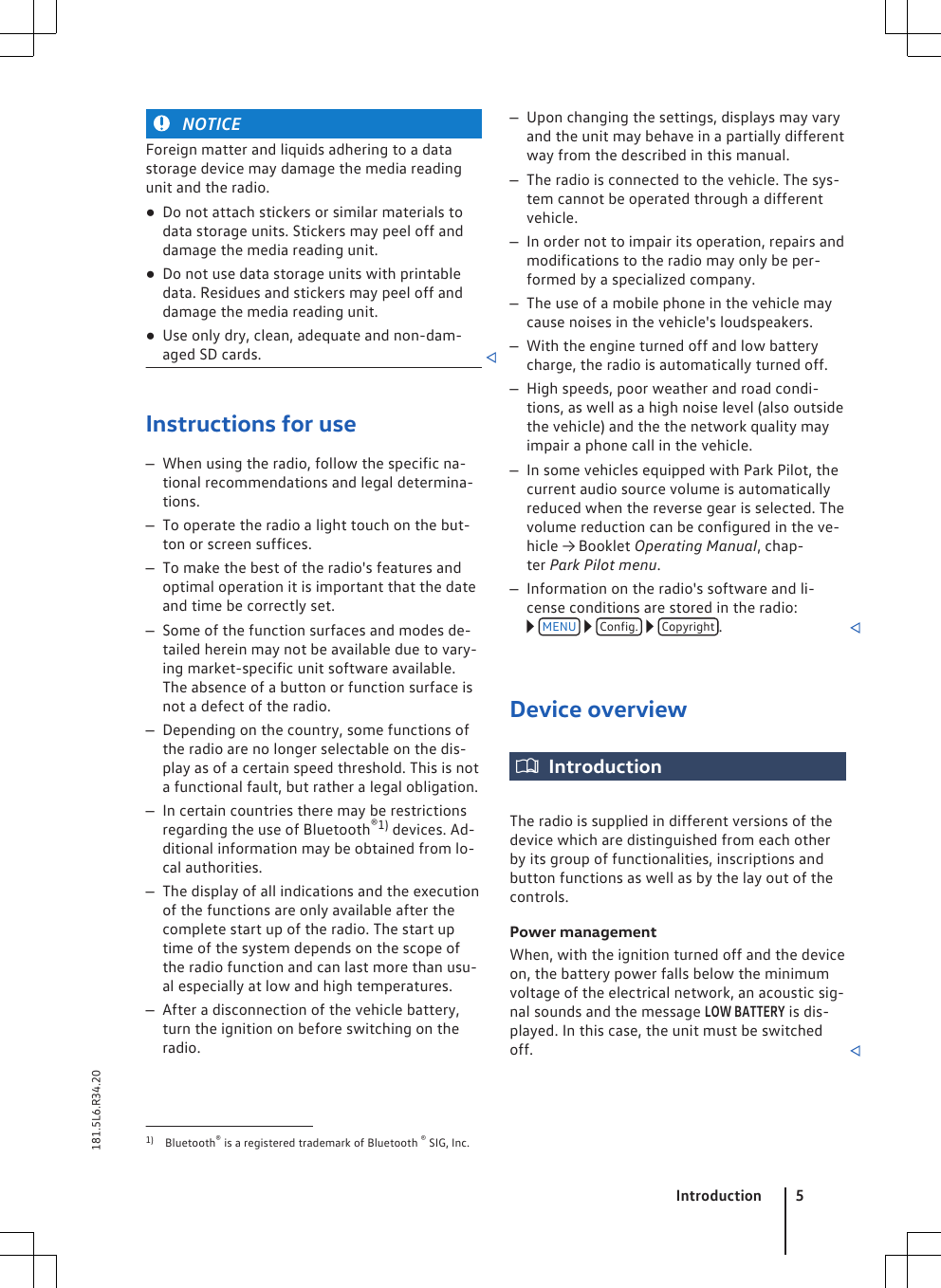 NOTICEForeign matter and liquids adhering to a datastorage device may damage the media readingunit and the radio.●Do not attach stickers or similar materials todata storage units. Stickers may peel off anddamage the media reading unit.●Do not use data storage units with printabledata. Residues and stickers may peel off anddamage the media reading unit.●Use only dry, clean, adequate and non-dam-aged SD cards. Instructions for use–When using the radio, follow the specific na-tional recommendations and legal determina-tions.–To operate the radio a light touch on the but-ton or screen suffices.–To make the best of the radio&apos;s features andoptimal operation it is important that the dateand time be correctly set.–Some of the function surfaces and modes de-tailed herein may not be available due to vary-ing market-specific unit software available.The absence of a button or function surface isnot a defect of the radio.–Depending on the country, some functions ofthe radio are no longer selectable on the dis-play as of a certain speed threshold. This is nota functional fault, but rather a legal obligation.–In certain countries there may be restrictionsregarding the use of Bluetooth®1) devices. Ad-ditional information may be obtained from lo-cal authorities.–The display of all indications and the executionof the functions are only available after thecomplete start up of the radio. The start uptime of the system depends on the scope ofthe radio function and can last more than usu-al especially at low and high temperatures.–After a disconnection of the vehicle battery,turn the ignition on before switching on theradio.–Upon changing the settings, displays may varyand the unit may behave in a partially differentway from the described in this manual.–The radio is connected to the vehicle. The sys-tem cannot be operated through a differentvehicle.–In order not to impair its operation, repairs andmodifications to the radio may only be per-formed by a specialized company.–The use of a mobile phone in the vehicle maycause noises in the vehicle&apos;s loudspeakers.–With the engine turned off and low batterycharge, the radio is automatically turned off.–High speeds, poor weather and road condi-tions, as well as a high noise level (also outsidethe vehicle) and the the network quality mayimpair a phone call in the vehicle.–In some vehicles equipped with Park Pilot, thecurrent audio source volume is automaticallyreduced when the reverse gear is selected. Thevolume reduction can be configured in the ve-hicle → Booklet Operating Manual, chap-ter Park Pilot menu.–Information on the radio&apos;s software and li-cense conditions are stored in the radio: MENU   Config.   Copyright .Device overviewIntroductionThe radio is supplied in different versions of thedevice which are distinguished from each otherby its group of functionalities, inscriptions andbutton functions as well as by the lay out of thecontrols.Power managementWhen, with the ignition turned off and the deviceon, the battery power falls below the minimumvoltage of the electrical network, an acoustic sig-nal sounds and the message LOW BATTERY is dis-played. In this case, the unit must be switchedoff. 1) Bluetooth® is a registered trademark of Bluetooth ® SIG, Inc.Introduction 5181.5L6.R34.20