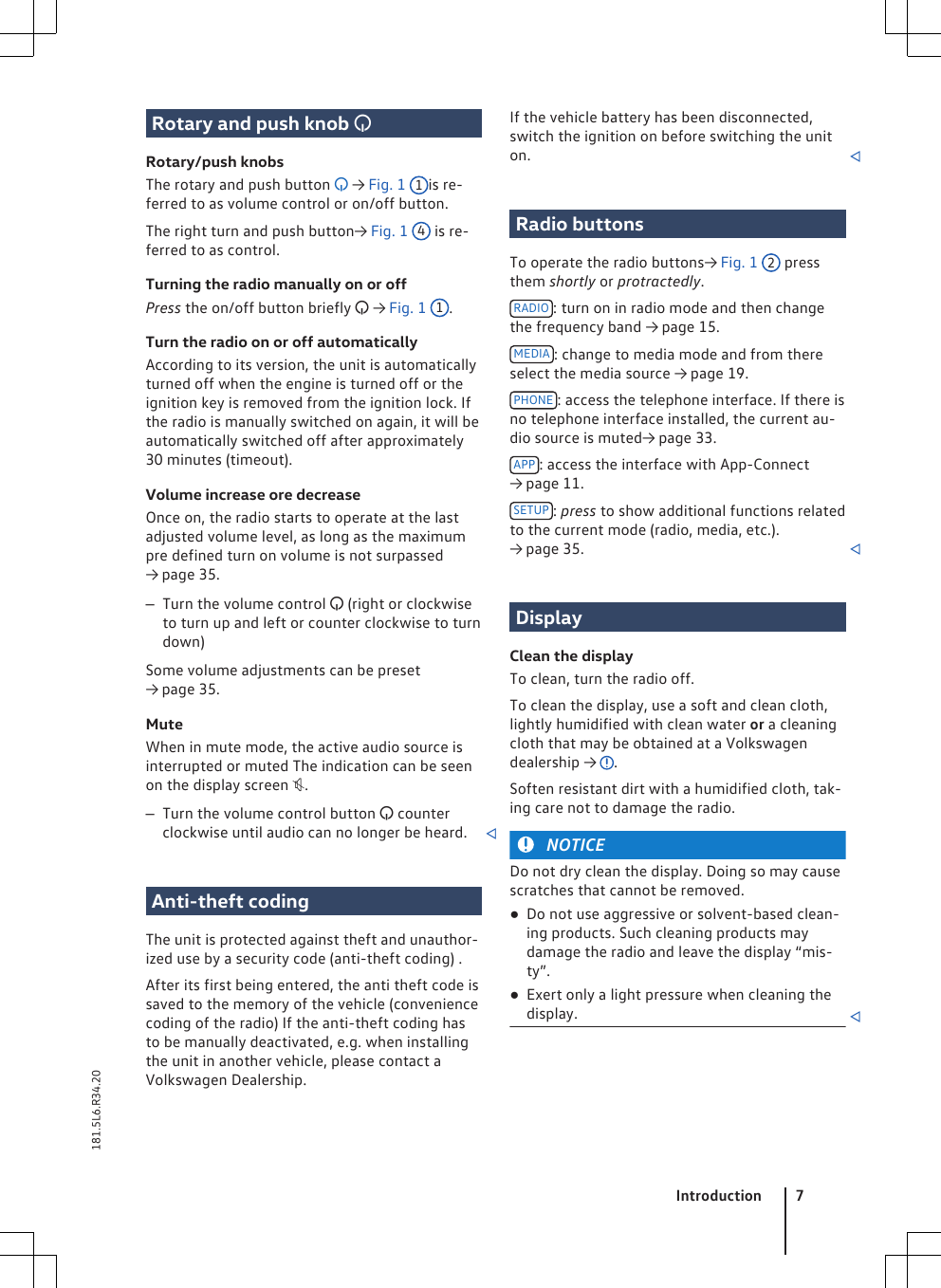 Rotary and push knob Rotary/push knobsThe rotary and push button  → Fig. 1 1is re-ferred to as volume control or on/off button.The right turn and push button→ Fig. 1 4 is re-ferred to as control.Turning the radio manually on or offPress the on/off button briefly  → Fig. 1 1.Turn the radio on or off automaticallyAccording to its version, the unit is automaticallyturned off when the engine is turned off or theignition key is removed from the ignition lock. Ifthe radio is manually switched on again, it will beautomatically switched off after approximately30 minutes (timeout).Volume increase ore decreaseOnce on, the radio starts to operate at the lastadjusted volume level, as long as the maximumpre defined turn on volume is not surpassed→ page 35.–Turn the volume control  (right or clockwiseto turn up and left or counter clockwise to turndown)Some volume adjustments can be preset→ page 35.MuteWhen in mute mode, the active audio source isinterrupted or muted The indication can be seenon the display screen .–Turn the volume control button  counterclockwise until audio can no longer be heard. Anti-theft codingThe unit is protected against theft and unauthor-ized use by a security code (anti-theft coding) .After its first being entered, the anti theft code issaved to the memory of the vehicle (conveniencecoding of the radio) If the anti-theft coding hasto be manually deactivated, e.g. when installingthe unit in another vehicle, please contact aVolkswagen Dealership.If the vehicle battery has been disconnected,switch the ignition on before switching the uniton. Radio buttonsTo operate the radio buttons→ Fig. 1 2 pressthem shortly or protractedly.RADIO : turn on in radio mode and then changethe frequency band → page 15.MEDIA : change to media mode and from thereselect the media source → page 19.PHONE : access the telephone interface. If there isno telephone interface installed, the current au-dio source is muted→ page 33.APP : access the interface with App-Connect→ page 11.SETUP : press to show additional functions relatedto the current mode (radio, media, etc.).→ page 35. DisplayClean the displayTo clean, turn the radio off.To clean the display, use a soft and clean cloth,lightly humidified with clean water or a cleaningcloth that may be obtained at a Volkswagendealership →  .Soften resistant dirt with a humidified cloth, tak-ing care not to damage the radio.NOTICEDo not dry clean the display. Doing so may causescratches that cannot be removed.●Do not use aggressive or solvent-based clean-ing products. Such cleaning products maydamage the radio and leave the display “mis-ty”.●Exert only a light pressure when cleaning thedisplay. Introduction 7181.5L6.R34.20
