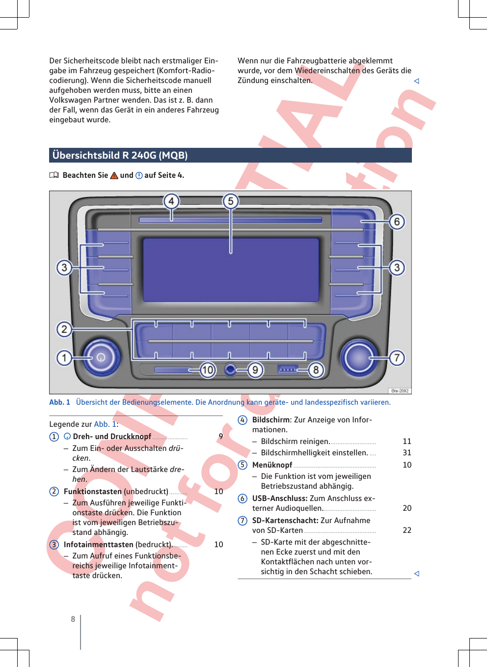  CONFIDENTIAL not for distribution Der Sicherheitscode bleibt nach erstmaliger Ein-gabe im Fahrzeug gespeichert (Komfort-Radio-codierung). Wenn die Sicherheitscode manuellaufgehoben werden muss, bitte an einenVolkswagen Partner wenden. Das ist z. B. dannder Fall, wenn das Gerät in ein anderes Fahrzeugeingebaut wurde.Wenn nur die Fahrzeugbatterie abgeklemmtwurde, vor dem Wiedereinschalten des Geräts dieZündung einschalten. Übersichtsbild R 240G (MQB)Beachten Sie   und   auf Seite 4.Abb. 1  Übersicht der Bedienungselemente. Die Anordnung kann geräte- und landesspezifisch variieren.Legende zur Abb. 1: Dreh- und Druckknopf..................... 9–Zum Ein- oder Ausschalten drü-cken.–Zum Ändern der Lautstärke dre-hen.Funktionstasten (unbedruckt)........... 10–Zum Ausführen jeweilige Funkti-onstaste drücken. Die Funktionist vom jeweiligen Betriebszu-stand abhängig.Infotainmenttasten (bedruckt)......... 10–Zum Aufruf eines Funktionsbe-reichs jeweilige Infotainment-taste drücken.123Bildschirm: Zur Anzeige von Infor-mationen.–Bildschirm reinigen............................ 11–Bildschirmhelligkeit einstellen..... 31Menüknopf................................................. 10–Die Funktion ist vom jeweiligenBetriebszustand abhängig.USB-Anschluss: Zum Anschluss ex-terner Audioquellen................................ 20SD-Kartenschacht: Zur Aufnahmevon SD-Karten........................................... 22–SD-Karte mit der abgeschnitte-nen Ecke zuerst und mit denKontaktflächen nach unten vor-sichtig in den Schacht schieben. 45678