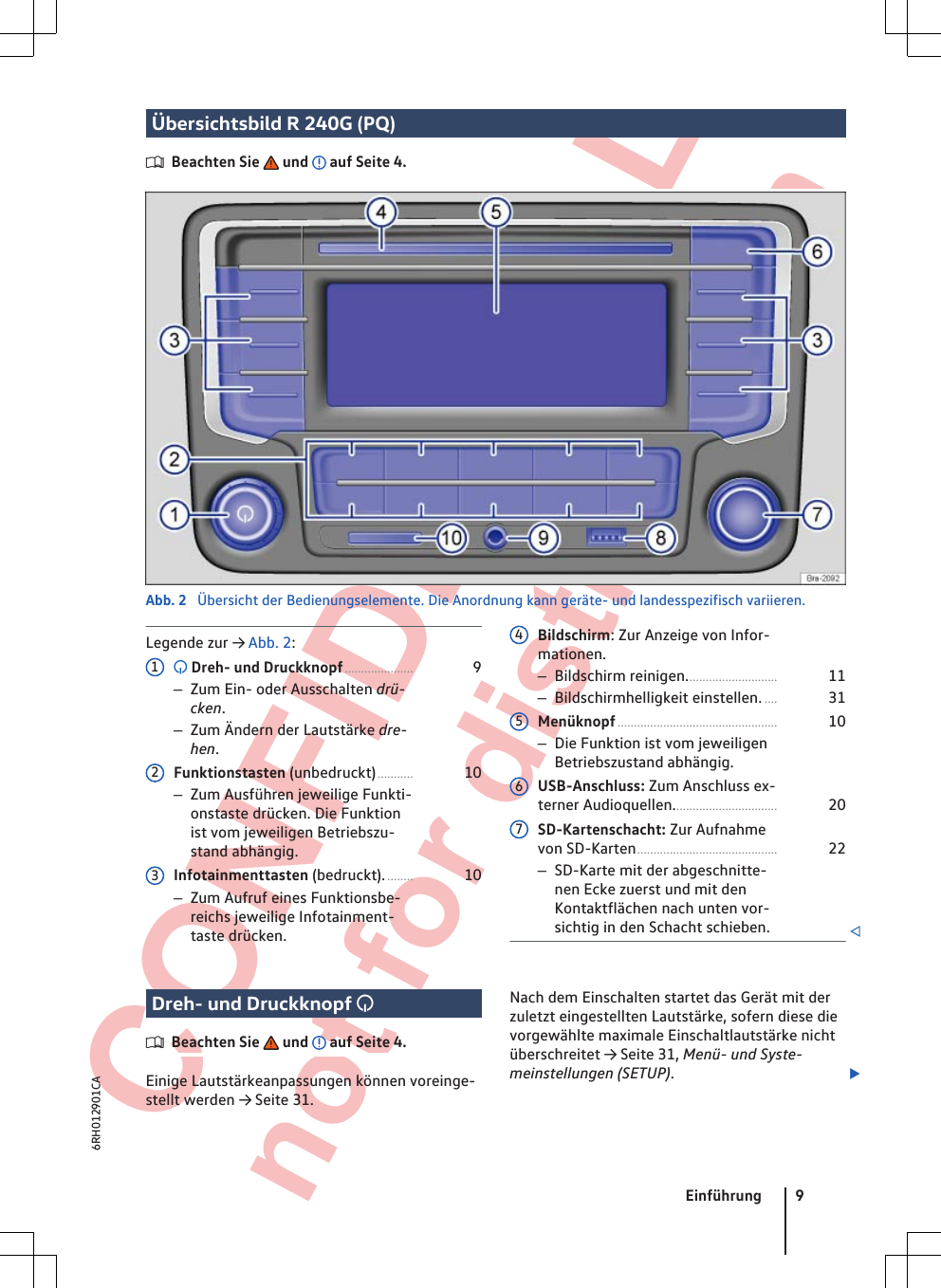  CONFIDENTIAL not for distribution Übersichtsbild R 240G (PQ)Beachten Sie   und   auf Seite 4.Abb. 2  Übersicht der Bedienungselemente. Die Anordnung kann geräte- und landesspezifisch variieren.Legende zur → Abb. 2: Dreh- und Druckknopf..................... 9–Zum Ein- oder Ausschalten drü-cken.–Zum Ändern der Lautstärke dre-hen.Funktionstasten (unbedruckt)........... 10–Zum Ausführen jeweilige Funkti-onstaste drücken. Die Funktionist vom jeweiligen Betriebszu-stand abhängig.Infotainmenttasten (bedruckt)......... 10–Zum Aufruf eines Funktionsbe-reichs jeweilige Infotainment-taste drücken.123Bildschirm: Zur Anzeige von Infor-mationen.–Bildschirm reinigen............................ 11–Bildschirmhelligkeit einstellen..... 31Menüknopf................................................. 10–Die Funktion ist vom jeweiligenBetriebszustand abhängig.USB-Anschluss: Zum Anschluss ex-terner Audioquellen................................ 20SD-Kartenschacht: Zur Aufnahmevon SD-Karten........................................... 22–SD-Karte mit der abgeschnitte-nen Ecke zuerst und mit denKontaktflächen nach unten vor-sichtig in den Schacht schieben. 4567Dreh- und Druckknopf Beachten Sie   und   auf Seite 4.Einige Lautstärkeanpassungen können voreinge-stellt werden → Seite 31.Nach dem Einschalten startet das Gerät mit derzuletzt eingestellten Lautstärke, sofern diese dievorgewählte maximale Einschaltlautstärke nichtüberschreitet → Seite 31, Menü- und Syste-meinstellungen (SETUP).Einführung 96RH012901CA