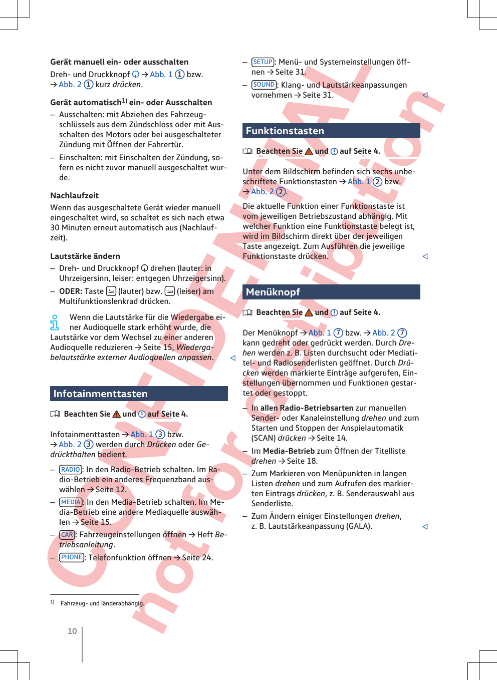  CONFIDENTIAL not for distribution Gerät manuell ein- oder ausschaltenDreh- und Druckknopf  → Abb. 1  1 bzw.→ Abb. 2  1 kurz drücken.Gerät automatisch1) ein- oder Ausschalten–Ausschalten: mit Abziehen des Fahrzeug-schlüssels aus dem Zündschloss oder mit Aus-schalten des Motors oder bei ausgeschalteterZündung mit Öffnen der Fahrertür.–Einschalten: mit Einschalten der Zündung, so-fern es nicht zuvor manuell ausgeschaltet wur-de.NachlaufzeitWenn das ausgeschaltete Gerät wieder manuelleingeschaltet wird, so schaltet es sich nach etwa30 Minuten erneut automatisch aus (Nachlauf-zeit).Lautstärke ändern–Dreh- und Druckknopf  drehen (lauter: inUhrzeigersinn, leiser: entgegen Uhrzeigersinn).–ODER: Taste   (lauter) bzw.   (leiser) amMultifunktionslenkrad drücken.Wenn die Lautstärke für die Wiedergabe ei-ner Audioquelle stark erhöht wurde, dieLautstärke vor dem Wechsel zu einer anderenAudioquelle reduzieren → Seite 15, Wiederga-belautstärke externer Audioquellen anpassen.InfotainmenttastenBeachten Sie   und   auf Seite 4.Infotainmenttasten → Abb. 1  3 bzw.→ Abb. 2  3 werden durch Drücken oder Ge-drückthalten bedient.–RADIO : In den Radio-Betrieb schalten. Im Ra-dio-Betrieb ein anderes Frequenzband aus-wählen → Seite 12.–MEDIA : In den Media-Betrieb schalten. Im Me-dia-Betrieb eine andere Mediaquelle auswäh-len → Seite 15.–CAR : Fahrzeugeinstellungen öffnen → Heft Be-triebsanleitung.–PHONE : Telefonfunktion öffnen → Seite 24.–SETUP : Menü- und Systemeinstellungen öff-nen → Seite 31.–SOUND : Klang- und Lautstärkeanpassungenvornehmen → Seite 31. FunktionstastenBeachten Sie   und   auf Seite 4.Unter dem Bildschirm befinden sich sechs unbe-schriftete Funktionstasten → Abb. 1  2 bzw.→ Abb. 2  2.Die aktuelle Funktion einer Funktionstaste istvom jeweiligen Betriebszustand abhängig. Mitwelcher Funktion eine Funktionstaste belegt ist,wird im Bildschirm direkt über der jeweiligenTaste angezeigt. Zum Ausführen die jeweiligeFunktionstaste drücken. MenüknopfBeachten Sie   und   auf Seite 4.Der Menüknopf → Abb. 1  7 bzw. → Abb. 2  7kann gedreht oder gedrückt werden. Durch Dre-hen werden z. B. Listen durchsucht oder Mediati-tel- und Radiosenderlisten geöffnet. Durch Drü-cken werden markierte Einträge aufgerufen, Ein-stellungen übernommen und Funktionen gestar-tet oder gestoppt.–In allen Radio-Betriebsarten zur manuellenSender- oder Kanaleinstellung drehen und zumStarten und Stoppen der Anspielautomatik(SCAN) drücken → Seite 14.–Im Media-Betrieb zum Öffnen der Titellistedrehen → Seite 18.–Zum Markieren von Menüpunkten in langenListen drehen und zum Aufrufen des markier-ten Eintrags drücken, z. B. Senderauswahl ausSenderliste.–Zum Ändern einiger Einstellungen drehen,z. B. Lautstärkeanpassung (GALA). 1) Fahrzeug- und länderabhängig.10