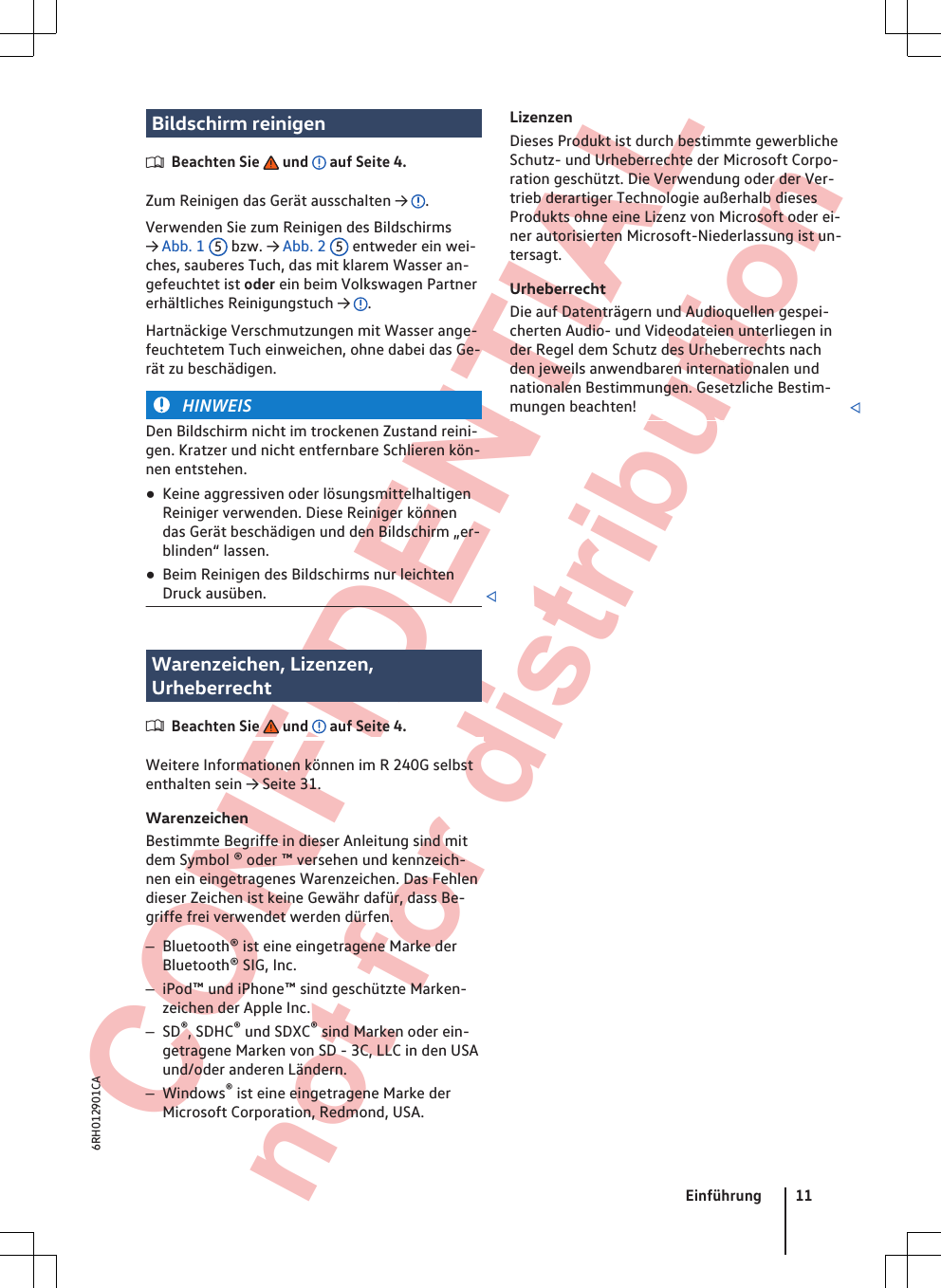  CONFIDENTIAL not for distribution Bildschirm reinigenBeachten Sie   und   auf Seite 4.Zum Reinigen das Gerät ausschalten →  .Verwenden Sie zum Reinigen des Bildschirms→ Abb. 1  5 bzw. → Abb. 2  5 entweder ein wei-ches, sauberes Tuch, das mit klarem Wasser an-gefeuchtet ist oder ein beim Volkswagen Partnererhältliches Reinigungstuch →  .Hartnäckige Verschmutzungen mit Wasser ange-feuchtetem Tuch einweichen, ohne dabei das Ge-rät zu beschädigen.HINWEISDen Bildschirm nicht im trockenen Zustand reini-gen. Kratzer und nicht entfernbare Schlieren kön-nen entstehen.●Keine aggressiven oder lösungsmittelhaltigenReiniger verwenden. Diese Reiniger könnendas Gerät beschädigen und den Bildschirm „er-blinden“ lassen.●Beim Reinigen des Bildschirms nur leichtenDruck ausüben. Warenzeichen, Lizenzen,UrheberrechtBeachten Sie   und   auf Seite 4.Weitere Informationen können im R 240G selbstenthalten sein → Seite 31.WarenzeichenBestimmte Begriffe in dieser Anleitung sind mitdem Symbol ® oder ™ versehen und kennzeich-nen ein eingetragenes Warenzeichen. Das Fehlendieser Zeichen ist keine Gewähr dafür, dass Be-griffe frei verwendet werden dürfen.–Bluetooth® ist eine eingetragene Marke derBluetooth® SIG, Inc.–iPod™ und iPhone™ sind geschützte Marken-zeichen der Apple Inc.–SD®, SDHC® und SDXC® sind Marken oder ein-getragene Marken von SD - 3C, LLC in den USAund/oder anderen Ländern.–Windows® ist eine eingetragene Marke derMicrosoft Corporation, Redmond, USA.LizenzenDieses Produkt ist durch bestimmte gewerblicheSchutz- und Urheberrechte der Microsoft Corpo-ration geschützt. Die Verwendung oder der Ver-trieb derartiger Technologie außerhalb diesesProdukts ohne eine Lizenz von Microsoft oder ei-ner autorisierten Microsoft-Niederlassung ist un-tersagt.UrheberrechtDie auf Datenträgern und Audioquellen gespei-cherten Audio- und Videodateien unterliegen inder Regel dem Schutz des Urheberrechts nachden jeweils anwendbaren internationalen undnationalen Bestimmungen. Gesetzliche Bestim-mungen beachten! Einführung 116RH012901CA