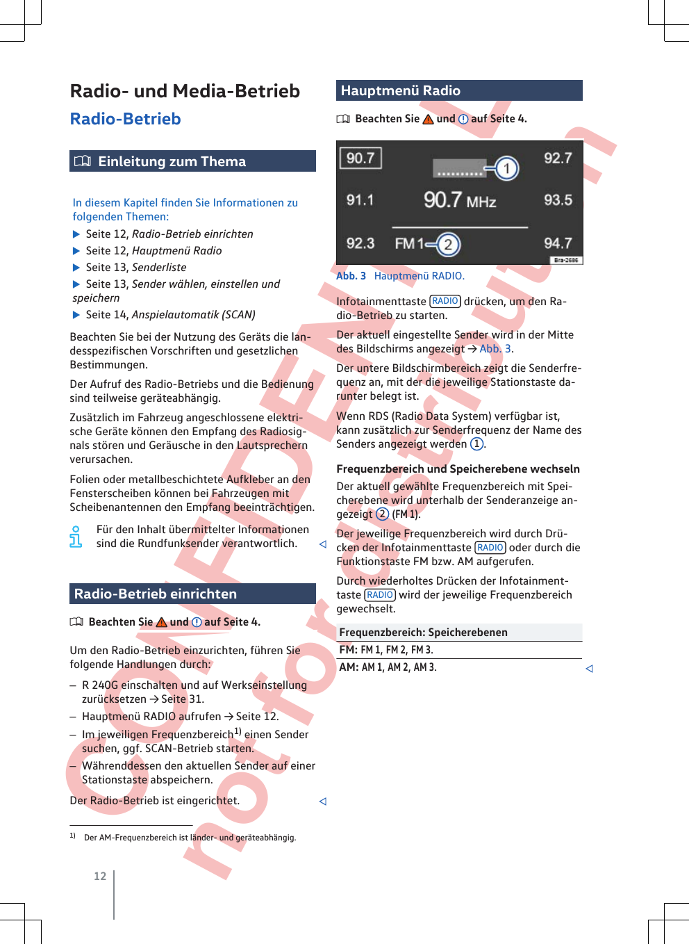  CONFIDENTIAL not for distribution Radio- und Media-BetriebRadio-BetriebEinleitung zum ThemaIn diesem Kapitel finden Sie Informationen zufolgenden Themen:  Seite 12, Radio-Betrieb einrichten  Seite 12, Hauptmenü Radio  Seite 13, Senderliste  Seite 13, Sender wählen, einstellen undspeichern  Seite 14, Anspielautomatik (SCAN)Beachten Sie bei der Nutzung des Geräts die lan-desspezifischen Vorschriften und gesetzlichenBestimmungen.Der Aufruf des Radio-Betriebs und die Bedienungsind teilweise geräteabhängig.Zusätzlich im Fahrzeug angeschlossene elektri-sche Geräte können den Empfang des Radiosig-nals stören und Geräusche in den Lautsprechernverursachen.Folien oder metallbeschichtete Aufkleber an denFensterscheiben können bei Fahrzeugen mitScheibenantennen den Empfang beeinträchtigen.Für den Inhalt übermittelter Informationensind die Rundfunksender verantwortlich. Radio-Betrieb einrichtenBeachten Sie   und   auf Seite 4.Um den Radio-Betrieb einzurichten, führen Siefolgende Handlungen durch:–R 240G einschalten und auf Werkseinstellungzurücksetzen → Seite 31.–Hauptmenü RADIO aufrufen → Seite 12.–Im jeweiligen Frequenzbereich1) einen Sendersuchen, ggf. SCAN-Betrieb starten.–Währenddessen den aktuellen Sender auf einerStationstaste abspeichern.Der Radio-Betrieb ist eingerichtet. Hauptmenü RadioBeachten Sie   und   auf Seite 4.Abb. 3  Hauptmenü RADIO.Infotainmenttaste  RADIO  drücken, um den Ra-dio-Betrieb zu starten.Der aktuell eingestellte Sender wird in der Mittedes Bildschirms angezeigt → Abb. 3.Der untere Bildschirmbereich zeigt die Senderfre-quenz an, mit der die jeweilige Stationstaste da-runter belegt ist.Wenn RDS (Radio Data System) verfügbar ist,kann zusätzlich zur Senderfrequenz der Name desSenders angezeigt werden  1.Frequenzbereich und Speicherebene wechselnDer aktuell gewählte Frequenzbereich mit Spei-cherebene wird unterhalb der Senderanzeige an-gezeigt  2 (FM 1).Der jeweilige Frequenzbereich wird durch Drü-cken der Infotainmenttaste  RADIO  oder durch dieFunktionstaste FM bzw. AM aufgerufen.Durch wiederholtes Drücken der Infotainment-taste  RADIO  wird der jeweilige Frequenzbereichgewechselt.Frequenzbereich: SpeicherebenenFM: FM 1, FM 2, FM 3.AM: AM 1, AM 2, AM 3.1) Der AM-Frequenzbereich ist länder- und geräteabhängig.12