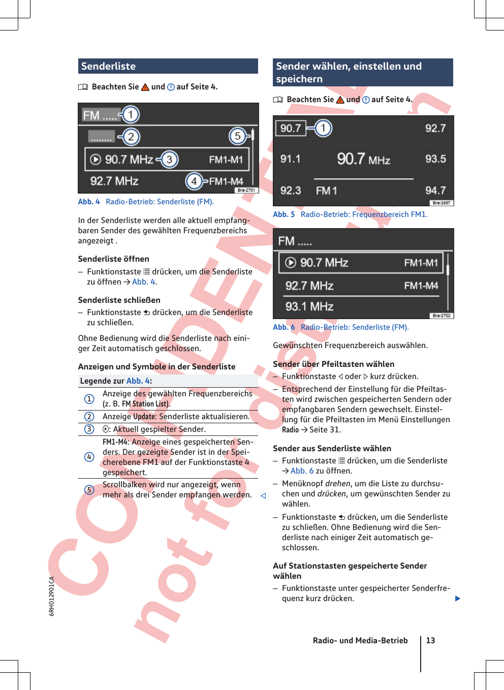  CONFIDENTIAL not for distribution SenderlisteBeachten Sie   und   auf Seite 4.Abb. 4  Radio-Betrieb: Senderliste (FM).In der Senderliste werden alle aktuell empfang-baren Sender des gewählten Frequenzbereichsangezeigt .Senderliste öffnen–Funktionstaste  drücken, um die Senderlistezu öffnen → Abb. 4.Senderliste schließen–Funktionstaste  drücken, um die Senderlistezu schließen.Ohne Bedienung wird die Senderliste nach eini-ger Zeit automatisch geschlossen.Anzeigen und Symbole in der SenderlisteLegende zur Abb. 4:1Anzeige des gewählten Frequenzbereichs(z. B. FM Station List).2Anzeige Update: Senderliste aktualisieren.3: Aktuell gespielter Sender.4FM1-M4: Anzeige eines gespeicherten Sen-ders. Der gezeigte Sender ist in der Spei-cherebene FM1 auf der Funktionstaste 4gespeichert.5Scrollbalken wird nur angezeigt, wennmehr als drei Sender empfangen werden. Sender wählen, einstellen undspeichernBeachten Sie   und   auf Seite 4.Abb. 5  Radio-Betrieb: Frequenzbereich FM1.Abb. 6  Radio-Betrieb: Senderliste (FM).Gewünschten Frequenzbereich auswählen.Sender über Pfeiltasten wählen–Funktionstaste  oder  kurz drücken.–Entsprechend der Einstellung für die Pfeiltas-ten wird zwischen gespeicherten Sendern oderempfangbaren Sendern gewechselt. Einstel-lung für die Pfeiltasten im Menü EinstellungenRadio → Seite 31.Sender aus Senderliste wählen–Funktionstaste  drücken, um die Senderliste→ Abb. 6 zu öffnen.–Menüknopf drehen, um die Liste zu durchsu-chen und drücken, um gewünschten Sender zuwählen.–Funktionstaste  drücken, um die Senderlistezu schließen. Ohne Bedienung wird die Sen-derliste nach einiger Zeit automatisch ge-schlossen.Auf Stationstasten gespeicherte Senderwählen–Funktionstaste unter gespeicherter Senderfre-quenz kurz drücken. Radio- und Media-Betrieb 136RH012901CA