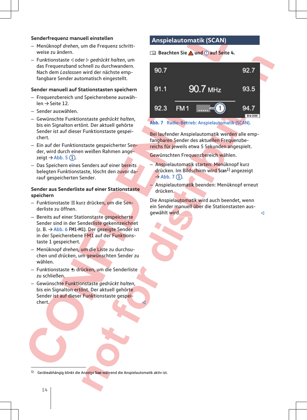  CONFIDENTIAL not for distribution Senderfrequenz manuell einstellen–Menüknopf drehen, um die Frequenz schritt-weise zu ändern.–Funktionstaste  oder  gedrückt halten, umdas Frequenzband schnell zu durchwandern.Nach dem Loslassen wird der nächste emp-fangbare Sender automatisch eingestellt.Sender manuell auf Stationstasten speichern–Frequenzbereich und Speicherebene auswäh-len → Seite 12.–Sender auswählen.–Gewünschte Funktionstaste gedrückt halten,bis ein Signalton ertönt. Der aktuell gehörteSender ist auf dieser Funktionstaste gespei-chert.–Ein auf der Funktionstaste gespeicherter Sen-der, wird durch einen weißen Rahmen ange-zeigt → Abb. 5  1.–Das Speichern eines Senders auf einer bereitsbelegten Funktionstaste, löscht den zuvor da-rauf gespeicherten Sender.Sender aus Senderliste auf einer Stationstastespeichern–Funktionstaste  kurz drücken, um die Sen-derliste zu öffnen.–Bereits auf einer Stationstaste gespeicherteSender sind in der Senderliste gekennzeichnet(z. B. → Abb. 6 FM1-M1). Der gezeigte Sender istin der Speicherebene FM1 auf der Funktions-taste 1 gespeichert.–Menüknopf drehen, um die Liste zu durchsu-chen und drücken, um gewünschten Sender zuwählen.–Funktionstaste  drücken, um die Senderlistezu schließen.–Gewünschte Funktionstaste gedrückt halten,bis ein Signalton ertönt. Der aktuell gehörteSender ist auf dieser Funktionstaste gespei-chert. Anspielautomatik (SCAN)Beachten Sie   und   auf Seite 4.Abb. 7  Radio-Betrieb: Anspielautomatik (SCAN).Bei laufender Anspielautomatik werden alle emp-fangbaren Sender des aktuellen Frequenzbe-reichs für jeweils etwa 5 Sekunden angespielt.Gewünschten Frequenzbereich wählen.–Anspielautomatik starten: Menüknopf kurzdrücken. Im Bildschirm wird Scan1) angezeigt→ Abb. 7  1.–Anspielautomatik beenden: Menüknopf erneutdrücken.Die Anspielautomatik wird auch beendet, wennein Sender manuell über die Stationstasten aus-gewählt wird. 1) Geräteabhängig blinkt die Anzeige Scan während die Anspielautomatik aktiv ist.14