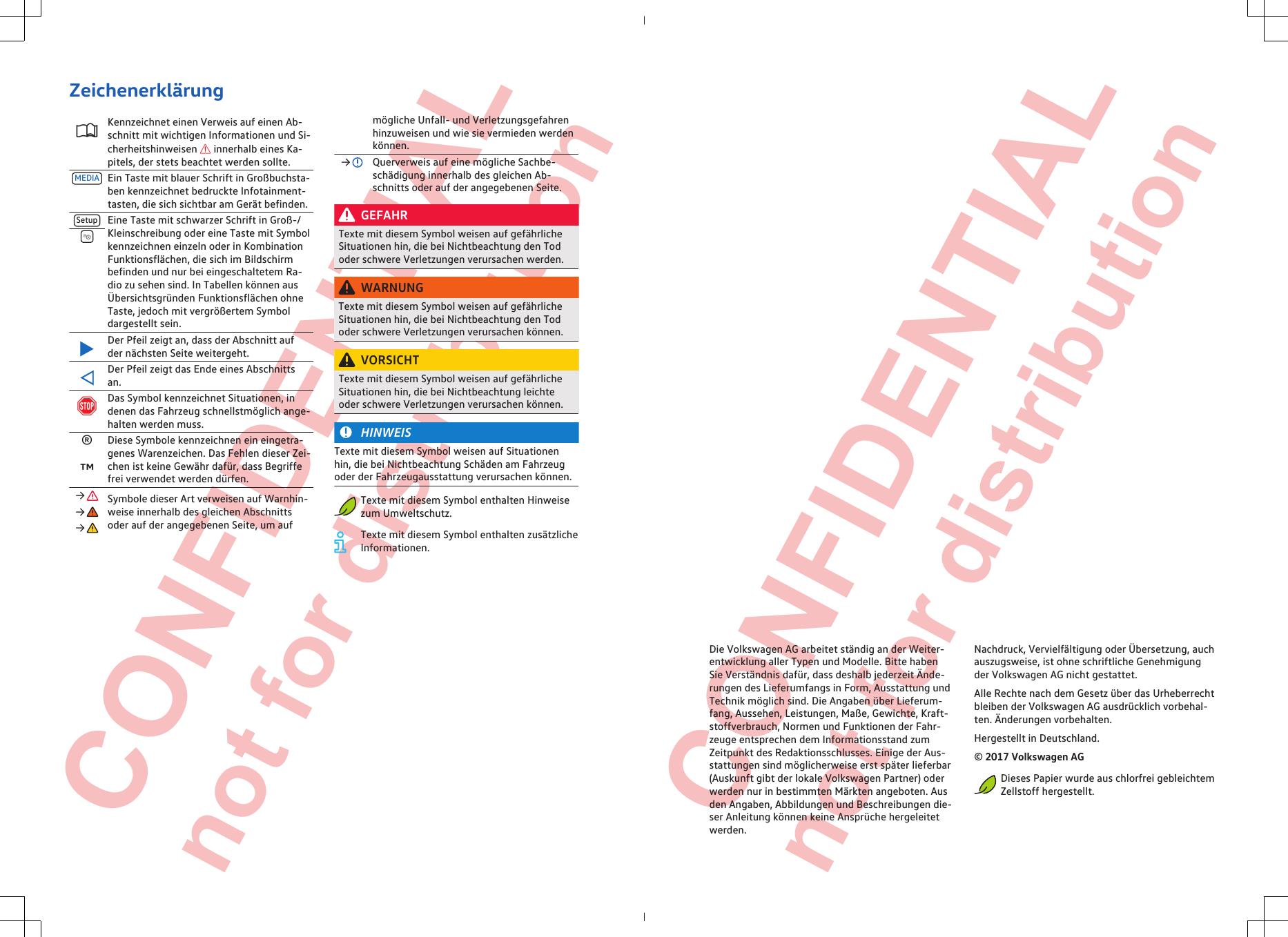  CONFIDENTIAL not for distribution  CONFIDENTIAL not for distribution ZeichenerklärungKennzeichnet einen Verweis auf einen Ab-schnitt mit wichtigen Informationen und Si-cherheitshinweisen  innerhalb eines Ka-pitels, der stets beachtet werden sollte.MEDIA Ein Taste mit blauer Schrift in Großbuchsta-ben kennzeichnet bedruckte Infotainment-tasten, die sich sichtbar am Gerät befinden.Setup Eine Taste mit schwarzer Schrift in Groß-/Kleinschreibung oder eine Taste mit Symbolkennzeichnen einzeln oder in KombinationFunktionsflächen, die sich im Bildschirmbefinden und nur bei eingeschaltetem Ra-dio zu sehen sind. In Tabellen können ausÜbersichtsgründen Funktionsflächen ohneTaste, jedoch mit vergrößertem Symboldargestellt sein.Der Pfeil zeigt an, dass der Abschnitt aufder nächsten Seite weitergeht.Der Pfeil zeigt das Ende eines Abschnittsan.Das Symbol kennzeichnet Situationen, indenen das Fahrzeug schnellstmöglich ange-halten werden muss.®Diese Symbole kennzeichnen ein eingetra-genes Warenzeichen. Das Fehlen dieser Zei-chen ist keine Gewähr dafür, dass Begriffefrei verwendet werden dürfen.™→  Symbole dieser Art verweisen auf Warnhin-weise innerhalb des gleichen Abschnittsoder auf der angegebenen Seite, um auf→ → mögliche Unfall- und Verletzungsgefahrenhinzuweisen und wie sie vermieden werdenkönnen.→  Querverweis auf eine mögliche Sachbe-schädigung innerhalb des gleichen Ab-schnitts oder auf der angegebenen Seite.GEFAHRTexte mit diesem Symbol weisen auf gefährlicheSituationen hin, die bei Nichtbeachtung den Tododer schwere Verletzungen verursachen werden.WARNUNGTexte mit diesem Symbol weisen auf gefährlicheSituationen hin, die bei Nichtbeachtung den Tododer schwere Verletzungen verursachen können.VORSICHTTexte mit diesem Symbol weisen auf gefährlicheSituationen hin, die bei Nichtbeachtung leichteoder schwere Verletzungen verursachen können.HINWEISTexte mit diesem Symbol weisen auf Situationenhin, die bei Nichtbeachtung Schäden am Fahrzeugoder der Fahrzeugausstattung verursachen können.Texte mit diesem Symbol enthalten Hinweisezum Umweltschutz.Texte mit diesem Symbol enthalten zusätzlicheInformationen.Die Volkswagen AG arbeitet ständig an der Weiter-entwicklung aller Typen und Modelle. Bitte habenSie Verständnis dafür, dass deshalb jederzeit Ände-rungen des Lieferumfangs in Form, Ausstattung undTechnik möglich sind. Die Angaben über Lieferum-fang, Aussehen, Leistungen, Maße, Gewichte, Kraft-stoffverbrauch, Normen und Funktionen der Fahr-zeuge entsprechen dem Informationsstand zumZeitpunkt des Redaktionsschlusses. Einige der Aus-stattungen sind möglicherweise erst später lieferbar(Auskunft gibt der lokale Volkswagen Partner) oderwerden nur in bestimmten Märkten angeboten. Ausden Angaben, Abbildungen und Beschreibungen die-ser Anleitung können keine Ansprüche hergeleitetwerden.Nachdruck, Vervielfältigung oder Übersetzung, auchauszugsweise, ist ohne schriftliche Genehmigungder Volkswagen AG nicht gestattet.Alle Rechte nach dem Gesetz über das Urheberrechtbleiben der Volkswagen AG ausdrücklich vorbehal-ten. Änderungen vorbehalten.Hergestellt in Deutschland.© 2017 Volkswagen AGDieses Papier wurde aus chlorfrei gebleichtemZellstoff hergestellt.