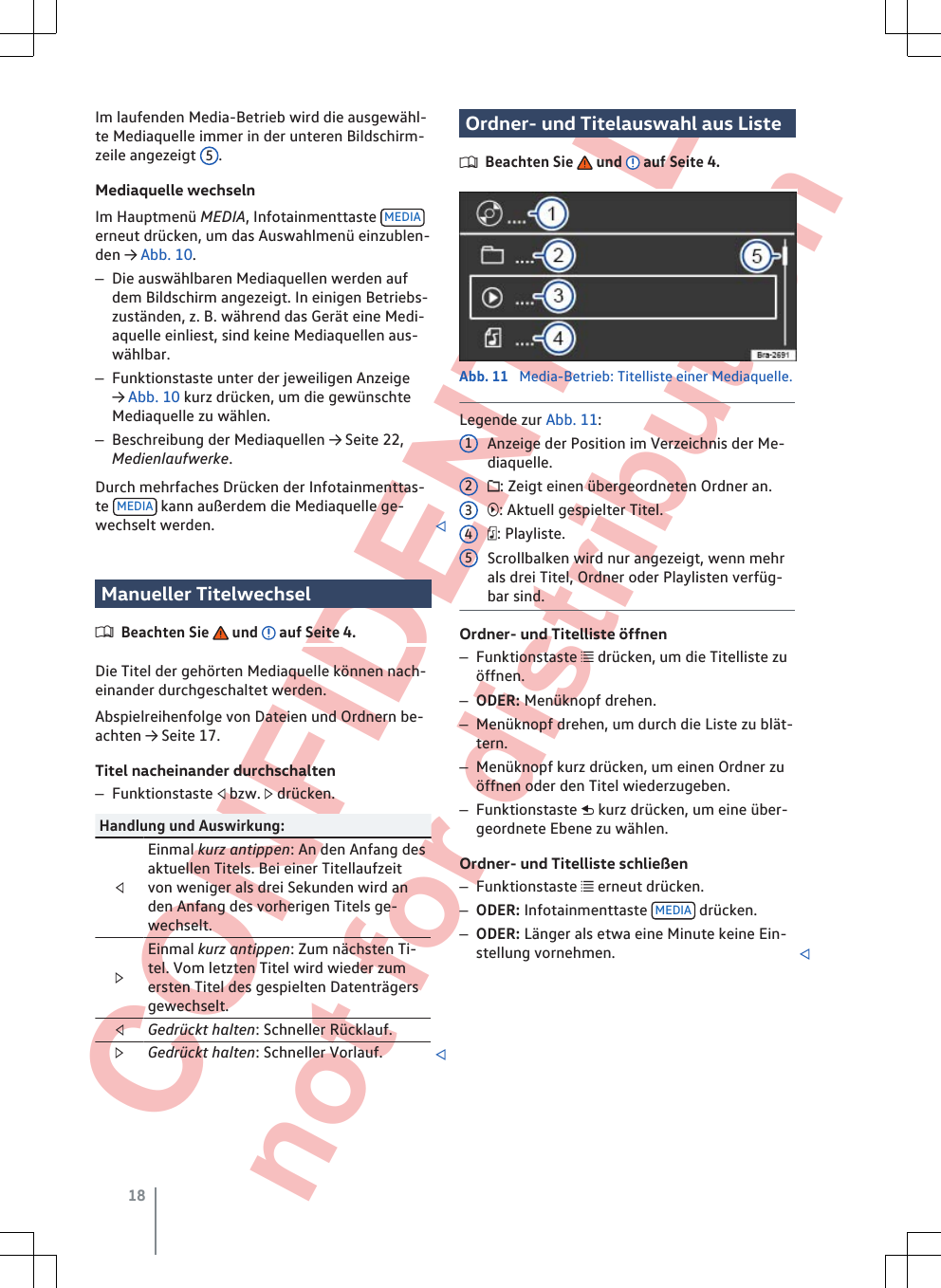  CONFIDENTIAL not for distribution Im laufenden Media-Betrieb wird die ausgewähl-te Mediaquelle immer in der unteren Bildschirm-zeile angezeigt  5.Mediaquelle wechselnIm Hauptmenü MEDIA, Infotainmenttaste  MEDIAerneut drücken, um das Auswahlmenü einzublen-den → Abb. 10.–Die auswählbaren Mediaquellen werden aufdem Bildschirm angezeigt. In einigen Betriebs-zuständen, z. B. während das Gerät eine Medi-aquelle einliest, sind keine Mediaquellen aus-wählbar.–Funktionstaste unter der jeweiligen Anzeige→ Abb. 10 kurz drücken, um die gewünschteMediaquelle zu wählen.–Beschreibung der Mediaquellen → Seite 22,Medienlaufwerke.Durch mehrfaches Drücken der Infotainmenttas-te  MEDIA  kann außerdem die Mediaquelle ge-wechselt werden. Manueller TitelwechselBeachten Sie   und   auf Seite 4.Die Titel der gehörten Mediaquelle können nach-einander durchgeschaltet werden.Abspielreihenfolge von Dateien und Ordnern be-achten → Seite 17.Titel nacheinander durchschalten–Funktionstaste  bzw.  drücken.Handlung und Auswirkung:Einmal kurz antippen: An den Anfang desaktuellen Titels. Bei einer Titellaufzeitvon weniger als drei Sekunden wird anden Anfang des vorherigen Titels ge-wechselt.Einmal kurz antippen: Zum nächsten Ti-tel. Vom letzten Titel wird wieder zumersten Titel des gespielten Datenträgersgewechselt.Gedrückt halten: Schneller Rücklauf.Gedrückt halten: Schneller Vorlauf. Ordner- und Titelauswahl aus ListeBeachten Sie   und   auf Seite 4.Abb. 11  Media-Betrieb: Titelliste einer Mediaquelle.Legende zur Abb. 11:Anzeige der Position im Verzeichnis der Me-diaquelle.: Zeigt einen übergeordneten Ordner an.: Aktuell gespielter Titel.: Playliste.Scrollbalken wird nur angezeigt, wenn mehrals drei Titel, Ordner oder Playlisten verfüg-bar sind.Ordner- und Titelliste öffnen–Funktionstaste  drücken, um die Titelliste zuöffnen.–ODER: Menüknopf drehen.–Menüknopf drehen, um durch die Liste zu blät-tern.–Menüknopf kurz drücken, um einen Ordner zuöffnen oder den Titel wiederzugeben.–Funktionstaste  kurz drücken, um eine über-geordnete Ebene zu wählen.Ordner- und Titelliste schließen–Funktionstaste  erneut drücken.–ODER: Infotainmenttaste  MEDIA  drücken.–ODER: Länger als etwa eine Minute keine Ein-stellung vornehmen. 1234518