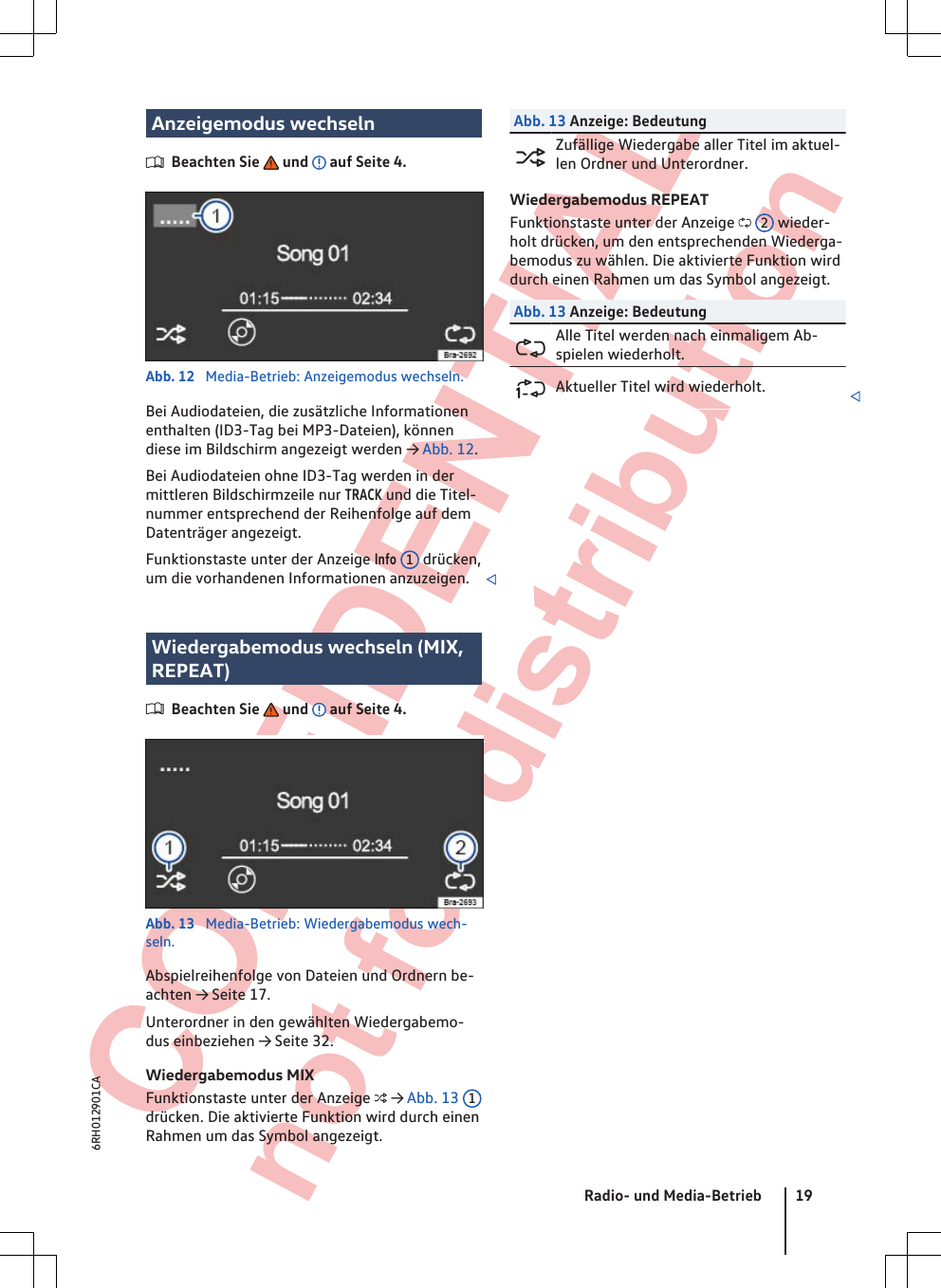  CONFIDENTIAL not for distribution Anzeigemodus wechselnBeachten Sie   und   auf Seite 4.Abb. 12  Media-Betrieb: Anzeigemodus wechseln.Bei Audiodateien, die zusätzliche Informationenenthalten (ID3-Tag bei MP3-Dateien), könnendiese im Bildschirm angezeigt werden → Abb. 12.Bei Audiodateien ohne ID3-Tag werden in dermittleren Bildschirmzeile nur TRACK und die Titel-nummer entsprechend der Reihenfolge auf demDatenträger angezeigt.Funktionstaste unter der Anzeige Info 1 drücken,um die vorhandenen Informationen anzuzeigen. Wiedergabemodus wechseln (MIX,REPEAT)Beachten Sie   und   auf Seite 4.Abb. 13  Media-Betrieb: Wiedergabemodus wech-seln.Abspielreihenfolge von Dateien und Ordnern be-achten → Seite 17.Unterordner in den gewählten Wiedergabemo-dus einbeziehen → Seite 32.Wiedergabemodus MIXFunktionstaste unter der Anzeige  → Abb. 13  1drücken. Die aktivierte Funktion wird durch einenRahmen um das Symbol angezeigt.Abb. 13 Anzeige: BedeutungZufällige Wiedergabe aller Titel im aktuel-len Ordner und Unterordner.Wiedergabemodus REPEATFunktionstaste unter der Anzeige  2 wieder-holt drücken, um den entsprechenden Wiederga-bemodus zu wählen. Die aktivierte Funktion wirddurch einen Rahmen um das Symbol angezeigt.Abb. 13 Anzeige: BedeutungAlle Titel werden nach einmaligem Ab-spielen wiederholt.Aktueller Titel wird wiederholt. Radio- und Media-Betrieb 196RH012901CA