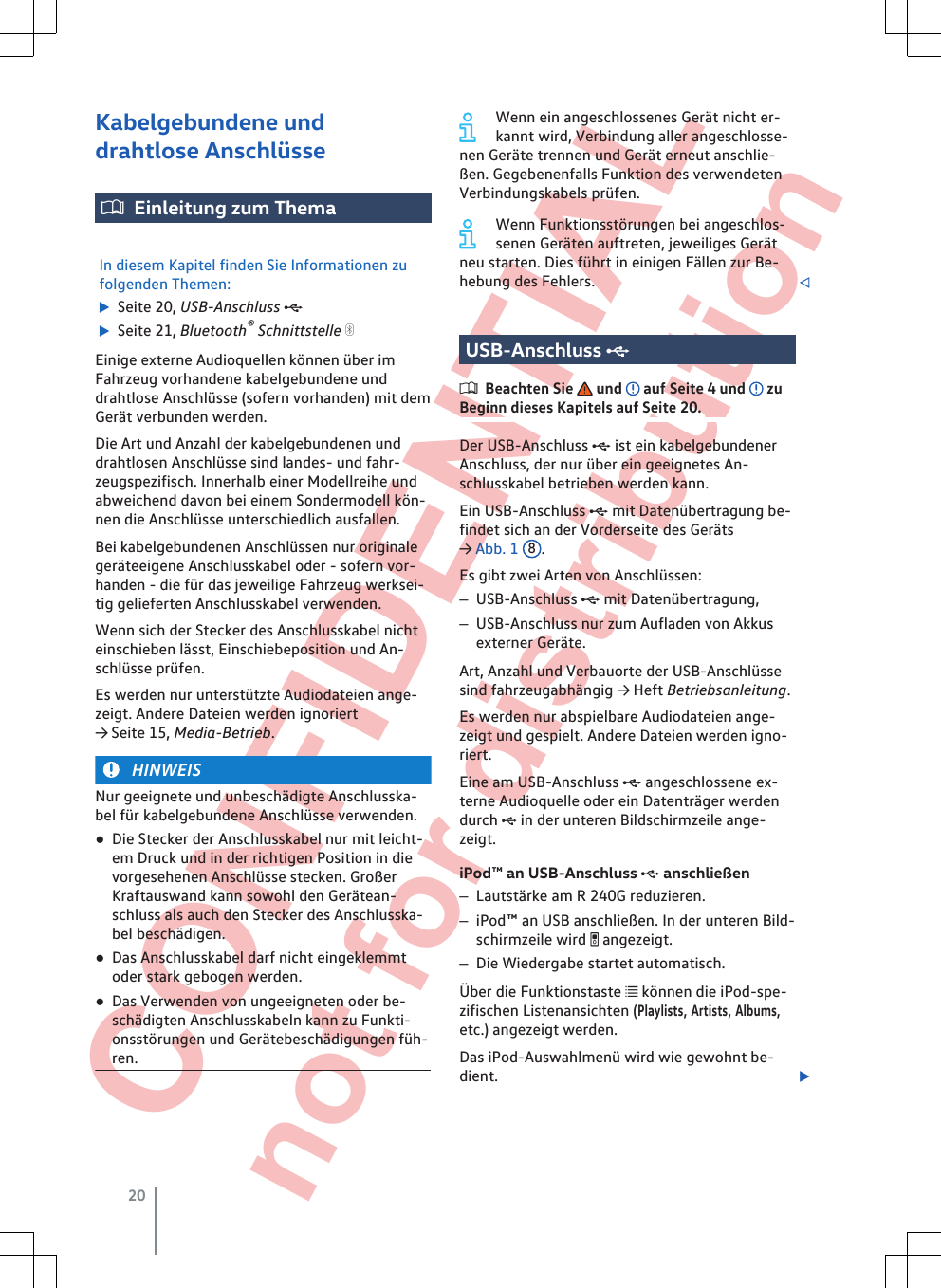  CONFIDENTIAL not for distribution Kabelgebundene unddrahtlose AnschlüsseEinleitung zum ThemaIn diesem Kapitel finden Sie Informationen zufolgenden Themen:  Seite 20, USB-Anschluss   Seite 21, Bluetooth® Schnittstelle Einige externe Audioquellen können über imFahrzeug vorhandene kabelgebundene unddrahtlose Anschlüsse (sofern vorhanden) mit demGerät verbunden werden.Die Art und Anzahl der kabelgebundenen unddrahtlosen Anschlüsse sind landes- und fahr-zeugspezifisch. Innerhalb einer Modellreihe undabweichend davon bei einem Sondermodell kön-nen die Anschlüsse unterschiedlich ausfallen.Bei kabelgebundenen Anschlüssen nur originalegeräteeigene Anschlusskabel oder - sofern vor-handen - die für das jeweilige Fahrzeug werksei-tig gelieferten Anschlusskabel verwenden.Wenn sich der Stecker des Anschlusskabel nichteinschieben lässt, Einschiebeposition und An-schlüsse prüfen.Es werden nur unterstützte Audiodateien ange-zeigt. Andere Dateien werden ignoriert→ Seite 15, Media-Betrieb.HINWEISNur geeignete und unbeschädigte Anschlusska-bel für kabelgebundene Anschlüsse verwenden.●Die Stecker der Anschlusskabel nur mit leicht-em Druck und in der richtigen Position in dievorgesehenen Anschlüsse stecken. GroßerKraftauswand kann sowohl den Gerätean-schluss als auch den Stecker des Anschlusska-bel beschädigen.●Das Anschlusskabel darf nicht eingeklemmtoder stark gebogen werden.●Das Verwenden von ungeeigneten oder be-schädigten Anschlusskabeln kann zu Funkti-onsstörungen und Gerätebeschädigungen füh-ren.Wenn ein angeschlossenes Gerät nicht er-kannt wird, Verbindung aller angeschlosse-nen Geräte trennen und Gerät erneut anschlie-ßen. Gegebenenfalls Funktion des verwendetenVerbindungskabels prüfen.Wenn Funktionsstörungen bei angeschlos-senen Geräten auftreten, jeweiliges Gerätneu starten. Dies führt in einigen Fällen zur Be-hebung des Fehlers. USB-Anschluss Beachten Sie   und   auf Seite 4 und   zuBeginn dieses Kapitels auf Seite 20.Der USB-Anschluss  ist ein kabelgebundenerAnschluss, der nur über ein geeignetes An-schlusskabel betrieben werden kann.Ein USB-Anschluss  mit Datenübertragung be-findet sich an der Vorderseite des Geräts→ Abb. 1  8.Es gibt zwei Arten von Anschlüssen:–USB-Anschluss  mit Datenübertragung,–USB-Anschluss nur zum Aufladen von Akkusexterner Geräte.Art, Anzahl und Verbauorte der USB-Anschlüssesind fahrzeugabhängig → Heft Betriebsanleitung.Es werden nur abspielbare Audiodateien ange-zeigt und gespielt. Andere Dateien werden igno-riert.Eine am USB-Anschluss  angeschlossene ex-terne Audioquelle oder ein Datenträger werdendurch  in der unteren Bildschirmzeile ange-zeigt.iPod™ an USB-Anschluss  anschließen–Lautstärke am R 240G reduzieren.–iPod™ an USB anschließen. In der unteren Bild-schirmzeile wird  angezeigt.–Die Wiedergabe startet automatisch.Über die Funktionstaste  können die iPod-spe-zifischen Listenansichten (Playlists, Artists, Albums,etc.) angezeigt werden.Das iPod-Auswahlmenü wird wie gewohnt be-dient. 20