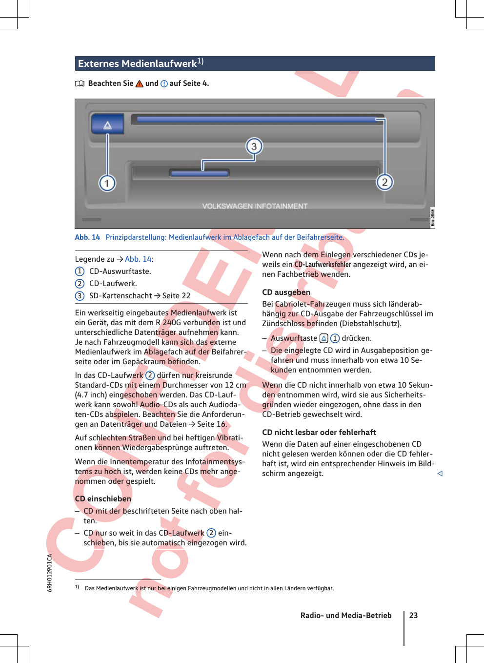  CONFIDENTIAL not for distribution Externes Medienlaufwerk1)Beachten Sie   und   auf Seite 4.Abb. 14  Prinzipdarstellung: Medienlaufwerk im Ablagefach auf der Beifahrerseite.Legende zu → Abb. 14:CD-Auswurftaste.CD-Laufwerk.SD-Kartenschacht → Seite 22Ein werkseitig eingebautes Medienlaufwerk istein Gerät, das mit dem R 240G verbunden ist undunterschiedliche Datenträger aufnehmen kann.Je nach Fahrzeugmodell kann sich das externeMedienlaufwerk im Ablagefach auf der Beifahrer-seite oder im Gepäckraum befinden.In das CD-Laufwerk  2 dürfen nur kreisrundeStandard-CDs mit einem Durchmesser von 12 cm(4.7 inch) eingeschoben werden. Das CD-Lauf-werk kann sowohl Audio-CDs als auch Audioda-ten-CDs abspielen. Beachten Sie die Anforderun-gen an Datenträger und Dateien → Seite 16.Auf schlechten Straßen und bei heftigen Vibrati-onen können Wiedergabesprünge auftreten.Wenn die Innentemperatur des Infotainmentsys-tems zu hoch ist, werden keine CDs mehr ange-nommen oder gespielt.CD einschieben–CD mit der beschrifteten Seite nach oben hal-ten.–CD nur so weit in das CD-Laufwerk  2 ein-schieben, bis sie automatisch eingezogen wird.123Wenn nach dem Einlegen verschiedener CDs je-weils ein CD-Laufwerksfehler angezeigt wird, an ei-nen Fachbetrieb wenden.CD ausgebenBei Cabriolet-Fahrzeugen muss sich länderab-hängig zur CD-Ausgabe der Fahrzeugschlüssel imZündschloss befinden (Diebstahlschutz).–Auswurftaste   1 drücken.–Die eingelegte CD wird in Ausgabeposition ge-fahren und muss innerhalb von etwa 10 Se-kunden entnommen werden.Wenn die CD nicht innerhalb von etwa 10 Sekun-den entnommen wird, wird sie aus Sicherheits-gründen wieder eingezogen, ohne dass in denCD-Betrieb gewechselt wird.CD nicht lesbar oder fehlerhaftWenn die Daten auf einer eingeschobenen CDnicht gelesen werden können oder die CD fehler-haft ist, wird ein entsprechender Hinweis im Bild-schirm angezeigt. 1) Das Medienlaufwerk ist nur bei einigen Fahrzeugmodellen und nicht in allen Ländern verfügbar.Radio- und Media-Betrieb 236RH012901CA