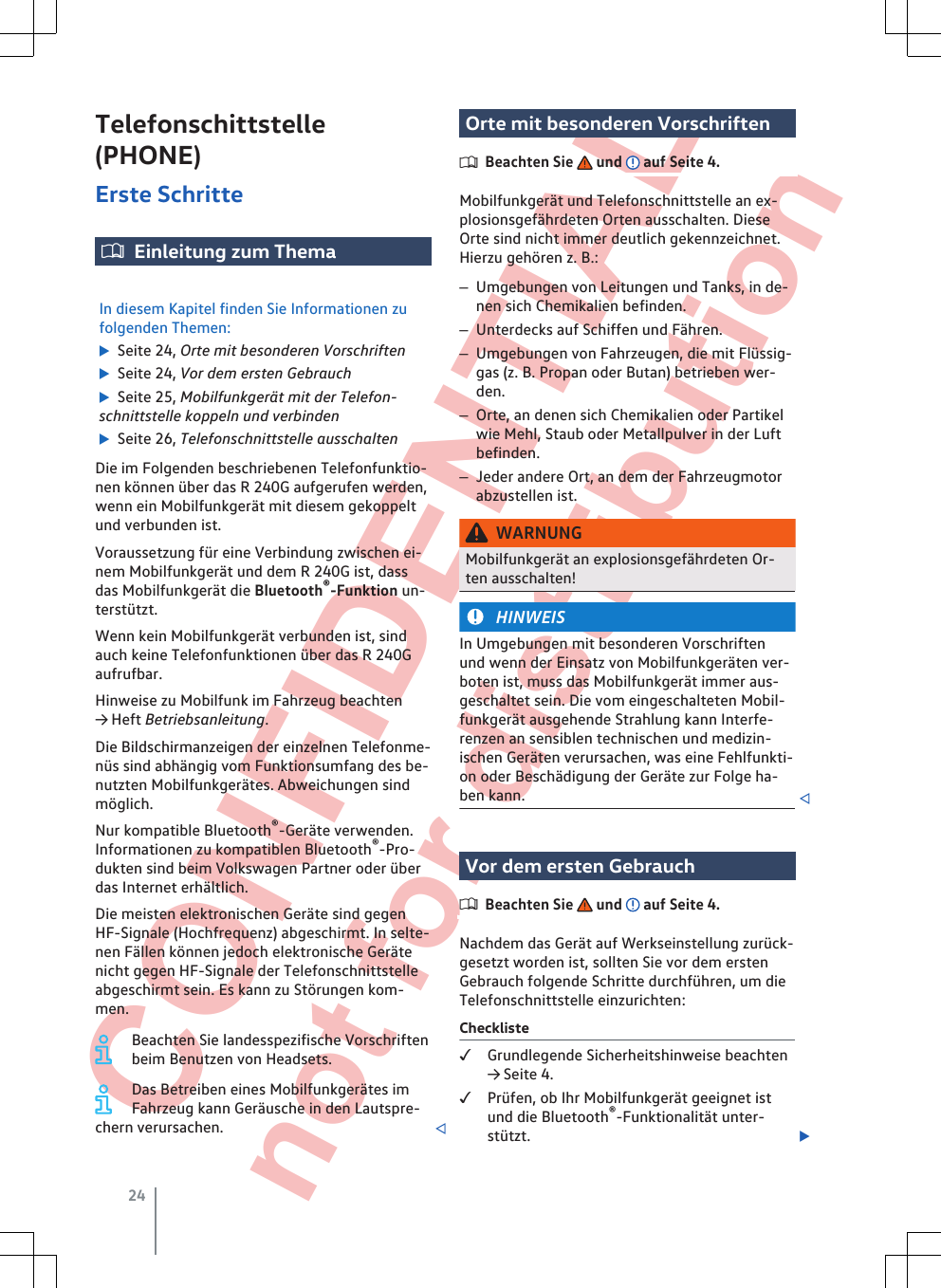  CONFIDENTIAL not for distribution Telefonschittstelle(PHONE)Erste SchritteEinleitung zum ThemaIn diesem Kapitel finden Sie Informationen zufolgenden Themen:  Seite 24, Orte mit besonderen Vorschriften  Seite 24, Vor dem ersten Gebrauch  Seite 25, Mobilfunkgerät mit der Telefon-schnittstelle koppeln und verbinden  Seite 26, Telefonschnittstelle ausschaltenDie im Folgenden beschriebenen Telefonfunktio-nen können über das R 240G aufgerufen werden,wenn ein Mobilfunkgerät mit diesem gekoppeltund verbunden ist.Voraussetzung für eine Verbindung zwischen ei-nem Mobilfunkgerät und dem R 240G ist, dassdas Mobilfunkgerät die Bluetooth®-Funktion un-terstützt.Wenn kein Mobilfunkgerät verbunden ist, sindauch keine Telefonfunktionen über das R 240Gaufrufbar.Hinweise zu Mobilfunk im Fahrzeug beachten→ Heft Betriebsanleitung.Die Bildschirmanzeigen der einzelnen Telefonme-nüs sind abhängig vom Funktionsumfang des be-nutzten Mobilfunkgerätes. Abweichungen sindmöglich.Nur kompatible Bluetooth®-Geräte verwenden.Informationen zu kompatiblen Bluetooth®-Pro-dukten sind beim Volkswagen Partner oder überdas Internet erhältlich.Die meisten elektronischen Geräte sind gegenHF-Signale (Hochfrequenz) abgeschirmt. In selte-nen Fällen können jedoch elektronische Gerätenicht gegen HF-Signale der Telefonschnittstelleabgeschirmt sein. Es kann zu Störungen kom-men.Beachten Sie landesspezifische Vorschriftenbeim Benutzen von Headsets.Das Betreiben eines Mobilfunkgerätes imFahrzeug kann Geräusche in den Lautspre-chern verursachen. Orte mit besonderen VorschriftenBeachten Sie   und   auf Seite 4.Mobilfunkgerät und Telefonschnittstelle an ex-plosionsgefährdeten Orten ausschalten. DieseOrte sind nicht immer deutlich gekennzeichnet.Hierzu gehören z. B.:–Umgebungen von Leitungen und Tanks, in de-nen sich Chemikalien befinden.–Unterdecks auf Schiffen und Fähren.–Umgebungen von Fahrzeugen, die mit Flüssig-gas (z. B. Propan oder Butan) betrieben wer-den.–Orte, an denen sich Chemikalien oder Partikelwie Mehl, Staub oder Metallpulver in der Luftbefinden.–Jeder andere Ort, an dem der Fahrzeugmotorabzustellen ist.WARNUNGMobilfunkgerät an explosionsgefährdeten Or-ten ausschalten!HINWEISIn Umgebungen mit besonderen Vorschriftenund wenn der Einsatz von Mobilfunkgeräten ver-boten ist, muss das Mobilfunkgerät immer aus-geschaltet sein. Die vom eingeschalteten Mobil-funkgerät ausgehende Strahlung kann Interfe-renzen an sensiblen technischen und medizin-ischen Geräten verursachen, was eine Fehlfunkti-on oder Beschädigung der Geräte zur Folge ha-ben kann. Vor dem ersten GebrauchBeachten Sie   und   auf Seite 4.Nachdem das Gerät auf Werkseinstellung zurück-gesetzt worden ist, sollten Sie vor dem erstenGebrauch folgende Schritte durchführen, um dieTelefonschnittstelle einzurichten:ChecklisteGrundlegende Sicherheitshinweise beachten→ Seite 4.Prüfen, ob Ihr Mobilfunkgerät geeignet istund die Bluetooth®-Funktionalität unter-stützt. 24