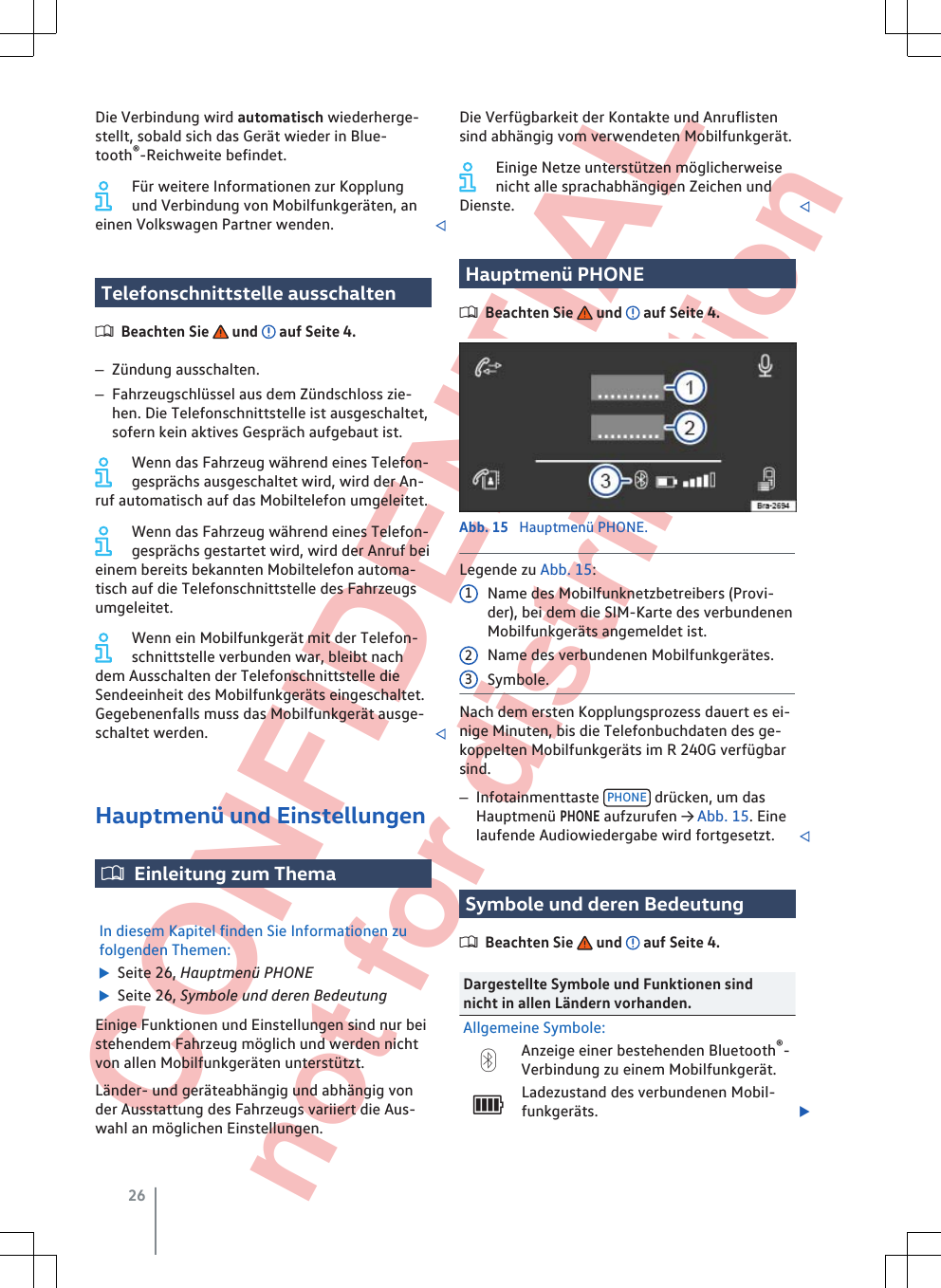  CONFIDENTIAL not for distribution Die Verbindung wird automatisch wiederherge-stellt, sobald sich das Gerät wieder in Blue-tooth®-Reichweite befindet.Für weitere Informationen zur Kopplungund Verbindung von Mobilfunkgeräten, aneinen Volkswagen Partner wenden. Telefonschnittstelle ausschaltenBeachten Sie   und   auf Seite 4.–Zündung ausschalten.–Fahrzeugschlüssel aus dem Zündschloss zie-hen. Die Telefonschnittstelle ist ausgeschaltet,sofern kein aktives Gespräch aufgebaut ist.Wenn das Fahrzeug während eines Telefon-gesprächs ausgeschaltet wird, wird der An-ruf automatisch auf das Mobiltelefon umgeleitet.Wenn das Fahrzeug während eines Telefon-gesprächs gestartet wird, wird der Anruf beieinem bereits bekannten Mobiltelefon automa-tisch auf die Telefonschnittstelle des Fahrzeugsumgeleitet.Wenn ein Mobilfunkgerät mit der Telefon-schnittstelle verbunden war, bleibt nachdem Ausschalten der Telefonschnittstelle dieSendeeinheit des Mobilfunkgeräts eingeschaltet.Gegebenenfalls muss das Mobilfunkgerät ausge-schaltet werden. Hauptmenü und EinstellungenEinleitung zum ThemaIn diesem Kapitel finden Sie Informationen zufolgenden Themen:  Seite 26, Hauptmenü PHONE  Seite 26, Symbole und deren BedeutungEinige Funktionen und Einstellungen sind nur beistehendem Fahrzeug möglich und werden nichtvon allen Mobilfunkgeräten unterstützt.Länder- und geräteabhängig und abhängig vonder Ausstattung des Fahrzeugs variiert die Aus-wahl an möglichen Einstellungen.Die Verfügbarkeit der Kontakte und Anruflistensind abhängig vom verwendeten Mobilfunkgerät.Einige Netze unterstützen möglicherweisenicht alle sprachabhängigen Zeichen undDienste. Hauptmenü PHONEBeachten Sie   und   auf Seite 4.Abb. 15  Hauptmenü PHONE.Legende zu Abb. 15:Name des Mobilfunknetzbetreibers (Provi-der), bei dem die SIM-Karte des verbundenenMobilfunkgeräts angemeldet ist.Name des verbundenen Mobilfunkgerätes.Symbole.Nach dem ersten Kopplungsprozess dauert es ei-nige Minuten, bis die Telefonbuchdaten des ge-koppelten Mobilfunkgeräts im R 240G verfügbarsind.–Infotainmenttaste  PHONE  drücken, um dasHauptmenü PHONE aufzurufen → Abb. 15. Einelaufende Audiowiedergabe wird fortgesetzt. Symbole und deren BedeutungBeachten Sie   und   auf Seite 4.Dargestellte Symbole und Funktionen sindnicht in allen Ländern vorhanden.Allgemeine Symbole:Anzeige einer bestehenden Bluetooth®-Verbindung zu einem Mobilfunkgerät.Ladezustand des verbundenen Mobil-funkgeräts. 12326