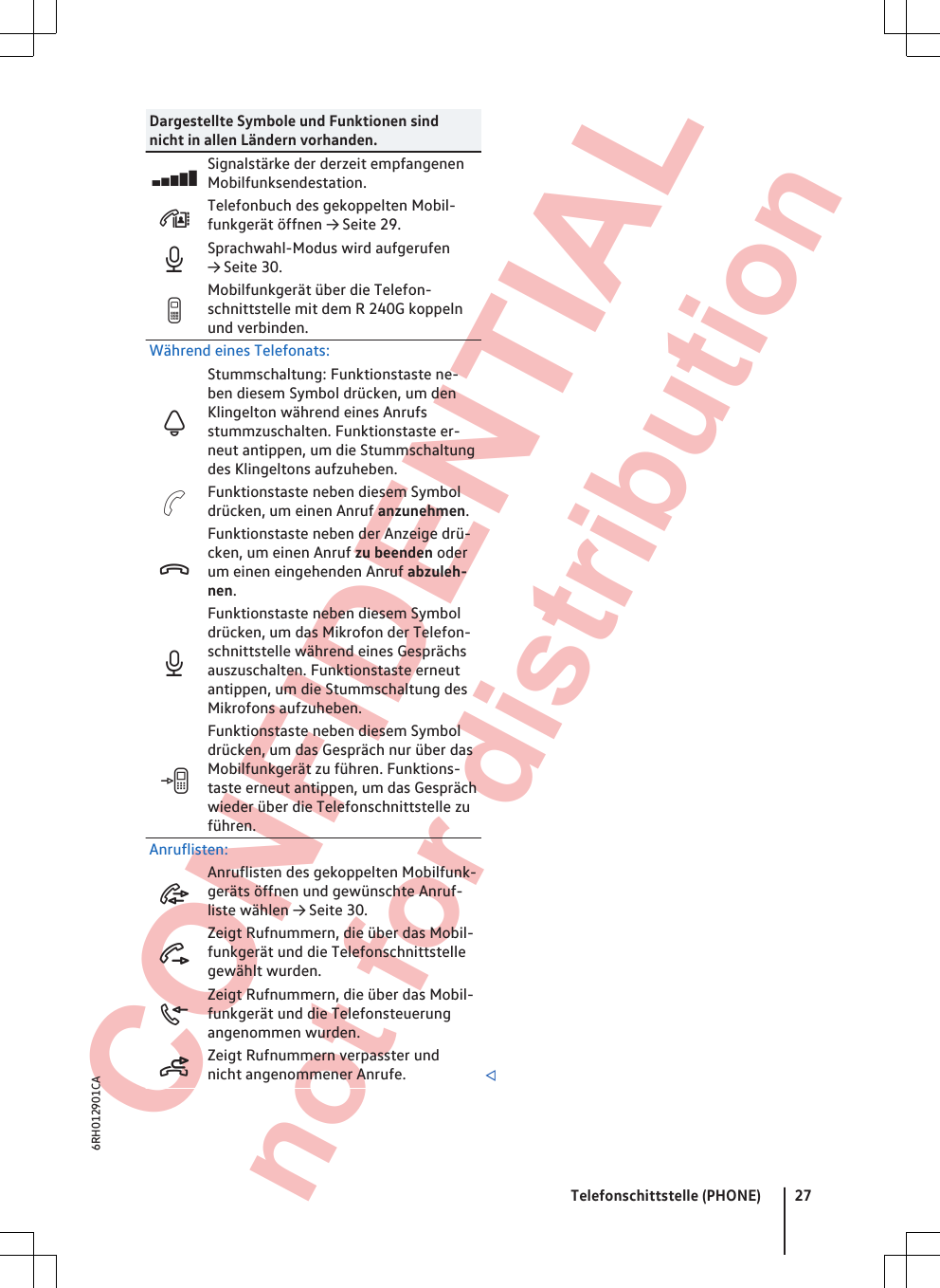  CONFIDENTIAL not for distribution Dargestellte Symbole und Funktionen sindnicht in allen Ländern vorhanden.Signalstärke der derzeit empfangenenMobilfunksendestation.Telefonbuch des gekoppelten Mobil-funkgerät öffnen → Seite 29.Sprachwahl-Modus wird aufgerufen→ Seite 30.Mobilfunkgerät über die Telefon-schnittstelle mit dem R 240G koppelnund verbinden.Während eines Telefonats:Stummschaltung: Funktionstaste ne-ben diesem Symbol drücken, um denKlingelton während eines Anrufsstummzuschalten. Funktionstaste er-neut antippen, um die Stummschaltungdes Klingeltons aufzuheben.Funktionstaste neben diesem Symboldrücken, um einen Anruf anzunehmen.Funktionstaste neben der Anzeige drü-cken, um einen Anruf zu beenden oderum einen eingehenden Anruf abzuleh-nen.Funktionstaste neben diesem Symboldrücken, um das Mikrofon der Telefon-schnittstelle während eines Gesprächsauszuschalten. Funktionstaste erneutantippen, um die Stummschaltung desMikrofons aufzuheben.Funktionstaste neben diesem Symboldrücken, um das Gespräch nur über dasMobilfunkgerät zu führen. Funktions-taste erneut antippen, um das Gesprächwieder über die Telefonschnittstelle zuführen.Anruflisten:Anruflisten des gekoppelten Mobilfunk-geräts öffnen und gewünschte Anruf-liste wählen → Seite 30.Zeigt Rufnummern, die über das Mobil-funkgerät und die Telefonschnittstellegewählt wurden.Zeigt Rufnummern, die über das Mobil-funkgerät und die Telefonsteuerungangenommen wurden.Zeigt Rufnummern verpasster undnicht angenommener Anrufe. Telefonschittstelle (PHONE) 276RH012901CA