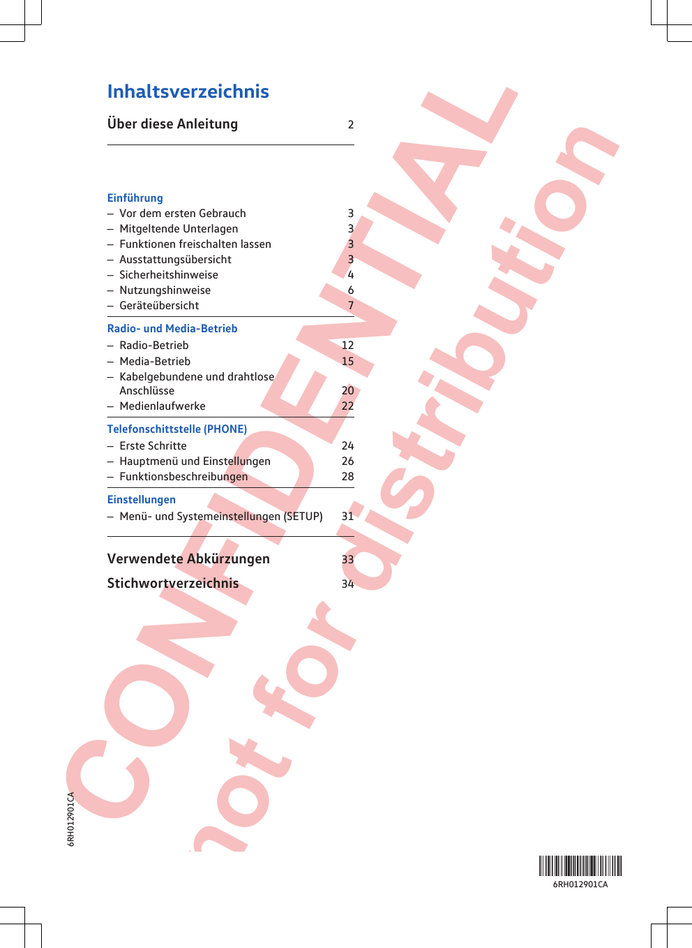  CONFIDENTIAL not for distribution InhaltsverzeichnisÜber diese Anleitung                                   2 Einführung–Vor dem ersten Gebrauch                                3–Mitgeltende Unterlagen                                   3–Funktionen freischalten lassen                      3–Ausstattungsübersicht                                      3–Sicherheitshinweise                                           4–Nutzungshinweise                                              6–Geräteübersicht                                                  7Radio- und Media-Betrieb–Radio-Betrieb                                                      12–Media-Betrieb                                                      15–Kabelgebundene und drahtloseAnschlüsse                                                            20–Medienlaufwerke                                                22Telefonschittstelle (PHONE)–Erste Schritte                                                       24–Hauptmenü und Einstellungen                       26–Funktionsbeschreibungen                               28Einstellungen–Menü- und Systemeinstellungen (SETUP)  31Verwendete Abkürzungen                       33Stichwortverzeichnis                                   34Inhaltsverzeichnis 16RH012901CA6RH012901CA