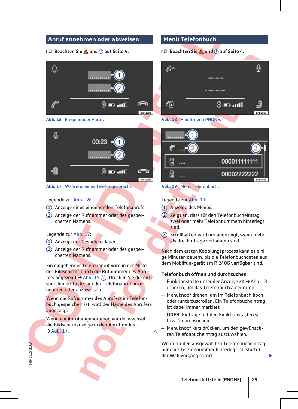  CONFIDENTIAL not for distribution Anruf annehmen oder abweisenBeachten Sie   und   auf Seite 4.Abb. 16  Eingehender Anruf.Abb. 17  Während eines Telefongesprächs.Legende zur Abb. 16:Anzeige eines eingehenden Telefonanrufs.Anzeige der Rufnummer oder des gespei-cherten Namens.Legende zur Abb. 17:Anzeige der Gesprächsdauer.Anzeige der Rufnummer oder des gespei-cherten Namens.Ein eingehender Telefonanruf wird in der Mittedes Bildschirms durch die Rufnummer des Anru-fers angezeigt → Abb. 16  2. Drücken Sie die ent-sprechende Taste, um den Telefonanruf anzu-nehmen oder abzuweisen.Wenn die Rufnummer des Anrufers im Telefon-buch gespeichert ist, wird der Name des Anrufersangezeigt.Wenn ein Anruf angenommen wurde, wechseltdie Bildschirmanzeige in den Anrufmodus→ Abb. 17.1212Menü TelefonbuchBeachten Sie   und   auf Seite 4.Abb. 18  Hauptmenü PHONE.Abb. 19  Menü Telefonbuch.Legende zur Abb. 19:Anzeige des Menüs.Zeigt an, dass für den Telefonbucheintragzwei oder mehr Telefonnummern hinterlegtsind.Scrollbalken wird nur angezeigt, wenn mehrals drei Einträge vorhanden sind.Nach dem ersten Kopplungsprozess kann es eini-ge Minuten dauern, bis die Telefonbuchdaten ausdem Mobilfunkgerät am R 240G verfügbar sind.Telefonbuch öffnen und durchsuchen–Funktionstaste unter der Anzeige  → Abb. 18drücken, um das Telefonbuch aufzurufen.–Menüknopf drehen, um im Telefonbuch hoch-oder runterzuscrollen. Ein Telefonbucheintragist dabei immer markiert.–ODER: Einträge mit den Funktionstasten bzw.  durchsuchen.–Menüknopf kurz drücken, um den gewünsch-ten Telefonbucheintrag auszuwählen.Wenn für den ausgewählten Telefonbucheintragnur eine Telefonnummer hinterlegt ist, startetder Wählvorgang sofort. 123Telefonschittstelle (PHONE) 296RH012901CA