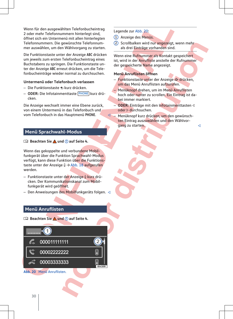  CONFIDENTIAL not for distribution Wenn für den ausgewählten Telefonbucheintrag2 oder mehr Telefonnummern hinterlegt sind,öffnet sich ein Untermenü mit allen hinterlegtenTelefonnummern. Die gewünschte Telefonnum-mer auswählen, um den Wählvorgang zu starten.Die Funktionstaste unter der Anzeige ABC drückenum jeweils zum ersten Telefonbucheintrag einesBuchstabens zu springen. Die Funktionstaste un-ter der Anzeige ABC erneut drücken, um die Tele-fonbucheinträge wieder normal zu durchsuchen.Untermenü oder Telefonbuch verlassen–Die Funktionstaste  kurz drücken.–ODER: Die Infotainmenttaste  PHONE  kurz drü-cken.Die Anzeige wechselt immer eine Ebene zurück,von einem Untermenü in das Telefonbuch undvom Telefonbuch in das Hauptmenü PHONE.Menü Sprachwahl-ModusBeachten Sie   und   auf Seite 4.Wenn das gekoppelte und verbundene Mobil-funkgerät über die Funktion Sprachwahl-Modusverfügt, kann diese Funktion über die Funktions-taste unter der Anzeige  → Abb. 18 aufgerufenwerden.–Funktionstaste unter der Anzeige  kurz drü-cken. Der Kommunikationskanal zum Mobil-funkgerät wird geöffnet.–Den Anweisungen des Mobilfunkgeräts folgen. Menü AnruflistenBeachten Sie   und   auf Seite 4.Abb. 20  Menü Anruflisten.Legende zur Abb. 20:Anzeige des Menüs.Scrollbalken wird nur angezeigt, wenn mehrals drei Einträge vorhanden sind.Wenn eine Rufnummer als Kontakt gespeichertist, wird in der Anrufliste anstelle der Rufnummerder gespeicherte Name angezeigt.Menü Anruflisten öffnen–Funktionstaste unter der Anzeige  drücken,um das Menü Anruflisten aufzurufen.–Menüknopf drehen, um im Menü Anruflistenhoch oder runter zu scrollen. Ein Eintrag ist da-bei immer markiert.–ODER: Einträge mit den Infotainmenttasten oder  durchsuchen.–Menüknopf kurz drücken, um den gewünsch-ten Eintrag auszuwählen und den Wählvor-gang zu starten. 1230