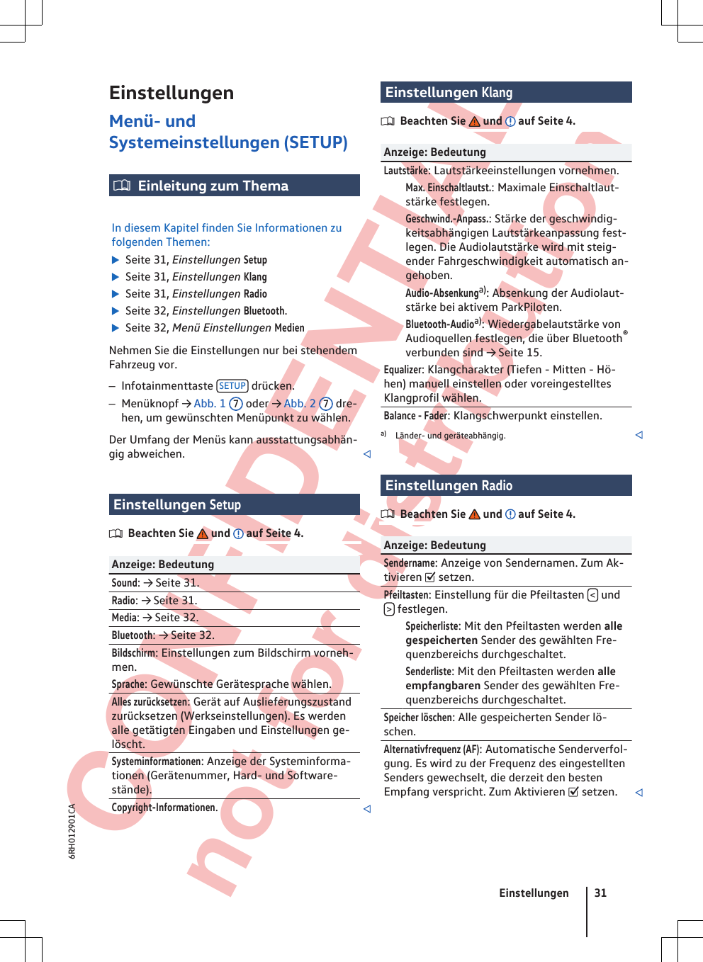  CONFIDENTIAL not for distribution EinstellungenMenü- undSystemeinstellungen (SETUP)Einleitung zum ThemaIn diesem Kapitel finden Sie Informationen zufolgenden Themen:  Seite 31, Einstellungen Setup  Seite 31, Einstellungen Klang  Seite 31, Einstellungen Radio  Seite 32, Einstellungen Bluetooth.  Seite 32, Menü Einstellungen MedienNehmen Sie die Einstellungen nur bei stehendemFahrzeug vor.–Infotainmenttaste  SETUP  drücken.–Menüknopf → Abb. 1  7 oder → Abb. 2  7 dre-hen, um gewünschten Menüpunkt zu wählen.Der Umfang der Menüs kann ausstattungsabhän-gig abweichen. Einstellungen SetupBeachten Sie   und   auf Seite 4.Anzeige: BedeutungSound: → Seite 31.Radio: → Seite 31.Media: → Seite 32.Bluetooth: → Seite 32.Bildschirm: Einstellungen zum Bildschirm vorneh-men.Sprache: Gewünschte Gerätesprache wählen.Alles zurücksetzen: Gerät auf Auslieferungszustandzurücksetzen (Werkseinstellungen). Es werdenalle getätigten Eingaben und Einstellungen ge-löscht.Systeminformationen: Anzeige der Systeminforma-tionen (Gerätenummer, Hard- und Software-stände).Copyright-Informationen.Einstellungen KlangBeachten Sie   und   auf Seite 4.Anzeige: BedeutungLautstärke: Lautstärkeeinstellungen vornehmen. Max. Einschaltlautst.: Maximale Einschaltlaut-stärke festlegen. Geschwind.-Anpass.: Stärke der geschwindig-keitsabhängigen Lautstärkeanpassung fest-legen. Die Audiolautstärke wird mit steig-ender Fahrgeschwindigkeit automatisch an-gehoben. Audio-Absenkunga): Absenkung der Audiolaut-stärke bei aktivem ParkPiloten. Bluetooth-Audioa): Wiedergabelautstärke vonAudioquellen festlegen, die über Bluetooth®verbunden sind → Seite 15.Equalizer: Klangcharakter (Tiefen - Mitten - Hö-hen) manuell einstellen oder voreingestelltesKlangprofil wählen.Balance - Fader: Klangschwerpunkt einstellen.a) Länder- und geräteabhängig. Einstellungen RadioBeachten Sie   und   auf Seite 4.Anzeige: BedeutungSendername: Anzeige von Sendernamen. Zum Ak-tivieren  setzen.Pfeiltasten: Einstellung für die Pfeiltasten  &lt; und&gt; festlegen. Speicherliste: Mit den Pfeiltasten werden allegespeicherten Sender des gewählten Fre-quenzbereichs durchgeschaltet. Senderliste: Mit den Pfeiltasten werden alleempfangbaren Sender des gewählten Fre-quenzbereichs durchgeschaltet.Speicher löschen: Alle gespeicherten Sender lö-schen.Alternativfrequenz (AF): Automatische Senderverfol-gung. Es wird zu der Frequenz des eingestelltenSenders gewechselt, die derzeit den bestenEmpfang verspricht. Zum Aktivieren  setzen. Einstellungen 316RH012901CA